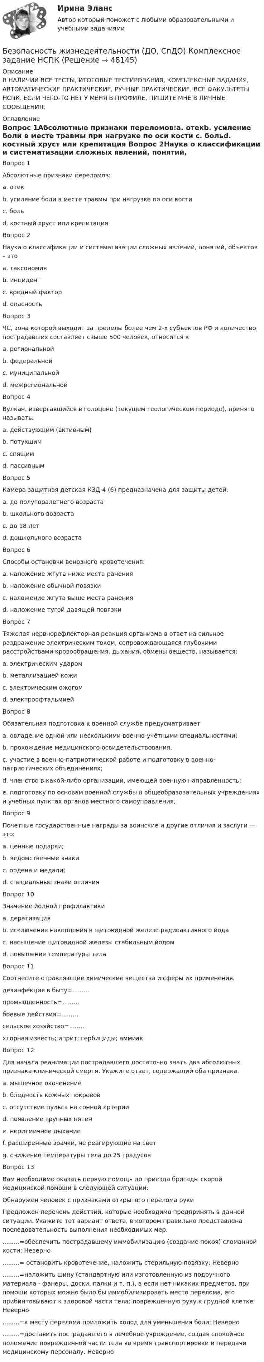     
            Описание
            В НАЛИЧИИ ВСЕ ТЕСТЫ, ИТОГОВЫЕ ТЕСТИРОВАНИЯ, КОМПЛЕКСНЫЕ ЗАДАНИЯ, АВТОМАТИЧЕСКИЕ ПРАКТИЧЕСКИЕ, РУЧНЫЕ ПРАКТИЧЕСКИЕ. ВСЕ ФАКУЛЬТЕТЫ НСПК. ЕСЛИ ЧЕГО-ТО НЕТ У МЕНЯ В ПРОФИЛЕ, ПИШИТЕ МНЕ В ЛИЧНЫЕ СООБЩЕНИЯ. 
            Оглавление
            Вопрос 1Абсолютные признаки переломов:a. отекb. усиление боли в месте травмы при нагрузке по оси кости c. больd. костный хруст или крепитация Вопрос 2Наука о классификации и систематизации сложных явлений, понятий, объектов – этоa. таксономия b. инцидентc. вредный факторd. опасностьВопрос 3ЧС, зона которой выходит за пределы более чем 2-х субъектов РФ и количество пострадавших составляет свыше 500 человек, относится кa. региональнойb. федеральной c. муниципальнойd. межрегиональнойВопрос 4Вулкан, извергавшийся в голоцене (текущем геологическом периоде), принято называть:a. действующим (активным) b. потухшимc. спящимd. пассивнымВопрос 5Камера защитная детская КЗД-4 (6) предназначена для защиты детей:a. до полуторалетнего возраста b. школьного возрастаc. до 18 летd. дошкольного возрастаВопрос 6Способы остановки венозного кровотечения:a. наложение жгута ниже места ранения b. наложение обычной повязкиc. наложение жгута выше места раненияd. наложение тугой давящей повязки Вопрос 7Тяжелая нервнорефлекторная реакция организма в ответ на сильное раздражение электрическим током, сопровождающаяся глубокими расстройствами кровообращения, дыхания, обмены веществ, называется:a. электрическим ударом b. металлизацией кожиc. электрическим ожогомd. электроофтальмиейВопрос 8Обязательная подготовка к военной службе предусматриваетa. овладение одной или несколькими военно-учётными специальностями; b. прохождение медицинского освидетельствования. c. участие в военно-патриотической работе и подготовку в военно-патриотических объединениях; d. членство в какой-либо организации, имеющей военную направленность;e. подготовку по основам военной службы в общеобразовательных учреждениях и учебных пунктах органов местного самоуправления, Вопрос 9Почетные государственные награды за воинские и другие отличия и заслуги — это:a. ценные подарки;b. ведомственные знакиc. ордена и медали; d. специальные знаки отличияВопрос 10Значение йодной профилактикиa. дератизацияb. исключение накопления в щитовидной железе радиоактивного йода c. насыщение щитовидной железы стабильным йодом d. повышение температуры телаВопрос 11Соотнесите отравляющие химические вещества и сферы их применения. дезинфекция в быту=.........промышленность=.........боевые действия=.........сельское хозяйство=.........хлорная известь; иприт; гербициды; аммиакВопрос 12Для начала реанимации пострадавшего достаточно знать два абсолютных признака клинической смерти. Укажите ответ, содержащий оба признака.a. мышечное окоченениеb. бледность кожных покрововc. отсутствие пульса на сонной артерии d. появление трупных пятенe. неритмичное дыханиеf. расширенные зрачки, не реагирующие на свет g. снижение температуры тела до 25 градусовВопрос 13Вам необходимо оказать первую помощь до приезда бригады скорой медицинской помощи в следующей ситуации: Обнаружен человек с признаками открытого перелома рукиПредложен перечень действий, которые необходимо предпринять в данной ситуации. Укажите тот вариант ответа, в котором правильно представлена последовательность выполнения необходимых мер..........=обеспечить пострадавшему иммобилизацию (создание покоя) сломанной кости; Неверно.........= остановить кровотечение, наложить стерильную повязку; Неверно.........=наложить шину (стандартную или изготовленную из подручного материала - фанеры, доски, палки и т. п.), а если нет никаких предметов, при помощи которых можно было бы иммобилизировать место перелома, его прибинтовывают к здоровой части тела: поврежденную руку к грудной клетке; Неверно.........=к месту перелома приложить холод для уменьшения боли; Неверно.........=доставить пострадавшего в лечебное учреждение, создав спокойное положение поврежденной части тела во время транспортировки и передачи медицинскому персоналу. Неверно 
            
            
            Безопасность жизнедеятельности (ДО, СпДО) Комплексное задание НСПКБезопасность жизнедеятельности (ДО, СпДО) Комплексное задание НСПКБезопасность жизнедеятельности (ДО, СпДО) Практическое занятие 1. Задания 3-8, 10 НСПКБезопасность жизнедеятельности (ДО, СпДО). Практическое занятие 2 (Для девушек).Безопасность жизнедеятельности (ДО, СпДО) Практическое занятие 2 (Для девушек) НСПКБезопасность жизнедеятельности (ДОУА, ББЛ, СР)Безопасность жизнедеятельности (ДОУА, ББЛ, СР)💯 Безопасность жизнедеятельности (все ответы на тест Синергия / МТИ / МосАП, июнь 2022)💯 Безопасность жизнедеятельности (все ответы на тест Синергия / МТИ / МосАП, сентябрь 2022)БЕЗОПАСНОСТЬ ЖИЗНЕДЕЯТЕЛЬНОСТИ. ГОТОВЫЕ ЗАДАНИЯ 1-8. ТГУ РосдистантБезопасность жизнедеятельности ДГТУБезопасность жизнедеятельности (ДО, СпДО)Безопасность жизнедеятельности (ДО, СпДО)Безопасность жизнедеятельности (ДО, СпДО)
