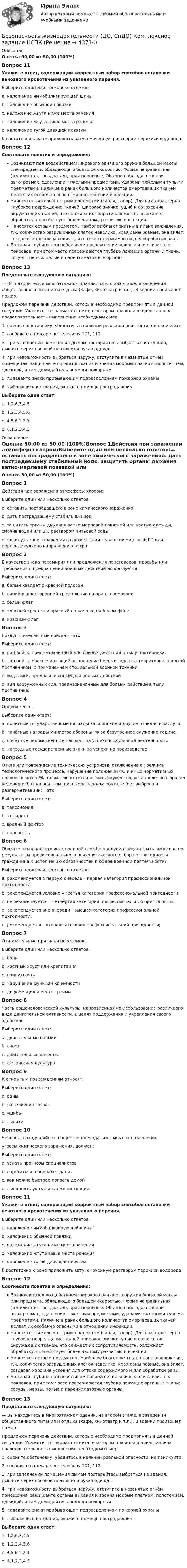      
            Описание
            Оценка 50,00 из 50,00 (100%)Вопрос 11Укажите ответ, содержащий корректный набор способов остановки венозного кровотечения из указанного перечня.Выберите один или несколько ответов:a. наложение иммобилизирующей шиныb. наложение обычной повязкиc. наложение жгута ниже места ранения d. наложение жгута выше места раненияe. наложение тугой давящей повязки f. достаточно к ране приложить вату, смоченную раствором перекиси водородаВопрос 12Соотнесите понятия и определения:Возникают под воздействием широкого ранящего оружия большой массы или предмета, обладающего большой скоростью. Форма неправильная (извилистая, звездчатая), края неровные. Обычно наблюдаются при автотравмах, сдавлении тяжелыми предметами, ударами тяжелыми тупыми предметами. Наличие в ранах большого количества омертвевших тканей делает их особенно опасными в отношении инфекции.  Наносятся тяжелым острым предметом (сабля, топор). Для них характерно глубокое повреждение тканей, широкое зияние, ушиб и сотрясение окружающих тканей, что снижает их сопротивляемость, осложняет обработку, способствует более частому развитию инфекции. Наносятся острым предметом. Наиболее благоприятны в плане заживления, т.к. количество разрушенных клеток невелико, края раны ровные, она зияет, создавая хорошие условия для оттока содержимого и для обработки раны. Большая глубина при небольшом повреждении кожных или слизистых покровов, при этом часто повреждаются глубоко лежащие органы и ткани: сосуды, нервы, полые и паренхиматозные органы. Вопрос 13Представьте следующую ситуацию:— Вы находитесь в многоэтажном здании, на втором этаже, в заведении общественного питания и отдыха (кафе, кинотеатр и т.п.). В здании произошел пожар.Предложен перечень действий, которые необходимо предпринять в данной ситуации. Укажите тот вариант ответа, в котором правильно представлена последовательность выполнения необходимых мер.1.    оцените обстановку, убедитесь в наличии реальной опасности, не паникуйте2.    сообщите о пожаре по телефону 101, 1123.    при заполнении помещения дымом постарайтесь выбраться из здания, дышите через носовой платок или рукав одежды4.    при невозможности выбраться наружу, отступите в незанятые огнём помещения, защищайте органы дыхания и зрения мокрым платком, полотенцем, одеждой, и там дожидайтесь помощи пожарных5.    подавайте знаки прибывающим подразделениям пожарной охраны6.    выбравшись из здания, окажите помощь пострадавшимВыберите один ответ:a. 1,2,6,3,4,5b. 1,2,3,4,5,6 c. 4,5,6,1,2,3d. 6,1,2,3,4,5 
            Оглавление
            Оценка 50,00 из 50,00 (100%)Вопрос 1Действия при заражении атмосферы хлором:Выберите один или несколько ответов:a. оставить пострадавшего в зоне химического зараженияb. дать пострадавшему стабильный йодc. защитить органы дыхания ватно-марлевой повязкой или частью одежды, смочив водой или 2% раствором питьевой соды d. покинуть зону заражения в соответствии с указаниями служб ГО или перпендикулярно направлению ветра Вопрос 2В качестве знака перемирия или предложения переговоров, просьбы или требования о прекращении военных действий используетсяВыберите один ответ:a. белый квадрат с красной полосойb. синий равносторонний треугольник на оранжевом фонеc. белый флаг d. красный крест или красный полумесяц на белом фонеe. красный флагВопрос 3Воздушно-десантные войска — это:Выберите один ответ:a. род войск, предназначенный для боевых действий в тылу противника; b. вид войск, обеспечивающий выполнение боевых задач на территории, занятой противником, с применением специальной военной техники.c. вид войск, предназначенный для боевых действийd. вид вооруженных сил, предназначенный для боевых действий в тылу противника;Вопрос 4Ордена - это…Выберите один ответ:a. почётные государственные награды за воинские и другие отличия и заслуги b. почётные награды министра обороны РФ за безупречное служение Родинеc. почётные ведомственные награды за успехи в различной деятельностиd. наградные государственные знаки за успехи на производствеВопрос 5Отказ или повреждение технических устройств, отключение от режима технологического процесса, нарушение положений ФЗ и иных нормативных правовых актов РФ, нормативно-технических документов, установленных правил ведения работ на опасном производственном объекте (без выброса и разгерметизации) – этоВыберите один ответ:a. таксономияb. инцидент c. вредный факторd. опасностьВопрос 6Обязательная подготовка к военной службе предусматривает быть вынесена по результатам профессионального психологического отбора о пригодности гражданина к исполнению обязанностей в сфере военной деятельности?Выберите один или несколько ответов:a. рекомендуется в первую очередь – первая категория профессиональной пригодности; b. рекомендуется условно – третья категория профессиональной пригодности; c. не рекомендуется – четвёртая категория профессиональной пригодности. d. рекомендуется вне очереди - высшая категория профессиональной пригодности;e. рекомендуется – вторая категория профессиональной пригодности; Вопрос 7Относительные признаки переломов:Выберите один или несколько ответов:a. боль b. костный хруст или крепитацияc. припухлость d. нарушение функций конечности e. деформация в месте травмыВопрос 8Часть общечеловеческой культуры, направленная на использование различного вида двигательной активности, в целях поддержания и укрепления своего здоровья:Выберите один ответ:a. двигательные навыкиb. спортc. двигательные качестваd. физическая культура Вопрос 9К открытым повреждениям относят:Выберите один ответ:a. раны b. растяжение связокc. ушибыd. вывихиВопрос 10Человек, находящийся в общественном здании в момент объявленияугрозы химического заражения, должен:Выберите один ответ:a. узнать прогнозы специалистовb. спрятаться в подвале зданияc. как можно быстрее попасть домойd. выполнять указания администрации Вопрос 11Укажите ответ, содержащий корректный набор способов остановки венозного кровотечения из указанного перечня.Выберите один или несколько ответов:a. наложение иммобилизирующей шиныb. наложение обычной повязкиc. наложение жгута ниже места ранения d. наложение жгута выше места раненияe. наложение тугой давящей повязки f. достаточно к ране приложить вату, смоченную раствором перекиси водородаВопрос 12Соотнесите понятия и определения:Возникают под воздействием широкого ранящего оружия большой массы или предмета, обладающего большой скоростью. Форма неправильная (извилистая, звездчатая), края неровные. Обычно наблюдаются при автотравмах, сдавлении тяжелыми предметами, ударами тяжелыми тупыми предметами. Наличие в ранах большого количества омертвевших тканей делает их особенно опасными в отношении инфекции.  Наносятся тяжелым острым предметом (сабля, топор). Для них характерно глубокое повреждение тканей, широкое зияние, ушиб и сотрясение окружающих тканей, что снижает их сопротивляемость, осложняет обработку, способствует более частому развитию инфекции. Наносятся острым предметом. Наиболее благоприятны в плане заживления, т.к. количество разрушенных клеток невелико, края раны ровные, она зияет, создавая хорошие условия для оттока содержимого и для обработки раны. Большая глубина при небольшом повреждении кожных или слизистых покровов, при этом часто повреждаются глубоко лежащие органы и ткани: сосуды, нервы, полые и паренхиматозные органы. Вопрос 13Представьте следующую ситуацию:— Вы находитесь в многоэтажном здании, на втором этаже, в заведении общественного питания и отдыха (кафе, кинотеатр и т.п.). В здании произошел пожар.Предложен перечень действий, которые необходимо предпринять в данной ситуации. Укажите тот вариант ответа, в котором правильно представлена последовательность выполнения необходимых мер.1.    оцените обстановку, убедитесь в наличии реальной опасности, не паникуйте2.    сообщите о пожаре по телефону 101, 1123.    при заполнении помещения дымом постарайтесь выбраться из здания, дышите через носовой платок или рукав одежды4.    при невозможности выбраться наружу, отступите в незанятые огнём помещения, защищайте органы дыхания и зрения мокрым платком, полотенцем, одеждой, и там дожидайтесь помощи пожарных5.    подавайте знаки прибывающим подразделениям пожарной охраны6.    выбравшись из здания, окажите помощь пострадавшимВыберите один ответ:a. 1,2,6,3,4,5b. 1,2,3,4,5,6 c. 4,5,6,1,2,3d. 6,1,2,3,4,5 
            
            
            Безопасность жизнедеятельности (ДО, СпДО)Безопасность жизнедеятельности (ДО, СпДО) Комплексное задание  НСПКБезопасность жизнедеятельности (ДО, СпДО) Комплексное задание НСПКБезопасность жизнедеятельности (ДО, СпДО) Комплексное задание НСПКБезопасность жизнедеятельности (ДО, СпДО) Практическое занятие 1. Задания 3-8, 10 НСПКБезопасность жизнедеятельности (ДО, СпДО). Практическое занятие 2 (Для девушек).Безопасность жизнедеятельности (ДО, СпДО) Практическое занятие 2 (Для девушек) НСПК💯 Безопасность жизнедеятельности (все ответы на тест Синергия / МТИ / МосАП, август 2022)💯 Безопасность жизнедеятельности (все ответы на тест Синергия / МТИ / МосАП, июль 2022)💯 Безопасность жизнедеятельности (все ответы на тест Синергия / МТИ / МосАП, июнь 2022)💯 Безопасность жизнедеятельности (все ответы на тест Синергия / МТИ / МосАП, сентябрь 2022)БЕЗОПАСНОСТЬ ЖИЗНЕДЕЯТЕЛЬНОСТИ. ГОТОВЫЕ ЗАДАНИЯ 1-8. ТГУ РосдистантБезопасность жизнедеятельности ДГТУБезопасность жизнедеятельности (ДО, СпДО)