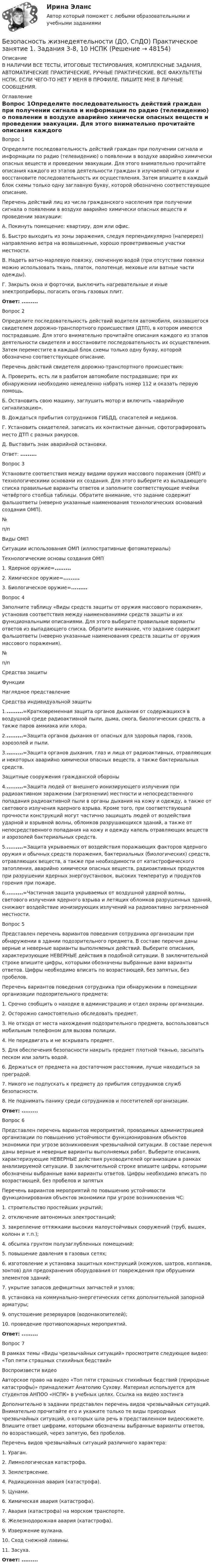     
            Описание
            В НАЛИЧИИ ВСЕ ТЕСТЫ, ИТОГОВЫЕ ТЕСТИРОВАНИЯ, КОМПЛЕКСНЫЕ ЗАДАНИЯ, АВТОМАТИЧЕСКИЕ ПРАКТИЧЕСКИЕ, РУЧНЫЕ ПРАКТИЧЕСКИЕ. ВСЕ ФАКУЛЬТЕТЫ НСПК. ЕСЛИ ЧЕГО-ТО НЕТ У МЕНЯ В ПРОФИЛЕ, ПИШИТЕ МНЕ В ЛИЧНЫЕ СООБЩЕНИЯ. 
            Оглавление
            Вопрос 1Определите последовательность действий граждан при получении сигнала и информации по радио (телевидению) о появлении в воздухе аварийно химически опасных веществ и проведении эвакуации. Для этого внимательно прочитайте описания каждого из этапов деятельности граждан в изучаемой ситуации и восстановите последовательность их осуществления. Затем впишите в каждый блок схемы только одну заглавную букву, которой обозначено соответствующее описание.Перечень действий лиц из числа гражданского населения при получении сигнала о появлении в воздухе аварийно химически опасных веществ и проведении эвакуации:А. Покинуть помещение: квартиру, дом или офис.Б.  Быстро выходить из зоны заражения, следуя перпендикулярно (наперерез) направлению ветра на возвышенные, хорошо проветриваемые участки местности.В. Надеть ватно-марлевую повязку, смоченную водой (при отсутствии повязки можно использовать ткань, платок, полотенце, меховые или ватные части одежды).Г. Закрыть окна и форточки, выключить нагревательные и иные электроприборы, погасить огонь газовых плит.Ответ: .........Вопрос 2Определите последовательность действий водителя автомобиля, оказавшегося свидетелем дорожно-транспортного происшествия (ДТП), в котором имеются пострадавшие. Для этого внимательно прочитайте описания каждого из этапов деятельности свидетеля и восстановите последовательность их осуществления. Затем переместите в каждый блок схемы только одну букву, которой обозначено соответствующее описание.Перечень действий свидетеля дорожно-транспортного происшествия:А.  Проверить, есть ли в разбитом автомобиле пострадавшие; при их обнаружении необходимо немедленно набрать номер 112 и оказать первую помощь.Б.  Остановить свою машину, заглушить мотор и включить «аварийную сигнализацию».В.  Дождаться прибытия сотрудников ГИБДД, спасателей и медиков.Г.  Установить свидетелей, записать их контактные данные, сфотографировать место ДТП с разных ракурсов.Д. Выставить знак аварийной остановки.Ответ: .........Вопрос 3Установите соответствия между видами оружия массового поражения (ОМП) и технологическими основами их создания. Для этого выберите из выпадающего списка правильные варианты ответов и заполните соответствующие ячейки четвёртого столбца таблицы. Обратите внимание, что задание содержит фальшответы (неверно указанные наименования технологических оснований создания ОМП).№п/пВиды ОМПСитуации использования ОМП (иллюстративные фотоматериалы)Технологические основы создания ОМП1.    Ядерное оружие=.........2.    Химическое оружие=.........3.    Биологическое оружие=.........Вопрос 4Заполните таблицу «Виды средств защиты от оружия массового поражения», установив соответствия между наименованиями средств защиты и их функциональными описаниями. Для этого выберите правильные варианты ответов из выпадающего списка. Обратите внимание, что задание содержит фальшответы (неверно указанные наименования средств защиты от оружия массового поражения).№п/пСредства защитыФункцииНаглядное представлениеСредства индивидуальной защиты1..........=Кратковременная защита органов дыхания от содержащихся в воздушной среде радиоактивной пыли, дыма, смога, биологических средств, а также паров аммиака или хлора.2..........=Защита органов дыхания от опасных для здоровья паров, газов, аэрозолей и пыли.3..........=Защита органов дыхания, глаз и лица от радиоактивных, отравляющих и некоторых аварийно химически опасных веществ, а также бактериальных средств.Защитные сооружения гражданской обороны4..........=Защита людей от внешнего ионизирующего излучения при радиоактивном заражении (загрязнении) местности и непосредственного попадания радиоактивной пыли в органы дыхания на кожу и одежду, а также от светового излучения ядерного взрыва. Кроме того, при соответствующей прочности конструкций могут частично защищать людей от воздействия ударной и взрывной волны, обломков разрушающихся зданий, а также от непосредственного попадания на кожу и одежду капель отравляющих веществ и аэрозолей бактериальных средств.5..........=Защита укрываемых от воздействия поражающих факторов ядерного оружия и обычных средств поражения, бактериальных (биологических) средств, отравляющих веществ, а также при необходимости от катастрофического затопления, аварийно химически опасных веществ, радиоактивных продуктов при разрушении ядерных энергоустановок, высоких температур и продуктов горения при пожаре.6..........=Частичная защита укрываемых от воздушной ударной волны, светового излучения ядерного взрыва и летящих обломков разрушенных зданий, снижают воздействие ионизирующих излучений на радиоактивно загрязненной местности.Вопрос 5Представлен перечень вариантов поведения сотрудника организации при обнаружении в здании подозрительного предмета. В составе перечня даны верные и неверные варианты выполняемых действий. Выберите описания, характеризующие НЕВЕРНЫЕ действия в подобной ситуации. В заключительной строке впишите цифры, которыми обозначены выбранные вами варианты ответов. Цифры необходимо вписать по возрастающей, без запятых, без пробелов.Перечень вариантов поведения сотрудника при обнаружении в помещении организации подозрительного предмета:1. Срочно сообщить о находке в администрацию и отдел охраны организации.2. Осторожно самостоятельно обследовать предмет.3. Не отходя от места нахождения подозрительного предмета, воспользоваться мобильным телефоном для вызова полиции.4. Не передвигать и не вскрывать предмет.5. Для обеспечения безопасности накрыть предмет плотной тканью, засыпать песком или залить водой.6. Держаться от предмета на достаточном расстоянии, лучше находиться за преградой.7. Никого не подпускать к предмету до прибытия сотрудников служб безопасности.8. Не поднимать панику среди сотрудников и посетителей организации.Ответ: .........Вопрос 6Представлен перечень вариантов мероприятий, проводимых администрацией организации по повышению устойчивости функционирования объектов экономики при угрозе возникновения чрезвычайной ситуации. В составе перечня даны верные и неверные варианты выполняемых работ. Выберите описания, характеризующие НЕВЕРНЫЕ действия руководителей организации в рамках анализируемой ситуации. В заключительной строке впишите цифры, которыми обозначены выбранные вами варианты ответов. Цифры необходимо вписать по возрастающей, без пробелов и запятыхПеречень вариантов мероприятий по повышению устойчивости функционирования объектов экономики при угрозе возникновения ЧС:1. строительство простейших укрытий;2. отключение автономных электростанций;3. закрепление оттяжками высоких малоустойчивых сооружений (труб, вышек, колонн и т.п.);4. обсыпка грунтом полузаглубленных помещений;5. повышение давления в газовых сетях;6. изготовление и установка защитных конструкций (кожухов, шатров, колпаков, зонтов) для предохранения оборудования от повреждения при обрушении элементов зданий;7. укрытие запасов дефицитных запчастей и узлов;8. установка на коммунально-энергетических сетях дополнительной запорной арматуры;9. опустошение резервуаров (водонакопителей);10. проведение противопожарных мероприятий.Ответ: .........Вопрос 7В рамках темы «Виды чрезвычайных ситуаций» просмотрите следующее видео: «Топ пяти страшных стихийных бедствий» Воспроизвести видео Авторское право на видео «Топ пяти страшных стихийных бедствий (природные катастрофы)» принадлежит Анатолию Сухову. Материал используется для студентов АНПОО «НСПК» в учебных целях. Ссылка на видео хостинга Дополнительно в задании представлен перечень видов чрезвычайных ситуаций. Внимательно прочитайте его и укажите только те виды природных чрезвычайных ситуаций, о которых шла речь в представленном видеосюжете. Впишите ответ цифрами, которыми обозначены выбранные варианты ответов, по возрастающей, через запятую, без пробелов. Перечень видов чрезвычайных ситуаций различного характера:1. Ураган.2. Лимнологическая катастрофа.3. Землетрясение.4. Радиационная авария (катастрофа).5. Цунами.6. Химическая авария (катастрофа).7.  Авария (катастрофа) на морском транспорте.8. Железнодорожная авария (катастрофа).9.  Извержение вулкана.10. Сход снежной лавины.11. Засуха.Ответ: ......... 
            
            
            Безопасность жизнедеятельности (ДО, СпДО) Комплексное задание НСПКБезопасность жизнедеятельности (ДО, СпДО) Практическое занятие 1. Задания 3-8, 10 НСПКБезопасность жизнедеятельности (ДО, СпДО). Практическое занятие 2 (Для девушек).Безопасность жизнедеятельности (ДО, СпДО) Практическое занятие 2 (Для девушек) НСПКБезопасность жизнедеятельности (ДОУА, ББЛ, СР)Безопасность жизнедеятельности (ДОУА, ББЛ, СР)Безопасность жизнедеятельности (ДОУА, ББЛ, СР) (июль 2022)💯 Безопасность жизнедеятельности (все ответы на тест Синергия / МТИ / МосАП, сентябрь 2022)БЕЗОПАСНОСТЬ ЖИЗНЕДЕЯТЕЛЬНОСТИ. ГОТОВЫЕ ЗАДАНИЯ 1-8. ТГУ РосдистантБезопасность жизнедеятельности ДГТУБезопасность жизнедеятельности (ДО, СпДО)Безопасность жизнедеятельности (ДО, СпДО)Безопасность жизнедеятельности (ДО, СпДО)Безопасность жизнедеятельности (ДО, СпДО) Комплексное задание  НСПК