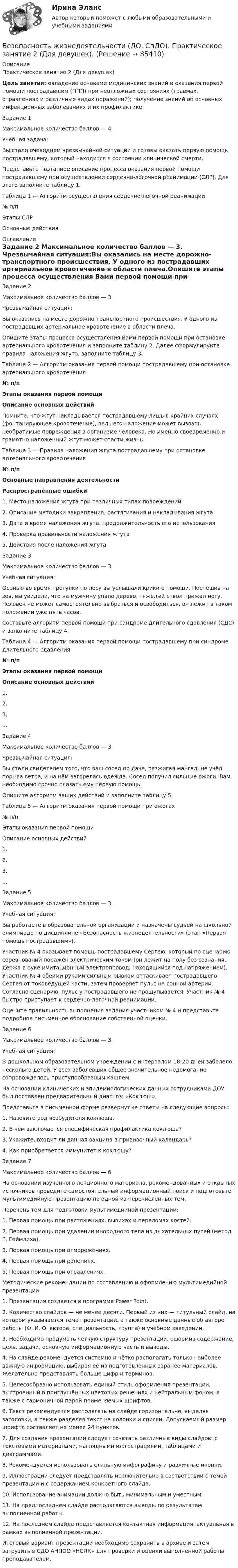     
            Описание
            Практическое занятие 2 (Для девушек)Цель занятия: овладение основами медицинских знаний и оказания первой помощи пострадавшим (ППП) при неотложных состояниях (травмах, отравлениях и различных видах поражений); получение знаний об основных инфекционных заболеваниях и их профилактике.Задание 1Максимальное количество баллов — 4. Учебная задача:Вы стали очевидцем чрезвычайной ситуации и готовы оказать первую помощь пострадавшему, который находится в состоянии клинической смерти.Представьте поэтапное описание процесса оказания первой помощи пострадавшему при осуществлении сердечно-лёгочной реанимации (СЛР). Для этого заполните таблицу 1. Таблица 1 — Алгоритм осуществления сердечно-лёгочной реанимации№ п/пЭтапы СЛРОсновные действия 
            Оглавление
            Задание 2 Максимальное количество баллов — 3. Чрезвычайная ситуация:Вы оказались на месте дорожно-транспортного происшествия. У одного из пострадавших артериальное кровотечение в области плеча.Опишите этапы процесса осуществления Вами первой помощи при остановке артериального кровотечения и заполните таблицу 2. Далее сформулируйте правила наложения жгута, заполните таблицу 3. Таблица 2 — Алгоритм оказания первой помощи пострадавшему при остановке артериального кровотечения№ п/пЭтапы оказания первой помощиОписание основных действийПомните, что жгут накладывается пострадавшему лишь в крайних случаях (фонтанирующее кровотечение), ведь его наложение может вызвать необратимые повреждения в организме человека. Но именно своевременно и грамотно наложенный жгут может спасти жизнь. Таблица 3 — Правила наложения жгута пострадавшему при остановке артериального кровотечения№ п/пОсновные направления деятельностиРаспространённые ошибки1. Место наложения жгута при различных типах повреждений2. Описание методики закрепления, растягивания и накладывания жгута3. Дата и время наложения жгута, продолжительность его использования4. Проверка правильности наложения жгута5. Действия после наложения жгутаЗадание 3Максимальное количество баллов — 3. Учебная ситуация:Осенью во время прогулки по лесу вы услышали крики о помощи. Поспешив на зов, вы увидели, что на мужчину упало дерево, тяжёлый ствол прижал ногу. Человек не может самостоятельно выбраться и освободиться, он лежит в таком положении уже пять часов.Составьте алгоритм первой помощи при синдроме длительного сдавления (СДС) и заполните таблицу 4. Таблица 4 — Алгоритм оказания первой помощи пострадавшему при синдроме длительного сдавления№ п/пЭтапы оказания первой помощиОписание основных действий1.2.3....Задание 4  Максимальное количество баллов — 3. Чрезвычайная ситуация:Вы стали свидетелем того, что ваш сосед по даче, разжигая мангал, не учёл порыва ветра, и на нём загорелась одежда. Сосед получил сильные ожоги. Вам необходимо срочно оказать ему первую помощь.Опишите алгоритм ваших действий и заполните таблицу 5. Таблица 5 — Алгоритм оказания первой помощи при ожогах№ п/пЭтапы оказания первой помощиОписание основных действий1.2.3....Задание 5Максимальное количество баллов — 3. Учебная ситуация:Вы работаете в образовательной организации и назначены судьёй на школьной олимпиаде по дисциплине «Безопасность жизнедеятельности» (этап «Первая помощь пострадавшим»).Участник № 4 оказывает помощь пострадавшему Сергею, который по сценарию соревнований поражён электрическим током (он лежит на полу без сознания, держа в руке имитационный электропровод, находящийся под напряжением). Участник № 4 обеими руками сильным рывком оттаскивает пострадавшего Сергея от токоведущей части, затем проверяет пульс на сонной артерии. Согласно сценарию, пульс у пострадавшего не прощупывается. Участник № 4 быстро приступает к сердечно-легочной реанимации.Оцените правильность выполнения задания участником № 4 и представьте подробное письменное обоснование собственной оценки.Задание 6Максимальное количество баллов — 3. Учебная ситуация:В дошкольном образовательном учреждении с интервалом 18-20 дней заболело несколько детей. У всех заболевших общее значительное недомогание сопровождалось приступообразным кашлем.На основании клинических и эпидемиологических данных сотрудниками ДОУ был поставлен предварительный диагноз: «Коклюш».Представьте в письменной форме развёрнутые ответы на следующие вопросы:1. Назовите род возбудителя коклюша.2. В чём заключается специфическая профилактика коклюша?3. Укажите, входит ли данная вакцина в прививочный календарь?4. Как приобретается иммунитет к коклюшу?Задание 7Максимальное количество баллов — 6. На основании изученного лекционного материала, рекомендованных и открытых источников проведите самостоятельный информационный поиск и подготовьте мультимедийную презентацию по одной из перечисленных тем. Перечень тем для подготовки мультимедийной презентации:1.         Первая помощь при растяжениях, вывихах и переломах костей.2.         Первая помощь при удалении инородного тела из дыхательных путей (метод  Г. Геймлиха).3.         Первая помощь при отморожениях.4.         Первая помощь при ранениях.5.         Первая помощь при отравлениях. Методические рекомендации по составлению и оформлению мультимедийной презентации1.      Презентация создается в программе Power Point.2.      Количество слайдов — не менее десяти. Первый из них — титульный слайд, на котором указывается тема презентации, а также основные данные об авторе работы (Ф. И. О. автора, специальность, группа) и учебном заведении.3.      Необходимо продумать чёткую структуру презентации, оформив содержание, цель, задачи, основную информационную часть и выводы.4.      На слайде рекомендуется системно и чётко располагать только наиболее важную информацию, выбирая её из подготовленных заранее материалов. Желательно представлять больше цифр и терминов.5.      Целесообразно использовать единый стиль оформления презентации, выстроенный в приглушённых цветовых решениях и нейтральным фоном, а также с гармоничной парой применяемых шрифтов.6.      Текст рекомендуется располагать на слайде горизонтально, выделяя заголовки, а также разделяя текст на колонки и списки. Допускаемый размер шрифта составляет не менее 24 пунктов.7.      Для создания презентации следует сочетать различные виды слайдов: с текстовыми материалами, наглядными иллюстрациями, таблицами и диаграммами.8.      Рекомендуется использовать стильную инфографику и различные иконки.9.      Иллюстрации следует представлять исключительно в соответствии с темой презентации и с содержанием конкретного слайда.10.  Использование анимации должно быть минимальным и уместным.11.  На предпоследнем слайде располагаются выводы по результатам выполненной работы.12.  На последнем слайде представляется контактная информация, актуальная в рамках выполненной презентации.Итоговый вариант презентации необходимо сохранить в архиве и затем загрузить в СДО АНПОО «НСПК» для проверки и оценки выполненной работы преподавателем.  
            
            
            Безопасность жизнедеятельности (ДО, СпДО) Практическое занятие 1. Задания 3-8, 10 НСПКБезопасность жизнедеятельности (ДО, СпДО). Практическое занятие 2 (Для девушек).Безопасность жизнедеятельности (ДО, СпДО) Практическое занятие 2 (Для девушек) НСПКБезопасность жизнедеятельности (ДОУА, ББЛ, СР)Безопасность жизнедеятельности (ДОУА, ББЛ, СР)Безопасность жизнедеятельности (ДОУА, ББЛ, СР) (июль 2022)Безопасность жизнедеятельности (ДОУА, ББЛ, СР) Практическое занятие 2 (Для девушек)БЕЗОПАСНОСТЬ ЖИЗНЕДЕЯТЕЛЬНОСТИ. ГОТОВЫЕ ЗАДАНИЯ 1-8. ТГУ РосдистантБезопасность жизнедеятельности ДГТУБезопасность жизнедеятельности (ДО, СпДО)Безопасность жизнедеятельности (ДО, СпДО)Безопасность жизнедеятельности (ДО, СпДО)Безопасность жизнедеятельности (ДО, СпДО) Комплексное задание  НСПКБезопасность жизнедеятельности (ДО, СпДО) Комплексное задание НСПК