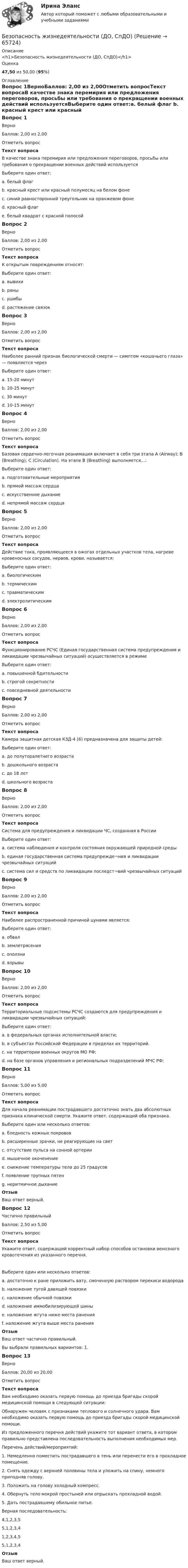      
            Описание
            <h1>Безопасность жизнедеятельности (ДО, СпДО)</h1>Оценка47,50 из 50,00 (95%) 
            Оглавление
            Вопрос 1ВерноБаллов: 2,00 из 2,00Отметить вопросТекст вопросаВ качестве знака перемирия или предложения переговоров, просьбы или требования о прекращении военных действий используетсяВыберите один ответ:a. белый флаг b. красный крест или красный полумесяц на белом фонеc. синий равносторонний треугольник на оранжевом фонеd. красный флагe. белый квадрат с красной полосойВопрос 2ВерноБаллов: 2,00 из 2,00Отметить вопросТекст вопросаК открытым повреждениям относят:Выберите один ответ:a. вывихиb. раны c. ушибыd. растяжение связокВопрос 3ВерноБаллов: 2,00 из 2,00Отметить вопросТекст вопросаНаиболее ранний признак биологической смерти — симптом «кошачьего глаза» — появляется черезВыберите один ответ:a. 15-20 минутb. 20-25 минутc. 30 минутd. 10-15 минут Вопрос 4ВерноБаллов: 2,00 из 2,00Отметить вопросТекст вопросаБазовая сердечно-легочная реанимация включает в себя три этапа A (Airway); В (Breathing); С (Circulation). На этапе В (Breathing) выполняется…:Выберите один ответ:a. подготовительные мероприятияb. прямой массаж сердцаc. искусственное дыхание d. непрямой массаж сердцаВопрос 5ВерноБаллов: 2,00 из 2,00Отметить вопросТекст вопросаДействие тока, проявляющееся в ожогах отдельных участков тела, нагреве кровеносных сосудов, нервов, крови, называется:Выберите один ответ:a. биологическимb. термическим c. травматическимd. электролитическимВопрос 6ВерноБаллов: 2,00 из 2,00Отметить вопросТекст вопросаФункционирование РСЧС (Единая государственная система предупреждения и ликвидации чрезвычайных ситуаций) осуществляется в режимеВыберите один ответ:a. повышенной бдительностиb. строгой секретностиc. повседневной деятельности Вопрос 7ВерноБаллов: 2,00 из 2,00Отметить вопросТекст вопросаКамера защитная детская КЗД-4 (6) предназначена для защиты детей:Выберите один ответ:a. до полуторалетнего возраста b. дошкольного возрастаc. до 18 летd. школьного возрастаВопрос 8ВерноБаллов: 2,00 из 2,00Отметить вопросТекст вопросаСистема для предупреждения и ликвидации ЧС, созданная в РоссииВыберите один ответ:a. система наблюдения и контроля состояния окружающей природной средыb. единая государственная система предупрежде¬ния и ликвидации чрезвычайных ситуаций c. система сил и средств по ликвидации последст¬вий чрезвычайных ситуацийВопрос 9ВерноБаллов: 2,00 из 2,00Отметить вопросТекст вопросаНаиболее распространенной причиной цунами является:Выберите один ответ:a. обвалb. землетрясения c. оползниd. взрывыВопрос 10ВерноБаллов: 2,00 из 2,00Отметить вопросТекст вопросаТерриториальные подсистемы РСЧС создаются для предупреждения и ликвидации чрезвычайных ситуаций:Выберите один ответ:a. в федеральных органах исполнительной власти;b. в субъектах Российской Федерации в пределах их территорий. c. на территории военных округов МО РФ;d. на базе органов управления и региональных подразделений МЧС РФ;Вопрос 11ВерноБаллов: 5,00 из 5,00Отметить вопросТекст вопросаДля начала реанимации пострадавшего достаточно знать два абсолютных признака клинической смерти. Укажите ответ, содержащий оба признака.Выберите один или несколько ответов:a. бледность кожных покрововb. расширенные зрачки, не реагирующие на свет c. отсутствие пульса на сонной артерии d. мышечное окоченениеe. снижение температуры тела до 25 градусовf. появление трупных пятенg. неритмичное дыханиеОтзывВаш ответ верный.Вопрос 12Частично правильныйБаллов: 2,50 из 5,00Отметить вопросТекст вопросаУкажите ответ, содержащий корректный набор способов остановки венозного кровотечения из указанного перечня.Выберите один или несколько ответов:a. достаточно к ране приложить вату, смоченную раствором перекиси водородаb. наложение тугой давящей повязки c. наложение обычной повязкиd. наложение иммобилизирующей шиныe. наложение жгута ниже места раненияf. наложение жгута выше места раненияОтзывВаш ответ частично правильный.Вы выбрали правильных вариантов: 1.Вопрос 13ВерноБаллов: 20,00 из 20,00Отметить вопросТекст вопросаВам необходимо оказать первую помощь до приезда бригады скорой медицинской помощи в следующей ситуации: Обнаружен человек с признаками теплового и солнечного удара. Вам необходимо оказать первую помощь до приезда бригады скорой медицинской помощи.Из предложенного перечня действий укажите тот вариант ответа, в котором правильно представлена последовательность выполнения необходимых мер.Перечень действий/мероприятий:1. Немедленно поместить пострадавшего в тень или перенести его в прохладное помещение.2. Снять одежду с верхней половины тела и уложить на спину, немного приподняв голову.3. Положить на голову холодный компресс.4. Обернуть тело мокрой простыней или опрыскать прохладной водой.5. Дать пострадавшему обильное питье.Верная последовательность:  4,1,2,3,55,1,2,3,41,2,3,4,55,1,2,3,4 ОтзывВаш ответ верный.  
            
            
            Безопасность жизнедеятельности (ДО, СпДО)Безопасность жизнедеятельности (ДО, СпДО)Безопасность жизнедеятельности (ДО, СпДО)Безопасность жизнедеятельности (ДО, СпДО) Комплексное задание  НСПКБезопасность жизнедеятельности (ДО, СпДО) Комплексное задание НСПКБезопасность жизнедеятельности (ДО, СпДО) Комплексное задание НСПКБезопасность жизнедеятельности (ДО, СпДО) Практическое занятие 1. Задания 3-8, 10 НСПКБезопасность жизнедеятельности. ВКС. Вариант 1Безопасность жизнедеятельности. ВКС. Вариант 18💯 Безопасность жизнедеятельности (все ответы на тест Синергия / МТИ / МосАП, август 2022)💯 Безопасность жизнедеятельности (все ответы на тест Синергия / МТИ / МосАП, июль 2022)💯 Безопасность жизнедеятельности (все ответы на тест Синергия / МТИ / МосАП, июнь 2022)💯 Безопасность жизнедеятельности (все ответы на тест Синергия / МТИ / МосАП, сентябрь 2022)БЕЗОПАСНОСТЬ ЖИЗНЕДЕЯТЕЛЬНОСТИ. ГОТОВЫЕ ЗАДАНИЯ 1-8. ТГУ Росдистант
