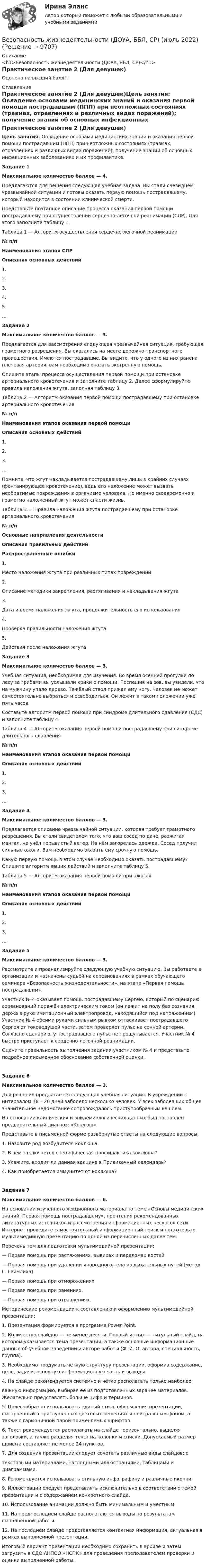      
          Описание
          <h1>Безопасность жизнедеятельности (ДОУА, ББЛ, СР)</h1>Практическое занятие 2 (Для девушек)Оценено на высший балл!!! 
          Оглавление
          Практическое занятие 2 (Для девушек)Цель занятия: Овладение основами медицинских знаний и оказания первой помощи пострадавшим (ППП) при неотложных состояниях (травмах, отравлениях и различных видах поражений); получение знаний об основных инфекционных заболеваниях и их профилактике.Задание 1Максимальное количество баллов — 4. Предлагаются для решения следующая учебная задача. Вы стали очевидцем чрезвычайной ситуации и готовы оказать первую помощь пострадавшему, который находится в состоянии клинической смерти.Представьте поэтапное описание процесса оказания первой помощи пострадавшему при осуществлении сердечно-лёгочной реанимации (СЛР). Для этого заполните таблицу 1. Таблица 1 — Алгоритм осуществления сердечно-лёгочной реанимации№ п/пНаименования этапов СЛРОписания основных действий  1.  2.  3.  4.  5.  …   Задание 2 Максимальное количество баллов — 3. Предлагается для рассмотрения следующая чрезвычайная ситуация, требующая грамотного разрешения. Вы оказались на месте дорожно-транспортного происшествия. Имеются пострадавшие. Вы видите, что у одного из них ранена плечевая артерия, вам необходимо оказать экстренную помощь.Опишите этапы процесса осуществления первой помощи при остановке артериального кровотечения и заполните таблицу 2. Далее сформулируйте правила наложения жгута, заполняя таблицу 3.   Таблица 2 — Алгоритм оказания первой помощи пострадавшему при остановке артериального кровотечения№ п/пНаименования этапов оказания первой помощиОписания основных действий  1.  2.  3.  …   Помните, что жгут накладывается пострадавшему лишь в крайних случаях (фонтанирующее кровотечение), ведь его наложение может вызвать необратимые повреждения в организме человека. Но именно своевременно и грамотно наложенный жгут может спасти жизнь. Таблица 3 — Правила наложения жгута пострадавшему при остановке артериального кровотечения№ п/пОсновные направления деятельностиОписания правильных действий  Распространённые ошибки1.Место наложения жгута при различных типах повреждений  2.Описание методики закрепления, растягивания и накладывания жгута  3.Дата и время наложения жгута, продолжительность его использования  4.Проверка правильности наложения жгута  5.Действия после наложения жгута   Задание 3Максимальное количество баллов — 3. Учебная ситуация, необходимая для изучения. Во время осенней прогулки по лесу за грибами вы услышали крики о помощи. Поспешив на зов, вы увидели, что на мужчину упало дерево. Тяжёлый ствол прижал ему ногу. Человек не может самостоятельно выбраться и освободиться. Он лежит в таком положении уже пять часов.Составьте алгоритм первой помощи при синдроме длительного сдавления (СДС) и заполните таблицу 4. Таблица 4 — Алгоритм оказания первой помощи пострадавшему при синдроме длительного сдавления№ п/пНаименования этапов оказания первой помощиОписания основных действий  1.  2.     3.  …      Задание 4 Максимальное количество баллов — 3. Предлагается описание чрезвычайной ситуации, которая требует грамотного разрешения. Вы стали свидетелем того, что ваш сосед по даче, разжигая мангал, не учёл порывистый ветер. На нём загорелась одежда. Сосед получил сильные ожоги. Вам необходимо оказать ему срочную помощь.Какую первую помощь в этом случае необходимо оказать пострадавшему? Опишите алгоритм ваших действий и заполните таблицу 5. Таблица 5 — Алгоритм оказания первой помощи при ожогах№ п/пНаименования этапов оказания первой помощиОписания основных действий  1.  2.  3.  …   Задание 5Максимальное количество баллов — 3. Рассмотрите и проанализируйте следующую учебную ситуацию. Вы работаете в организации и назначены судьёй на соревнованиях в рамках обучающего семинара «Безопасность жизнедеятельности», на этапе «Первая помощь пострадавшим».Участник № 4 оказывает помощь пострадавшему Сергею, который по сценарию соревнований поражён электрическим током (он лежит на полу без сознания, держа в руке имитационный электропровод, находящийся под напряжением). Участник № 4 обеими руками сильным рывком оттаскивает пострадавшего Сергея от токоведущей части, затем проверяет пульс на сонной артерии. Согласно сценарию, у пострадавшего пульс не прощупывается. Участник № 4 быстро приступает к сердечно-легочной реанимации.Оцените правильность выполнения задания участником № 4 и представьте подробное письменное обоснование собственной оценки.Задание 6Максимальное количество баллов — 3. Для решения предлагается следующая учебная ситуация. В учреждении с интервалом 18 – 20 дней заболело несколько человек. У всех заболевших общее значительное недомогание сопровождалось приступообразным кашлем.На основании клинических и эпидемиологических данных был поставлен предварительный диагноз: «Коклюш».Представьте в письменной форме развёрнутые ответы на следующие вопросы:1. Назовите род возбудителя коклюша.2. В чём заключается специфическая профилактика коклюша?3. Укажите, входит ли данная вакцина в Прививочный календарь?4. Как приобретается иммунитет от коклюша? Задание 7Максимальное количество баллов — 6. На основании изученного лекционного материала по теме «Основы медицинских знаний. Первая помощь пострадавшему», прочтения рекомендованных литературных источников и рассмотрения информационных ресурсов сети Интернет проведите самостоятельный информационный поиск и подготовьте мультимедийную презентацию по одной из перечисленных далее тем. Перечень тем для подготовки мультимедийной презентации:— Первая помощь при растяжениях, вывихах и переломах костей.— Первая помощь при удалении инородного тела из дыхательных путей (метод Г. Геймлиха).— Первая помощь при отморожениях.— Первая помощь при ранениях.— Первая помощь при отравлениях. Методические рекомендации к составлению и оформлению мультимедийной презентации:1. Презентация формируется в программе Power Point.2. Количество слайдов — не менее десяти. Первый из них — титульный слайд, на котором указывается тема презентации, а также основные информационные данные об учебном заведении и авторе работы (Ф. И. О. автора, специальность, группа).3. Необходимо продумать чёткую структуру презентации, оформив содержание, цель, задачи, основную информационную часть и выводы.4. На слайде рекомендуется системно и чётко располагать только наиболееважную информацию, выбирая её из подготовленных заранее материалов. Желательно представлять больше цифр и терминов.5. Целесообразно использовать единый стиль оформления презентации, выстроенный в приглушённых цветовых решениях и нейтральным фоном, а также с гармоничной парой применяемых шрифтов.6. Текст рекомендуется располагать на слайде горизонтально, выделяя заголовки, а также разделяя текст на колонки и списки. Допускаемый размер шрифта составляет не менее 24 пунктов.7.  Для создания презентации следует сочетать различные виды слайдов: стекстовыми материалами, наглядными иллюстрациями, таблицами и диаграммами.8. Рекомендуется использовать стильную инфографику и различные иконки.9. Иллюстрации следует представлять исключительно в соответствии с темой презентации и с содержанием конкретного слайда.10. Использование анимации должно быть минимальным и уместным.11. На предпоследнем слайде располагаются выводы по результатам выполненной работы.12. На последнем слайде представляется контактная информация, актуальная в рамках выполненной презентации. Итоговый вариант презентации необходимо сохранить в архиве и затем загрузить в СДО АНПОО «НСПК» для проведения преподавателем проверки и оценки выполненной работы. 
            
            
            Безопасность жизнедеятельности (ДОУА, ББЛ, СР)Безопасность жизнедеятельности (ДОУА, ББЛ, СР) (июль 2022)Безопасность жизнедеятельности (ДОУА, ББЛ, СР) Практическое занятие 2 (Для девушек)Безопасность жизнедеятельности ЗАДАНИЕ №2 НА ТЕМУ «ИЗУЧЕНИЕ МЕТОДОВ И СРЕДСТВ ДОЗИМЕТРИЧЕСКОГО КОНТРОЛЯ РАДИОАКТИВНОГО ЗАРАЖЕНИЯ И ОБЛУЧЕНИЯ» ИМЭС💯 Безопасность жизнедеятельности [итоговая аттестация] (ответы на тесты Синергия / МТИ / МосАП, май 2023)💯 Безопасность жизнедеятельности [итоговая аттестация] (правильные ответы на тест Синергия / МОИ / МТИ / МосАП)💯 Безопасность жизнедеятельности [итоговая аттестация] (правильные ответы на тесты Синергия / МОИ / МТИ / МосАП, август 2023)Безопасность жизнедеятельности (ДО, СпДО)Безопасность жизнедеятельности (ДО, СпДО) Комплексное задание  НСПКБезопасность жизнедеятельности (ДО, СпДО) Комплексное задание НСПКБезопасность жизнедеятельности (ДО, СпДО) Комплексное задание НСПКБезопасность жизнедеятельности (ДО, СпДО) Практическое занятие 1. Задания 3-8, 10 НСПКБезопасность жизнедеятельности (ДО, СпДО). Практическое занятие 2 (Для девушек).Безопасность жизнедеятельности (ДО, СпДО) Практическое занятие 2 (Для девушек) НСПК