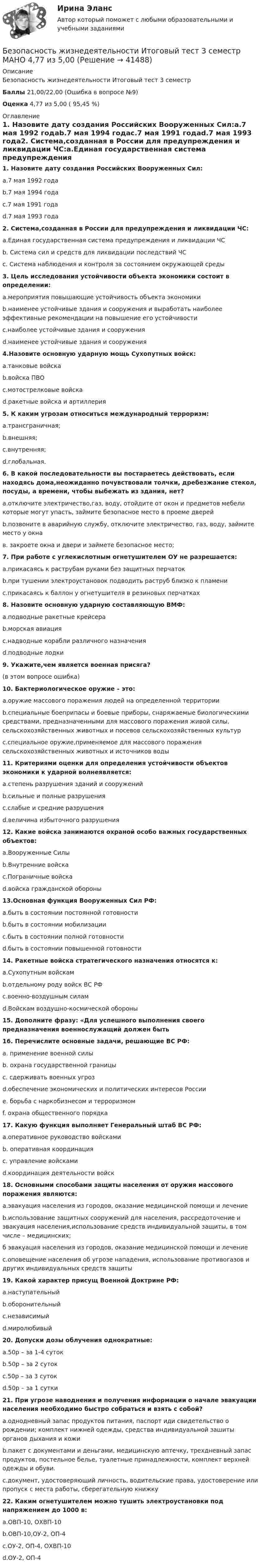     
          Описание
          Безопасность жизнедеятельности Итоговый тест 3 семестрБаллы 21,00/22,00 (Ошибка в вопросе №9)Оценка 4,77 из 5,00 ( 95,45 %) 
          Оглавление
          1. Назовите дату создания Российских Вооруженных Сил:a.7 мая 1992 годаb.7 мая 1994 годаc.7 мая 1991 годаd.7 мая 1993 года2. Система,созданная в России для предупреждения и ликвидации ЧС:a.Единая государственная система предупреждения и ликвидации ЧСb. Система сил и средств для ликвидации последствий ЧСc. Система наблюдения и контроля за состоянием окружающей среды3. Цель исследования устойчивости объекта экономики состоит в определении:a.мероприятия повышающие устойчивость объекта экономикиb.наименее устойчивые здания и сооружения и выработать наиболее эффективные рекомендации на повышение его устойчивостиc.наиболее устойчивые здания и сооруженияd.наименее устойчивые здания и сооружения4.Назовите основную ударную мощь Сухопутных войск:a.танковые войскаb.войска ПВОc.мотострелковые войскаd.ракетные войска и артиллерия5. К каким угрозам относиться международный терроризм:a.трансграничная;b.внешняя;c.внутренняя;d.глобальная.6. В какой последовательности вы постараетесь действовать, если находясь дома,неожиданно почувствовали толчки, дребезжание стекол, посуды, а времени, чтобы выбежать из здания, нет?a.отключите электричество,газ, воду, отойдите от окон и предметов мебели которые могут упасть, займите безопасное место в проеме дверейb.позвоните в аварийную службу, отключите электричество, газ, воду, займите место у окнав. закроете окна и двери и займете безопасное место;7. При работе с углекислотным огнетушителем ОУ не разрешается:a.прикасаясь к раструбам руками без защитных перчатокb.при тушении электроустановок подводить раструб близко к пламениc.прикасаясь к баллон у огнетушителя в резиновых перчатках8. Назовите основную ударную составляющую ВМФ:a.подводные ракетные крейсераb.морская авиацияc.надводные корабли различного назначенияd.подводные лодки9. Укажите,чем является военная присяга? (в этом вопросе ошибка) 10. Бактериологическое оружие – это:a.оружие массового поражения людей на определенной территорииb.специальные боеприпасы и боевые приборы, снаряжаемые биологическими средствами, предназначенными для массового поражения живой силы, сельскохозяйственных животных и посевов сельскохозяйственных культурc.специальное оружие,применяемое для массового поражения сельскохозяйственных животных и источников воды11. Критериями оценки для определения устойчивости объектов экономики к ударной волнеявляется:a.степень разрушения зданий и сооруженийb.сильные и полные разрушенияc.слабые и средние разрушенияd.величина избыточного разрушения12. Какие войска занимаются охраной особо важных государственных объектов:a.Вооруженные Силыb.Внутренние войскаc.Пограничные войскаd.войска гражданской обороны13.Основная функция Вооруженных Сил РФ:a.быть в состоянии постоянной готовностиb.быть в состоянии мобилизацииc.быть в состоянии полной готовностиd.быть в состоянии повышенной готовности14. Ракетные войска стратегического назначения относятся к:a.Сухопутным войскамb.отдельному роду войск ВС РФc.военно-воздушным силамd.Войскам воздушно-космической обороны15. Дополните фразу: «Для успешного выполнения своего предназначения военнослужащий должен быть16. Перечислите основные задачи, решающие ВС РФ:a. применение военной силыb. охрана государственной границыc. сдерживать военных угрозd.обеспечение экономических и политических интересов России e. борьба с наркобизнесом и терроризмом f. охрана общественного порядка 17. Какую функция выполняет Генеральный штаб ВС РФ:a.оперативное руководство войскамиb. оперативная координация c. управление войсками d.координация деятельности войск 18. Основными способами защиты населения от оружия массового поражения являются: a.эвакуация населения из городов, оказание медицинской помощи и лечениеb.использование защитных сооружений для населения, рассредоточение и эвакуация населения,использование средств индивидуальной защиты, в том числе – медицинских;б эвакуация населения из городов, оказание медицинской помощи и лечение c.оповещение населения об угрозе нападения, использование противогазов и других индивидуальных средств защиты19. Какой характер присущ Военной Доктрине РФ:a.наступательныйb.оборонительныйc.независимыйd.миролюбивый20. Допуски дозы облучения однократные:a.50р – за 1-4 сутокb.50р – за 2 сутокc.50р – за 3 сутокd.50р – за 1 сутки21. При угрозе наводнения и получения информации о начале эвакуации населения необходимо быстро собраться и взять с собой?a.однодневный запас продуктов питания, паспорт иди свидетельство о рождении; комплект нижней одежды, средства индивидуальной зашиты органов дыхания и кожиb.пакет с документами и деньгами, медицинскую аптечку, трехдневный запас продуктов, постельное белье, туалетные принадлежности, комплект верхней одежды и обуви. c.документ, удостоверяющий личность, водительские права, удостоверение или пропуск с места работы, сберегательную книжку22. Каким огнетушителем можно тушить электроустановки под напряжением до 1000 в:a.ОВП-10, ОХВП-10b.ОВП-10,ОУ-2, ОП-4c.ОУ-2, ОП-4, ОХВП-10d.ОУ-2, ОП-4 
            
            
            💯 Безопасность жизнедеятельности [итоговая аттестация] (правильные ответы на тесты Синергия / МОИ / МТИ / МосАП, август 2023)Безопасность жизнедеятельности Итоговый тест 3 семестр МАНО 4,77 из 5,00💯 Безопасность жизнедеятельности > Компетентностный тест (правильные ответы на тест Синергия / МОИ / МТИ / МосАП)Безопасность жизнедеятельности Комплексное заданиеБезопасность жизнедеятельности Комплексное заданиеБезопасность жизнедеятельности- Комплексное заданиеБезопасность жизнедеятельности  Комплексное задание  НСПКБезопасность жизнедеятельности (ДО, СпДО) Практическое занятие 2 (Для девушек) НСПКБезопасность жизнедеятельности (ДОУА, ББЛ, СР)Безопасность жизнедеятельности (ДОУА, ББЛ, СР)Безопасность жизнедеятельности (ДОУА, ББЛ, СР) (июль 2022)Безопасность жизнедеятельности (ДОУА, ББЛ, СР) Практическое занятие 2 (Для девушек)Безопасность жизнедеятельности ЗАДАНИЕ №2 НА ТЕМУ «ИЗУЧЕНИЕ МЕТОДОВ И СРЕДСТВ ДОЗИМЕТРИЧЕСКОГО КОНТРОЛЯ РАДИОАКТИВНОГО ЗАРАЖЕНИЯ И ОБЛУЧЕНИЯ» ИМЭС💯 Безопасность жизнедеятельности [итоговая аттестация] (ответы на тесты Синергия / МТИ / МосАП, май 2023)