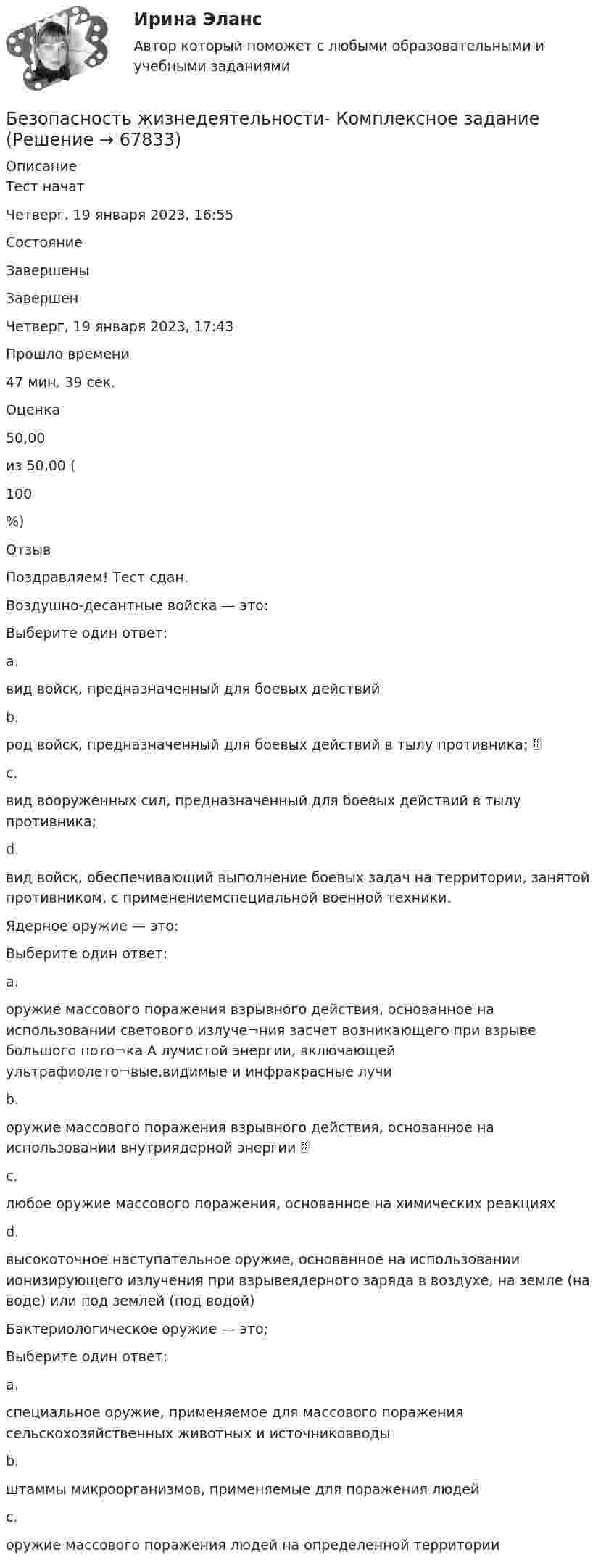     
            Описание
            Тест начатЧетверг, 19 января 2023, 16:55СостояниеЗавершеныЗавершенЧетверг, 19 января 2023, 17:43Прошло времени47 мин. 39 сек.Оценка50,00из 50,00 (100%)ОтзывПоздравляем! Тест сдан.Воздушно-десантные войска — это:Выберите один ответ:a.вид войск, предназначенный для боевых действийb.род войск, предназначенный для боевых действий в тылу противника; c.вид вооруженных сил, предназначенный для боевых действий в тылу противника;d.вид войск, обеспечивающий выполнение боевых задач на территории, занятой противником, с применениемспециальной военной техники.Ядерное оружие — это:Выберите один ответ:a.оружие массового поражения взрывного действия, основанное на использовании светового излуче¬ния засчет возникающего при взрыве большого пото¬ка А лучистой энергии, включающей ультрафиолето¬вые,видимые и инфракрасные лучиb.оружие массового поражения взрывного действия, основанное на использовании внутриядерной энергии c.любое оружие массового поражения, основанное на химических реакцияхd.высокоточное наступательное оружие, основанное на использовании ионизирующего излучения при взрывеядерного заряда в воздухе, на земле (на воде) или под землей (под водой)Бактериологическое оружие — это;Выберите один ответ:a.специальное оружие, применяемое для массового поражения сельскохозяйственных животных и источниковводыb.штаммы микроорганизмов, применяемые для поражения людейc.оружие массового поражения людей на определенной территории   
            
            
            Безопасность жизнедеятельности Комплексное заданиеБезопасность жизнедеятельности- Комплексное заданиеБезопасность жизнедеятельности  Комплексное задание  НСПКБезопасность жизнедеятельности  Комплексное задание  НСПКБезопасность жизнедеятельности  Комплексное задание  НСПКБезопасность жизнедеятельности  Комплексное задание НСПКБезопасность жизнедеятельности  Комплексное задание НСПКБезопасность жизнедеятельности (ДОУА, ББЛ, СР) Практическое занятие 2 (Для девушек)Безопасность жизнедеятельности ЗАДАНИЕ №2 НА ТЕМУ «ИЗУЧЕНИЕ МЕТОДОВ И СРЕДСТВ ДОЗИМЕТРИЧЕСКОГО КОНТРОЛЯ РАДИОАКТИВНОГО ЗАРАЖЕНИЯ И ОБЛУЧЕНИЯ» ИМЭС💯 Безопасность жизнедеятельности [итоговая аттестация] (ответы на тесты Синергия / МТИ / МосАП, май 2023)💯 Безопасность жизнедеятельности [итоговая аттестация] (правильные ответы на тест Синергия / МОИ / МТИ / МосАП)💯 Безопасность жизнедеятельности [итоговая аттестация] (правильные ответы на тесты Синергия / МОИ / МТИ / МосАП, август 2023)Безопасность жизнедеятельности Итоговый тест 3 семестр МАНО 4,77 из 5,00💯 Безопасность жизнедеятельности > Компетентностный тест (правильные ответы на тест Синергия / МОИ / МТИ / МосАП)