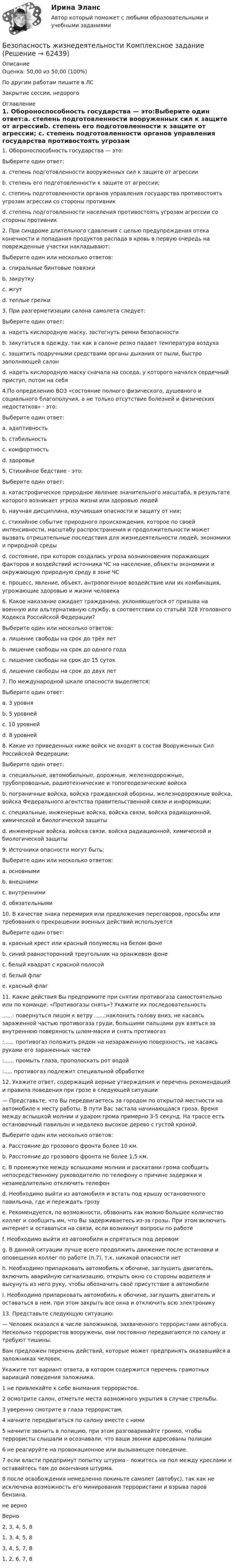     
            Описание
            Оценка: 50,00 из 50,00 (100%)По другим работам пишите в ЛСЗакрытие сессии, недорого 
            Оглавление
            1. Обороноспособность государства — это:Выберите один ответ:a. степень подготовленности вооруженных сил к защите от агрессииb. степень его подготовленности к защите от агрессии; c. степень подготовленности органов управления государства противостоять угрозам агрессии со стороны противникd. степень подготовленности населения противостоять угрозам агрессии со стороны противник2. При синдроме длительного сдавления с целью предупреждения отека конечности и попадания продуктов распада в кровь в первую очередь на поврежденные участки накладывают:Выберите один или несколько ответов:a. спиральные бинтовые повязки b. закрутку c. жгут d. теплые грелки3. При разгерметизации салона самолета следует:Выберите один ответ:a. надеть кислородную маску, застегнуть ремни безопасности b. закутаться в одежду, так как в салоне резко падает температура воздухаc. защитить подручными средствами органы дыхания от пыли, быстро заполняющей салонd. надеть кислородную маску сначала на соседа, у которого начался сердечный приступ, потом на себя4.По определению ВОЗ «состояние полного физического, душевного и социального благополучия, а не только отсутствие болезней и физических недостатков» - это:Выберите один ответ:a. адаптивностьb. стабильностьc. комфортностьd. здоровье 5. Стихийное бедствие - это:Выберите один ответ:a. катастрофическое природное явление значительного масштаба, в результате которого возникает угроза жизни или здоровью людей b. научная дисциплина, изучающая опасности и защиту от них;c. стихийное событие природного происхождения, которое по своей интенсивности, масштабу распространения и продолжительности может вызвать отрицательные последствия для жизнедеятельности людей, экономики и природной средыd. состояние, при котором создалась угроза возникновения поражающих факторов и воздействий источника ЧС на население, объекты экономики и окружающую природную среду в зоне ЧСe. процесс, явление, объект, антропогенное воздействие или их комбинация, угрожающие здоровью и жизни человека6. Какое наказание ожидает гражданина, уклоняющегося от призыва на военную или альтернативную службу, в соответствии со статьёй 328 Уголовного Кодекса Российской Федерации?Выберите один или несколько ответов:a. лишение свободы на срок до трёх летb. лишение свободы на срок до одного годаc. лишение свободы на срок до 15 сутокd. лишение свободы на срок до двух лет 7. По международной шкале опасности выделяется:Выберите один ответ:a. 3 уровняb. 5 уровнейc. 10 уровнейd. 8 уровней 8. Какие из приведенных ниже войск не входят в состав Вооруженных Сил Российской Федерации:Выберите один ответ:a. специальные, автомобильные, дорожные, железнодорожные, трубопроводные, радиотехнические и топогеодезические войскаb. пограничные войска, войска гражданской обороны, железнодорожные войска, войска Федерального агентства правительственной связи и информации; c. специальные, инженерные войска, войска связи, войска радиационной, химической и биологической защитыd. инженерные войска, войска связи, войска радиационной, химической и биологической защиты9. Источники опасности могут быть:Выберите один или несколько ответов:a. основнымиb. внешними c. внутренними d. обязательными10. В качестве знака перемирия или предложения переговоров, просьбы или требования о прекращении военных действий используетсяВыберите один ответ:a. красный крест или красный полумесяц на белом фонеb. синий равносторонний треугольник на оранжевом фонеc. белый квадрат с красной полосойd. белый флаг e. красный флаг11. Какие действия Вы предпримите при снятии противогаза самостоятельно или по команде: «Противогазы снять»? Укажите их последовательность......: повернуться лицом к ветру  ......:наклонить голову вниз, не касаясь зараженной частью противогаза груди, большими пальцами рук взяться за внутреннюю поверхность шлем-маски и снять противогаз:......  противогаз положить рядом на незараженную поверхность, не касаясь руками его зараженных частей:......  промыть глаза, прополоскать рот водой:.....  противогаз подлежит специальной обработке12. Укажите ответ, содержащий верные утверждения и перечень рекомендаций и правила поведения при грозе в следующей ситуации— Представьте, что Вы передвигаетесь за городом по открытой местности на автомобиле к месту работы. В пути Вас застала начинающаяся гроза. Время между вспышкой молнии и ударом грома примерно 3-5 секунд. На трассе есть остановочный павильон и недалеко высокое дерево с густой кроной.Выберите один или несколько ответов:a. Расстояние до грозового фронта более 10 км.b. Расстояние до грозового фронта не более 1,5 км. c. В промежутке между вспышками молнии и раскатами грома сообщить непосредственному руководителю по телефону о причине задержки и незамедлительно отключить телефонd. Необходимо выйти из автомобиля и встать под крышу остановочного павильона, где и переждать грозуe. Рекомендуется, по возможности, обзвонить как можно большее количество коллег и сообщить им, что Вы задерживаетесь из-за грозы. При этом включить интернет и оставаться на связи, если возникнут вопросы по работеf. Необходимо выйти из автомобиля и спрятаться под деревомg. В данной ситуации лучше всего продолжить движение после остановки и оповещения коллег по работе (п.7), т.к. никакой опасности нетh. Необходимо припарковать автомобиль к обочине, заглушить двигатель, включить аварийную сигнализацию, открыть окно со стороны водителя и высунуть из него руку, чтобы обозначить своё присутствие в автомобилеi. Необходимо припарковать автомобиль к обочине, заглушить двигатель и оставаться в нем, при этом закрыть все окна и отключить всю электронику 13. Представьте следующую ситуацию:— Человек оказался в числе заложников, захваченного террористами автобуса. Несколько террористов вооружены, они постоянно передвигаются по салону и требуют тишины.Вам предложен перечень действий, которые может предпринять оказавшийся в заложниках человек.Укажите тот вариант ответа, в котором содержится перечень грамотных вариаций поведения заложника.1 не привлекайте к себе внимания террористов. 2 осмотрите салон, отметьте места возможного укрытия в случае стрельбы. 3 уверенно смотрите в глаза террористам, 4 начните передвигаться по салону вместе с ними 5 начните звонить в полицию, при этом разговаривайте громко, чтобы террористы слышали и осознавали, что ваши звонки адресованы полиции6 не реагируйте на провокационное или вызывающее поведение. 7 если власти предпримут попытку штурма - ложитесь на пол между креслами и оставайтесь там до окончания штурма. 8 после освобождения немедленно покиньте самолет (автобус), так как не исключена возможность его минирования террористами и взрыва паров бензина.не верноВерно 2, 3, 4, 5, 8 1, 3, 4, 5, 8  3, 4, 5, 7, 8   1, 2, 6, 7, 8  
            
            
            💯 Безопасность жизнедеятельности > Компетентностный тест (правильные ответы на тест Синергия / МОИ / МТИ / МосАП)Безопасность жизнедеятельности Комплексное заданиеБезопасность жизнедеятельности Комплексное заданиеБезопасность жизнедеятельности- Комплексное заданиеБезопасность жизнедеятельности  Комплексное задание  НСПКБезопасность жизнедеятельности  Комплексное задание  НСПКБезопасность жизнедеятельности  Комплексное задание  НСПКБезопасность жизнедеятельности (ДОУА, ББЛ, СР)Безопасность жизнедеятельности (ДОУА, ББЛ, СР) (июль 2022)Безопасность жизнедеятельности (ДОУА, ББЛ, СР) Практическое занятие 2 (Для девушек)Безопасность жизнедеятельности ЗАДАНИЕ №2 НА ТЕМУ «ИЗУЧЕНИЕ МЕТОДОВ И СРЕДСТВ ДОЗИМЕТРИЧЕСКОГО КОНТРОЛЯ РАДИОАКТИВНОГО ЗАРАЖЕНИЯ И ОБЛУЧЕНИЯ» ИМЭС💯 Безопасность жизнедеятельности [итоговая аттестация] (ответы на тесты Синергия / МТИ / МосАП, май 2023)💯 Безопасность жизнедеятельности [итоговая аттестация] (правильные ответы на тест Синергия / МОИ / МТИ / МосАП)💯 Безопасность жизнедеятельности [итоговая аттестация] (правильные ответы на тесты Синергия / МОИ / МТИ / МосАП, август 2023)