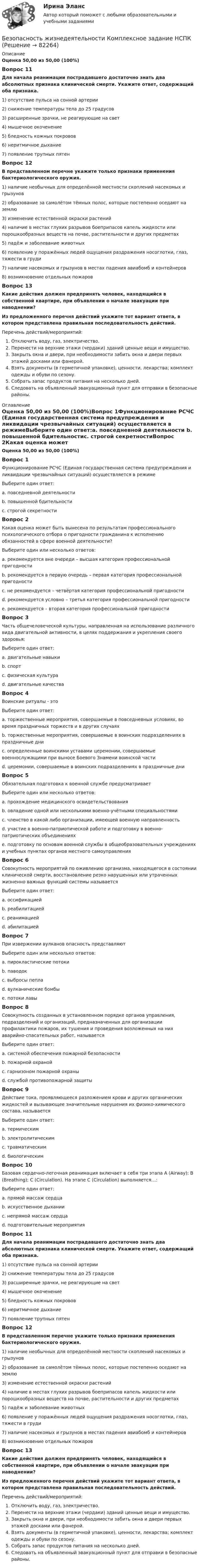      
            Описание
            Оценка 50,00 из 50,00 (100%)Вопрос 11Для начала реанимации пострадавшего достаточно знать два абсолютных признака клинической смерти. Укажите ответ, содержащий оба признака. 1) отсутствие пульса на сонной артерии2) снижение температуры тела до 25 градусов3) расширенные зрачки, не реагирующие на свет4) мышечное окоченение5) бледность кожных покровов6) неритмичное дыхание7) появление трупных пятенВопрос 12В представленном перечне укажите только признаки применения бактериологического оружия. 1) наличие необычных для определённой местности скоплений насекомых и грызунов2) образование за самолётом тёмных полос, которые постепенно оседают на землю3) изменение естественной окраски растений4) наличие в местах глухих разрывов боеприпасов капель жидкости или порошкообразных веществ на почве, растительности и других предметах5) падёж и заболевание животных6) появление у поражённых людей ощущения раздражения носоглотки, глаз, тяжести в груди7) наличие насекомых и грызунов в местах падения авиабомб и контейнеров8) возникновение отдельных пожаровВопрос 13Какие действия должен предпринять человек, находящийся в собственной квартире, при объявлении о начале эвакуации при наводнении?Из предложенного перечня действий укажите тот вариант ответа, в котором представлена правильная последовательность действий. Перечень действий/мероприятий:Отключить воду, газ, электричество.Перенести на верхние этажи (чердаки) зданий ценные вещи и имущество.Закрыть окна и двери, при необходимости забить окна и двери первых этажей досками или фанерой.Взять документы (в герметичной упаковке), ценности, лекарства; комплект одежды и обуви по сезону.Собрать запас продуктов питания на несколько дней.Следовать на объявленный эвакуационный пункт для отправки в безопасные районы. 
            Оглавление
            Оценка 50,00 из 50,00 (100%)Вопрос 1Функционирование РСЧС (Единая государственная система предупреждения и ликвидации чрезвычайных ситуаций) осуществляется в режимеВыберите один ответ:a. повседневной деятельности b. повышенной бдительностиc. строгой секретностиВопрос 2Какая оценка может быть вынесена по результатам профессионального психологического отбора о пригодности гражданина к исполнению обязанностей в сфере военной деятельности?Выберите один или несколько ответов:a. рекомендуется вне очереди – высшая категория профессиональной пригодностиb. рекомендуется в первую очередь – первая категория профессиональной пригодности c. не рекомендуется – четвёртая категория профессиональной пригодности d. рекомендуется условно – третья категория профессиональной пригодности e. рекомендуется – вторая категория профессиональной пригодности Вопрос 3Часть общечеловеческой культуры, направленная на использование различного вида двигательной активности, в целях поддержания и укрепления своего здоровья:Выберите один ответ:a. двигательные навыкиb. спортc. физическая культура d. двигательные качестваВопрос 4Воинские ритуалы - этоВыберите один ответ:a. торжественные мероприятия, совершаемые в повседневных условиях, во время праздничных торжеств и в других случаях b. торжественные мероприятия, совершаемые в воинских подразделениях в праздничные дниc. определенные воинскими уставами церемонии, совершаемые военнослужащими при выносе Боевого Знамени воинской частиd. церемонии, совершаемые в воинских подразделениях в праздничные дниВопрос 5Обязательная подготовка к военной службе предусматриваетВыберите один или несколько ответов:a. прохождение медицинского освидетельствования b. овладение одной или несколькими военно-учётными специальностями c. членство в какой либо организации, имеющей военную направленностьd. участие в военно-патриотической работе и подготовку в военно-патриотических объединениях e. подготовку по основам военной службы в общеобразовательных учреждениях и учебных пунктах органов местного самоуправления Вопрос 6Совокупность мероприятий по оживлению организма, находящегося в состоянии клинической смерти, восстановление резко нарушенных или утраченных жизненно важных функций системы называетсяВыберите один ответ:a. оссификациейb. реабилитациейc. реанимацией d. абилитациейВопрос 7При извержении вулканов опасность представляютВыберите один или несколько ответов:a. пирокластические потоки b. паводокc. выбросы пепла d. вулканические бомбы e. потоки лавы Вопрос 8Совокупность созданных в установленном порядке органов управления, подразделений и организаций, предназначенных для организации профилактики пожаров, их тушения и проведения возложенных на них аварийно-спасательных работ, называетсяВыберите один ответ:a. системой обеспечения пожарной безопасностиb. пожарной охраной c. гарнизоном пожарной охраныd. службой противопожарной защитыВопрос 9Действие тока, проявляющееся разложением крови и других органических жидкостей и вызывающее значительные нарушения их физико-химического состава, называетсяВыберите один ответ:a. термическимb. электролитическим c. травматическимd. биологическимВопрос 10Базовая сердечно-легочная реанимация включает в себя три этапа A (Airway); В (Breathing); С (Circulation). На этапе С (Circulation) выполняется…:Выберите один ответ:a. прямой массаж сердцаb. искусственное дыханииc. непрямой массаж сердца d. подготовительные мероприятияВопрос 11Для начала реанимации пострадавшего достаточно знать два абсолютных признака клинической смерти. Укажите ответ, содержащий оба признака. 1) отсутствие пульса на сонной артерии2) снижение температуры тела до 25 градусов3) расширенные зрачки, не реагирующие на свет4) мышечное окоченение5) бледность кожных покровов6) неритмичное дыхание7) появление трупных пятенВопрос 12В представленном перечне укажите только признаки применения бактериологического оружия. 1) наличие необычных для определённой местности скоплений насекомых и грызунов2) образование за самолётом тёмных полос, которые постепенно оседают на землю3) изменение естественной окраски растений4) наличие в местах глухих разрывов боеприпасов капель жидкости или порошкообразных веществ на почве, растительности и других предметах5) падёж и заболевание животных6) появление у поражённых людей ощущения раздражения носоглотки, глаз, тяжести в груди7) наличие насекомых и грызунов в местах падения авиабомб и контейнеров8) возникновение отдельных пожаровВопрос 13Какие действия должен предпринять человек, находящийся в собственной квартире, при объявлении о начале эвакуации при наводнении?Из предложенного перечня действий укажите тот вариант ответа, в котором представлена правильная последовательность действий. Перечень действий/мероприятий:Отключить воду, газ, электричество.Перенести на верхние этажи (чердаки) зданий ценные вещи и имущество.Закрыть окна и двери, при необходимости забить окна и двери первых этажей досками или фанерой.Взять документы (в герметичной упаковке), ценности, лекарства; комплект одежды и обуви по сезону.Собрать запас продуктов питания на несколько дней.Следовать на объявленный эвакуационный пункт для отправки в безопасные районы.  
            
            
            Безопасность жизнедеятельности  Комплексное задание НСПКБезопасность жизнедеятельности  Комплексное задание НСПКБезопасность жизнедеятельности Комплексное задание  НСПК«Безопасность жизнедеятельности»  Контрольная работа №1.  Вариант 8Безопасность жизнедеятельности МФПУ СИНЕРГИЯ 1 курсБезопасность жизнедеятельности (новый) тест с ответами Синергия/МОИ/ МТИ /МОСАП💯 Безопасность жизнедеятельности.ои(dor_ДСИ)_211112 (все ответы на тест Синергия / МТИ / МосАП, апрель 2023)💯 Безопасность жизнедеятельности > Компетентностный тест (правильные ответы на тест Синергия / МОИ / МТИ / МосАП)Безопасность жизнедеятельности Комплексное заданиеБезопасность жизнедеятельности Комплексное заданиеБезопасность жизнедеятельности- Комплексное заданиеБезопасность жизнедеятельности  Комплексное задание  НСПКБезопасность жизнедеятельности  Комплексное задание  НСПКБезопасность жизнедеятельности  Комплексное задание  НСПК
