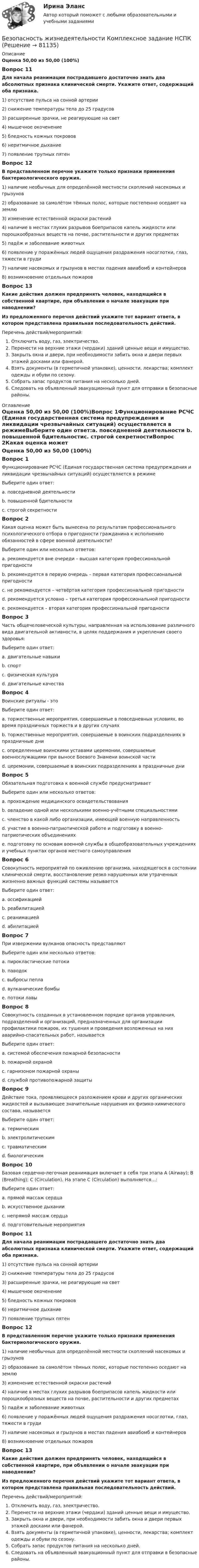      
            Описание
            Оценка 50,00 из 50,00 (100%)Вопрос 11Для начала реанимации пострадавшего достаточно знать два абсолютных признака клинической смерти. Укажите ответ, содержащий оба признака. 1) отсутствие пульса на сонной артерии2) снижение температуры тела до 25 градусов3) расширенные зрачки, не реагирующие на свет4) мышечное окоченение5) бледность кожных покровов6) неритмичное дыхание7) появление трупных пятенВопрос 12В представленном перечне укажите только признаки применения бактериологического оружия. 1) наличие необычных для определённой местности скоплений насекомых и грызунов2) образование за самолётом тёмных полос, которые постепенно оседают на землю3) изменение естественной окраски растений4) наличие в местах глухих разрывов боеприпасов капель жидкости или порошкообразных веществ на почве, растительности и других предметах5) падёж и заболевание животных6) появление у поражённых людей ощущения раздражения носоглотки, глаз, тяжести в груди7) наличие насекомых и грызунов в местах падения авиабомб и контейнеров8) возникновение отдельных пожаровВопрос 13Какие действия должен предпринять человек, находящийся в собственной квартире, при объявлении о начале эвакуации при наводнении?Из предложенного перечня действий укажите тот вариант ответа, в котором представлена правильная последовательность действий. Перечень действий/мероприятий:Отключить воду, газ, электричество.Перенести на верхние этажи (чердаки) зданий ценные вещи и имущество.Закрыть окна и двери, при необходимости забить окна и двери первых этажей досками или фанерой.Взять документы (в герметичной упаковке), ценности, лекарства; комплект одежды и обуви по сезону.Собрать запас продуктов питания на несколько дней.Следовать на объявленный эвакуационный пункт для отправки в безопасные районы. 
            Оглавление
            Оценка 50,00 из 50,00 (100%)Вопрос 1Функционирование РСЧС (Единая государственная система предупреждения и ликвидации чрезвычайных ситуаций) осуществляется в режимеВыберите один ответ:a. повседневной деятельности b. повышенной бдительностиc. строгой секретностиВопрос 2Какая оценка может быть вынесена по результатам профессионального психологического отбора о пригодности гражданина к исполнению обязанностей в сфере военной деятельности?Выберите один или несколько ответов:a. рекомендуется вне очереди – высшая категория профессиональной пригодностиb. рекомендуется в первую очередь – первая категория профессиональной пригодности c. не рекомендуется – четвёртая категория профессиональной пригодности d. рекомендуется условно – третья категория профессиональной пригодности e. рекомендуется – вторая категория профессиональной пригодности Вопрос 3Часть общечеловеческой культуры, направленная на использование различного вида двигательной активности, в целях поддержания и укрепления своего здоровья:Выберите один ответ:a. двигательные навыкиb. спортc. физическая культура d. двигательные качестваВопрос 4Воинские ритуалы - этоВыберите один ответ:a. торжественные мероприятия, совершаемые в повседневных условиях, во время праздничных торжеств и в других случаях b. торжественные мероприятия, совершаемые в воинских подразделениях в праздничные дниc. определенные воинскими уставами церемонии, совершаемые военнослужащими при выносе Боевого Знамени воинской частиd. церемонии, совершаемые в воинских подразделениях в праздничные дниВопрос 5Обязательная подготовка к военной службе предусматриваетВыберите один или несколько ответов:a. прохождение медицинского освидетельствования b. овладение одной или несколькими военно-учётными специальностями c. членство в какой либо организации, имеющей военную направленностьd. участие в военно-патриотической работе и подготовку в военно-патриотических объединениях e. подготовку по основам военной службы в общеобразовательных учреждениях и учебных пунктах органов местного самоуправления Вопрос 6Совокупность мероприятий по оживлению организма, находящегося в состоянии клинической смерти, восстановление резко нарушенных или утраченных жизненно важных функций системы называетсяВыберите один ответ:a. оссификациейb. реабилитациейc. реанимацией d. абилитациейВопрос 7При извержении вулканов опасность представляютВыберите один или несколько ответов:a. пирокластические потоки b. паводокc. выбросы пепла d. вулканические бомбы e. потоки лавы Вопрос 8Совокупность созданных в установленном порядке органов управления, подразделений и организаций, предназначенных для организации профилактики пожаров, их тушения и проведения возложенных на них аварийно-спасательных работ, называетсяВыберите один ответ:a. системой обеспечения пожарной безопасностиb. пожарной охраной c. гарнизоном пожарной охраныd. службой противопожарной защитыВопрос 9Действие тока, проявляющееся разложением крови и других органических жидкостей и вызывающее значительные нарушения их физико-химического состава, называетсяВыберите один ответ:a. термическимb. электролитическим c. травматическимd. биологическимВопрос 10Базовая сердечно-легочная реанимация включает в себя три этапа A (Airway); В (Breathing); С (Circulation). На этапе С (Circulation) выполняется…:Выберите один ответ:a. прямой массаж сердцаb. искусственное дыханииc. непрямой массаж сердца d. подготовительные мероприятияВопрос 11Для начала реанимации пострадавшего достаточно знать два абсолютных признака клинической смерти. Укажите ответ, содержащий оба признака. 1) отсутствие пульса на сонной артерии2) снижение температуры тела до 25 градусов3) расширенные зрачки, не реагирующие на свет4) мышечное окоченение5) бледность кожных покровов6) неритмичное дыхание7) появление трупных пятенВопрос 12В представленном перечне укажите только признаки применения бактериологического оружия. 1) наличие необычных для определённой местности скоплений насекомых и грызунов2) образование за самолётом тёмных полос, которые постепенно оседают на землю3) изменение естественной окраски растений4) наличие в местах глухих разрывов боеприпасов капель жидкости или порошкообразных веществ на почве, растительности и других предметах5) падёж и заболевание животных6) появление у поражённых людей ощущения раздражения носоглотки, глаз, тяжести в груди7) наличие насекомых и грызунов в местах падения авиабомб и контейнеров8) возникновение отдельных пожаровВопрос 13Какие действия должен предпринять человек, находящийся в собственной квартире, при объявлении о начале эвакуации при наводнении?Из предложенного перечня действий укажите тот вариант ответа, в котором представлена правильная последовательность действий. Перечень действий/мероприятий:Отключить воду, газ, электричество.Перенести на верхние этажи (чердаки) зданий ценные вещи и имущество.Закрыть окна и двери, при необходимости забить окна и двери первых этажей досками или фанерой.Взять документы (в герметичной упаковке), ценности, лекарства; комплект одежды и обуви по сезону.Собрать запас продуктов питания на несколько дней.Следовать на объявленный эвакуационный пункт для отправки в безопасные районы.  
            
            
            Безопасность жизнедеятельности  Комплексное задание  НСПКБезопасность жизнедеятельности  Комплексное задание НСПКБезопасность жизнедеятельности  Комплексное задание НСПКБезопасность жизнедеятельности  Комплексное задание НСПКБезопасность жизнедеятельности Комплексное задание  НСПК«Безопасность жизнедеятельности»  Контрольная работа №1.  Вариант 8Безопасность жизнедеятельности МФПУ СИНЕРГИЯ 1 курс💯 Безопасность жизнедеятельности [итоговая аттестация] (правильные ответы на тесты Синергия / МОИ / МТИ / МосАП, август 2023)Безопасность жизнедеятельности Итоговый тест 3 семестр МАНО 4,77 из 5,00💯 Безопасность жизнедеятельности > Компетентностный тест (правильные ответы на тест Синергия / МОИ / МТИ / МосАП)Безопасность жизнедеятельности Комплексное заданиеБезопасность жизнедеятельности Комплексное заданиеБезопасность жизнедеятельности- Комплексное заданиеБезопасность жизнедеятельности  Комплексное задание  НСПК