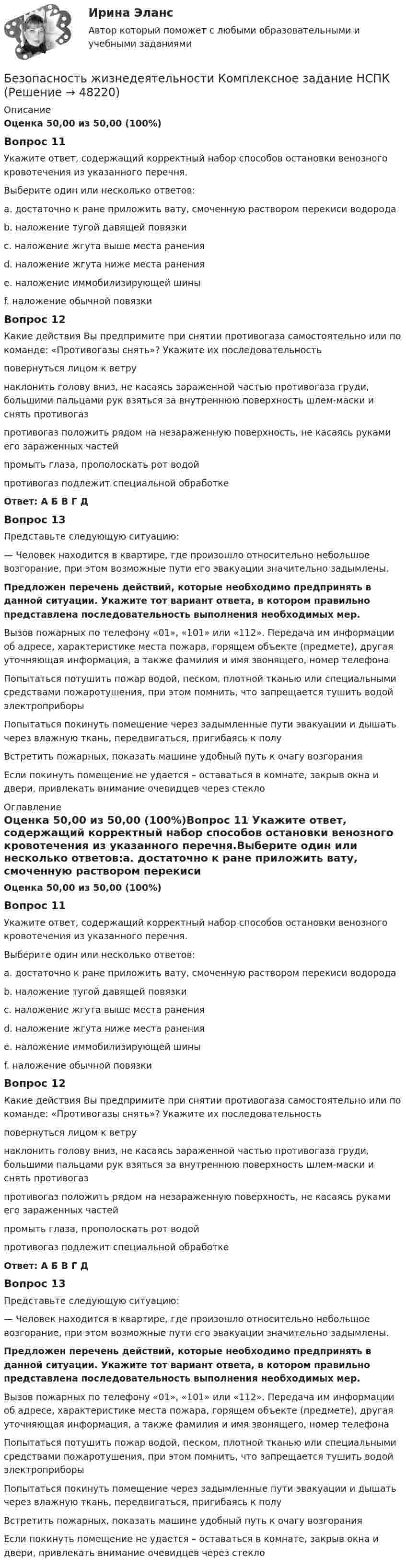      
            Описание
            Оценка 50,00 из 50,00 (100%)Вопрос 11 Укажите ответ, содержащий корректный набор способов остановки венозного кровотечения из указанного перечня. Выберите один или несколько ответов: a. достаточно к ране приложить вату, смоченную раствором перекиси водорода b. наложение тугой давящей повязки c. наложение жгута выше места ранения d. наложение жгута ниже места ранения e. наложение иммобилизирующей шины f. наложение обычной повязкиВопрос 12Какие действия Вы предпримите при снятии противогаза самостоятельно или по команде: «Противогазы снять»? Укажите их последовательностьповернуться лицом к ветру наклонить голову вниз, не касаясь зараженной частью противогаза груди, большими пальцами рук взяться за внутреннюю поверхность шлем-маски и снять противогаз противогаз положить рядом на незараженную поверхность, не касаясь руками его зараженных частей промыть глаза, прополоскать рот водой противогаз подлежит специальной обработкеОтвет:  А Б В Г ДВопрос 13Представьте следующую ситуацию: — Человек находится в квартире, где произошло относительно небольшое возгорание, при этом возможные пути его эвакуации значительно задымлены. Предложен перечень действий, которые необходимо предпринять в данной ситуации. Укажите тот вариант ответа, в котором правильно представлена последовательность выполнения необходимых мер. Вызов пожарных по телефону «01», «101» или «112». Передача им информации об адресе, характеристике места пожара, горящем объекте (предмете), другая уточняющая информация, а также фамилия и имя звонящего, номер телефона Попытаться потушить пожар водой, песком, плотной тканью или специальными средствами пожаротушения, при этом помнить, что запрещается тушить водой электроприборы Попытаться покинуть помещение через задымленные пути эвакуации и дышать через влажную ткань, передвигаться, пригибаясь к полу Встретить пожарных, показать машине удобный путь к очагу возгорания Если покинуть помещение не удается – оставаться в комнате, закрыв окна и двери, привлекать внимание очевидцев через стекло  
            Оглавление
            Оценка 50,00 из 50,00 (100%)Вопрос 11 Укажите ответ, содержащий корректный набор способов остановки венозного кровотечения из указанного перечня.Выберите один или несколько ответов:a. достаточно к ране приложить вату, смоченную раствором перекиси водородаb. наложение тугой давящей повязкиc. наложение жгута выше места раненияd. наложение жгута ниже места раненияe. наложение иммобилизирующей шиныf. наложение обычной повязкиВопрос 12Какие действия Вы предпримите при снятии противогаза самостоятельно или по команде: «Противогазы снять»? Укажите их последовательностьповернуться лицом к ветрунаклонить голову вниз, не касаясь зараженной частью противогаза груди, большими пальцами рук взяться за внутреннюю поверхность шлем-маски и снять противогазпротивогаз положить рядом на незараженную поверхность, не касаясь руками его зараженных частейпромыть глаза, прополоскать рот водойпротивогаз подлежит специальной обработкеОтвет: А Б В Г ДВопрос 13Представьте следующую ситуацию:— Человек находится в квартире, где произошло относительно небольшое возгорание, при этом возможные пути его эвакуации значительно задымлены. Предложен перечень действий, которые необходимо предпринять в данной ситуации. Укажите тот вариант ответа, в котором правильно представлена последовательность выполнения необходимых мер. Вызов пожарных по телефону «01», «101» или «112». Передача им информации об адресе, характеристике места пожара, горящем объекте (предмете), другая уточняющая информация, а также фамилия и имя звонящего, номер телефонаПопытаться потушить пожар водой, песком, плотной тканью или специальными средствами пожаротушения, при этом помнить, что запрещается тушить водой электроприборыПопытаться покинуть помещение через задымленные пути эвакуации и дышать через влажную ткань, передвигаться, пригибаясь к полуВстретить пожарных, показать машине удобный путь к очагу возгоранияЕсли покинуть помещение не удается – оставаться в комнате, закрыв окна и двери, привлекать внимание очевидцев через стекло  
            
            
            Безопасность жизнедеятельности  Комплексное задание  НСПКБезопасность жизнедеятельности  Комплексное задание  НСПКБезопасность жизнедеятельности  Комплексное задание  НСПКБезопасность жизнедеятельности  Комплексное задание НСПКБезопасность жизнедеятельности  Комплексное задание НСПКБезопасность жизнедеятельности  Комплексное задание НСПКБезопасность жизнедеятельности Комплексное задание  НСПК💯 Безопасность жизнедеятельности [итоговая аттестация] (ответы на тесты Синергия / МТИ / МосАП, май 2023)💯 Безопасность жизнедеятельности [итоговая аттестация] (правильные ответы на тест Синергия / МОИ / МТИ / МосАП)💯 Безопасность жизнедеятельности [итоговая аттестация] (правильные ответы на тесты Синергия / МОИ / МТИ / МосАП, август 2023)Безопасность жизнедеятельности Итоговый тест 3 семестр МАНО 4,77 из 5,00💯 Безопасность жизнедеятельности > Компетентностный тест (правильные ответы на тест Синергия / МОИ / МТИ / МосАП)Безопасность жизнедеятельности Комплексное заданиеБезопасность жизнедеятельности Комплексное задание