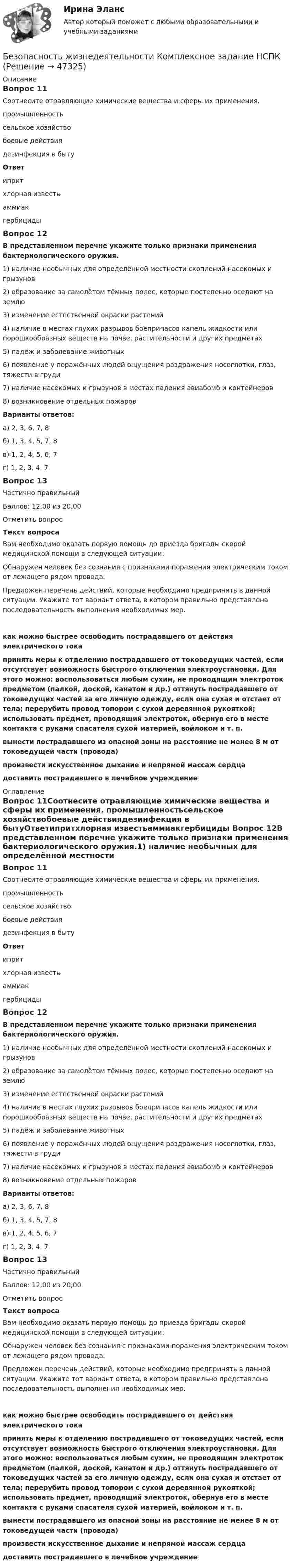      
            Описание
            Вопрос 11Соотнесите отравляющие химические вещества и сферы их применения. промышленностьсельское хозяйствобоевые действиядезинфекция в бытуОтветипритхлорная известьаммиакгербициды Вопрос 12В представленном перечне укажите только признаки применения бактериологического оружия.1) наличие необычных для определённой местности скоплений насекомых и грызунов2) образование за самолётом тёмных полос, которые постепенно оседают на землю3) изменение естественной окраски растений4) наличие в местах глухих разрывов боеприпасов капель жидкости или порошкообразных веществ на почве, растительности и других предметах5) падёж и заболевание животных6) появление у поражённых людей ощущения раздражения носоглотки, глаз, тяжести в груди7) наличие насекомых и грызунов в местах падения авиабомб и контейнеров8) возникновение отдельных пожаровВарианты ответов:а) 2, 3, 6, 7, 8б) 1, 3, 4, 5, 7, 8в) 1, 2, 4, 5, 6, 7г) 1, 2, 3, 4, 7Вопрос 13Частично правильныйБаллов: 12,00 из 20,00Отметить вопросТекст вопросаВам необходимо оказать первую помощь до приезда бригады скорой медицинской помощи в следующей ситуации: Обнаружен человек без сознания с признаками поражения электрическим током от лежащего рядом провода.Предложен перечень действий, которые необходимо предпринять в данной ситуации. Укажите тот вариант ответа, в котором правильно представлена последовательность выполнения необходимых мер. как можно быстрее освободить пострадавшего от действия электрического тока  принять меры к отделению пострадавшего от токоведущих частей, если отсутствует возможность быстрого отключения электроустановки. Для этого можно: воспользоваться любым сухим, не проводящим электроток предметом (палкой, доской, канатом и др.) оттянуть пострадавшего от токоведущих частей за его личную одежду, если она сухая и отстает от тела; перерубить провод топором с сухой деревянной рукояткой; использовать предмет, проводящий электроток, обернув его в месте контакта с руками спасателя сухой материей, войлоком и т. п.  вынести пострадавшего из опасной зоны на расстояние не менее 8 м от токоведущей части (провода) произвести искусственное дыхание и непрямой массаж сердца  доставить пострадавшего в лечебное учреждение 
            Оглавление
            Вопрос 11Соотнесите отравляющие химические вещества и сферы их применения. промышленностьсельское хозяйствобоевые действиядезинфекция в бытуОтветипритхлорная известьаммиакгербициды Вопрос 12В представленном перечне укажите только признаки применения бактериологического оружия.1) наличие необычных для определённой местности скоплений насекомых и грызунов2) образование за самолётом тёмных полос, которые постепенно оседают на землю3) изменение естественной окраски растений4) наличие в местах глухих разрывов боеприпасов капель жидкости или порошкообразных веществ на почве, растительности и других предметах5) падёж и заболевание животных6) появление у поражённых людей ощущения раздражения носоглотки, глаз, тяжести в груди7) наличие насекомых и грызунов в местах падения авиабомб и контейнеров8) возникновение отдельных пожаровВарианты ответов:а) 2, 3, 6, 7, 8б) 1, 3, 4, 5, 7, 8в) 1, 2, 4, 5, 6, 7г) 1, 2, 3, 4, 7Вопрос 13Частично правильныйБаллов: 12,00 из 20,00Отметить вопросТекст вопросаВам необходимо оказать первую помощь до приезда бригады скорой медицинской помощи в следующей ситуации: Обнаружен человек без сознания с признаками поражения электрическим током от лежащего рядом провода.Предложен перечень действий, которые необходимо предпринять в данной ситуации. Укажите тот вариант ответа, в котором правильно представлена последовательность выполнения необходимых мер. как можно быстрее освободить пострадавшего от действия электрического тока  принять меры к отделению пострадавшего от токоведущих частей, если отсутствует возможность быстрого отключения электроустановки. Для этого можно: воспользоваться любым сухим, не проводящим электроток предметом (палкой, доской, канатом и др.) оттянуть пострадавшего от токоведущих частей за его личную одежду, если она сухая и отстает от тела; перерубить провод топором с сухой деревянной рукояткой; использовать предмет, проводящий электроток, обернув его в месте контакта с руками спасателя сухой материей, войлоком и т. п. вынести пострадавшего из опасной зоны на расстояние не менее 8 м от токоведущей части (провода) произвести искусственное дыхание и непрямой массаж сердца доставить пострадавшего в лечебное учреждение 
            
            
            Безопасность жизнедеятельности  Комплексное задание НСПКБезопасность жизнедеятельности  Комплексное задание НСПКБезопасность жизнедеятельности  Комплексное задание НСПКБезопасность жизнедеятельности Комплексное задание  НСПК«Безопасность жизнедеятельности»  Контрольная работа №1.  Вариант 8Безопасность жизнедеятельности МФПУ СИНЕРГИЯ 1 курсБезопасность жизнедеятельности (новый) тест с ответами Синергия/МОИ/ МТИ /МОСАПБезопасность жизнедеятельности Итоговый тест 3 семестр МАНО 4,77 из 5,00💯 Безопасность жизнедеятельности > Компетентностный тест (правильные ответы на тест Синергия / МОИ / МТИ / МосАП)Безопасность жизнедеятельности Комплексное заданиеБезопасность жизнедеятельности Комплексное заданиеБезопасность жизнедеятельности- Комплексное заданиеБезопасность жизнедеятельности  Комплексное задание  НСПКБезопасность жизнедеятельности  Комплексное задание  НСПК
