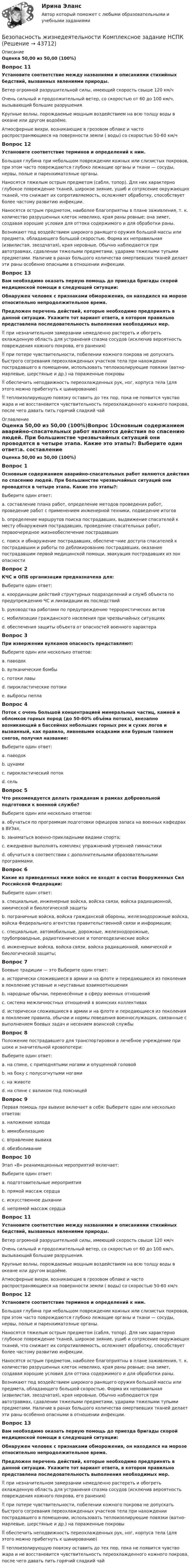      
            Описание
            Оценка 50,00 из 50,00 (100%)Вопрос 11Установите соответствие между названиями и описаниями стихийных бедствий, вызванных явлениями природы. Ветер огромной разрушительной силы, имеющий скорость свыше 120 км/ч  Очень сильный и продолжительный ветер, со скоростью от 60 до 100 км/ч, вызывающий большие разрушения.  Крупные волны, порождаемые мощным воздействием на всю толщу воды в океане или другом водоёме.  Атмосферные вихри, возникающие в грозовом облаке и часто распространяющиеся на поверхности земли ( воды) со скоростью 50-60 км/ч Вопрос 12Установите соответствие терминов и определений к ним. Большая глубина при небольшом повреждении кожных или слизистых покровов, при этом часто повреждаются глубоко лежащие органы и ткани — сосуды, нервы, полые и паренхиматозные органы.  Наносятся тяжелым острым предметом (сабля, топор). Для них характерно глубокое повреждение тканей, широкое зияние, ушиб и сотрясение окружающих тканей, что снижает их сопротивляемость, осложняет обработку, способствует более частому развитию инфекции. Наносятся острым предметом, наиболее благоприятны в плане заживления, т. к. количество разрушенных клеток невелико, края раны ровные; она зияет, создавая хорошие условия для оттока содержимого и для обработки раны. Возникают под воздействием широкого ранящего оружия большой массы или предмета, обладающего большой скоростью. Форма их неправильная (извилистая, звездчатая), края неровные. Обычно наблюдаются при автотравмах, сдавлении тяжелыми предметами, ударами тяжелыми тупыми предметами. Наличие в ранах большого количества омертвевших тканей делает эти раны особенно опасными в отношении инфекции. Вопрос 13Вам необходимо оказать первую помощь до приезда бригады скорой медицинской помощи в следующей ситуации: Обнаружен человек с признаками обморожения, он находился на морозе относительно непродолжительное время. Предложен перечень действий, которые необходимо предпринять в данной ситуации. Укажите тот вариант ответа, в котором правильно представлена последовательность выполнения необходимых мер. при незначительном замерзании немедленно растереть и обогреть охлажденную область для устранения спазма сосудов (исключив вероятность повреждения кожного покрова, его ранения)  при потере чувствительности, побелении кожного покрова не допускать быстрого согревания переохлажденных участков тела при нахождении пострадавшего в помещении, использовать теплоизолирующие повязки (ватно-марлевые, шерстяные и др.) на пораженные покровы  обеспечить неподвижность переохлажденных рук, ног, корпуса тела (для этого можно прибегнуть к шинированию)  теплоизолирующую повязку оставить до тех пор, пока не появится чувство жара и не восстановится чувствительность переохлажденного кожного покрова, после чего давать пить горячий сладкий чай 
            Оглавление
            Оценка 50,00 из 50,00 (100%)Вопрос 1Основным содержанием аварийно-спасательных работ являются действия по спасению людей. При большинстве чрезвычайных ситуаций они проводятся в четыре этапа. Какие это этапы?: Выберите один ответ:a. составление плана работ, определение методов проведения работ, проведение работ с применением инженерной техники, подведение итоговb. определение маршрутов поиска пострадавших, выдвижение спасателей к месту обнаружения пострадавших, проведение спасательных работ, первоочередное жизнеобеспечение пострадавшихc. поиск и обнаружение пострадавших, обеспече¬ние доступа спасателей к пострадавшим и работы по деблокированию пострадавших, оказание пострадавшим первой медицинской помощи, эвакуация пострадавших из зон опасностиВопрос 2КЧС и ОПБ организации предназначена для: Выберите один ответ:a. координации действий структурных подразделений и служб объекта по предупреждению ЧС и ликвидации их последствийb. руководства работами по предупреждению террористических актовc. мобилизации гражданского населения при чрезвычайных ситуацияхd. обеспечения защиты объекта от опасностей военного характераВопрос 3При извержении вулканов опасность представляют: Выберите один или несколько ответов:a. паводокb. вулканические бомбы c. потоки лавы d. пирокластические потоки e. выбросы пепла Вопрос 4Поток с очень большой концентрацией минеральных частиц, камней и обломков горных пород (до 50-60% объёма потока), внезапно возникающий в бассейнах небольших горных рек и сухих логов и вызванный, как правило, ливневыми осадками или бурным таянием снегов, получил название: Выберите один ответ:a. паводокb. цунамиc. пирокластический потокd. сельВопрос 5Что рекомендуется делать гражданам в рамках добровольной подготовки к военной службе? Выберите один или несколько ответов:a. обучаться по программам подготовки офицеров запаса на военных кафедрах в ВУЗах.b. заниматься военно-прикладными видами спорта;c. ежедневно выполнять комплекс упражнений утренней гимнастикиd. обучаться в соответствии с дополнительными образовательными программами. Вопрос 6Какие из приведенных ниже войск не входят в состав Вооруженных Сил Российской Федерации: Выберите один ответ:a. специальные, инженерные войска, войска связи, войска радиационной, химической и биологической защитыb. пограничные войска, войска гражданской обороны, железнодорожные войска, войска Федерального агентства правительственной связи и информации; c. специальные, автомобильные, дорожные, железнодорожные, трубопроводные, радиотехнические и топогеодезические войскd. инженерные войска, войска связи, войска радиационной, химической и биологической защиты;Вопрос 7Боевые традиции — это Выберите один ответ:a. исторически сложившиеся в армии и на флоте и передающиеся из поколения в поколение уставные и неуставные взаимоотношенияb. народные обычаи, перенесённые в сферу военных отношенийc. система межличностных отношений в воинских коллективахd. исторически сложившиеся в армии и на флоте и передающиеся из поколения в поколение правила, обычаи и нормы поведения военнослужащих, связанные с выполнением боевых задач и несением воинской службыВопрос 8Положение пострадавшего для транспортировки в лечебное учреждение при шоке и значительной кровопотери:Выберите один ответ:a. на спине, с приподнятыми ногами и опущенной головойb. на боку с полусогнутыми ногамиc. на животеd. на спине с валиком под поясницейВопрос 9Первая помощь при вывихе включает в себя: Выберите один или несколько ответов:a. наложение холодаb. иммобилизациюc. вправление вывихаd. обезболиваниеВопрос 10Этап «В» реанимационных мероприятий включает:Выберите один ответ:a. подготовительные мероприятияb. прямой массаж сердцаc. искусственное дыханииd. непрямой массаж сердцаВопрос 11Установите соответствие между названиями и описаниями стихийных бедствий, вызванных явлениями природы.Ветер огромной разрушительной силы, имеющий скорость свыше 120 км/чОчень сильный и продолжительный ветер, со скоростью от 60 до 100 км/ч, вызывающий большие разрушения.Крупные волны, порождаемые мощным воздействием на всю толщу воды в океане или другом водоёме.Атмосферные вихри, возникающие в грозовом облаке и часто распространяющиеся на поверхности земли ( воды) со скоростью 50-60 км/чВопрос 12Установите соответствие терминов и определений к ним. Большая глубина при небольшом повреждении кожных или слизистых покровов, при этом часто повреждаются глубоко лежащие органы и ткани — сосуды, нервы, полые и паренхиматозные органы.Наносятся тяжелым острым предметом (сабля, топор). Для них характерно глубокое повреждение тканей, широкое зияние, ушиб и сотрясение окружающих тканей, что снижает их сопротивляемость, осложняет обработку, способствует более частому развитию инфекции.Наносятся острым предметом, наиболее благоприятны в плане заживления, т. к. количество разрушенных клеток невелико, края раны ровные; она зияет, создавая хорошие условия для оттока содержимого и для обработки раны.Возникают под воздействием широкого ранящего оружия большой массы или предмета, обладающего большой скоростью. Форма их неправильная (извилистая, звездчатая), края неровные. Обычно наблюдаются при автотравмах, сдавлении тяжелыми предметами, ударами тяжелыми тупыми предметами. Наличие в ранах большого количества омертвевших тканей делает эти раны особенно опасными в отношении инфекции. Вопрос 13Вам необходимо оказать первую помощь до приезда бригады скорой медицинской помощи в следующей ситуации: Обнаружен человек с признаками обморожения, он находился на морозе относительно непродолжительное время. Предложен перечень действий, которые необходимо предпринять в данной ситуации. Укажите тот вариант ответа, в котором правильно представлена последовательность выполнения необходимых мер. при незначительном замерзании немедленно растереть и обогреть охлажденную область для устранения спазма сосудов (исключив вероятность повреждения кожного покрова, его ранения) при потере чувствительности, побелении кожного покрова не допускать быстрого согревания переохлажденных участков тела при нахождении пострадавшего в помещении, использовать теплоизолирующие повязки (ватно-марлевые, шерстяные и др.) на пораженные покровы обеспечить неподвижность переохлажденных рук, ног, корпуса тела (для этого можно прибегнуть к шинированию) теплоизолирующую повязку оставить до тех пор, пока не появится чувство жара и не восстановится чувствительность переохлажденного кожного покрова, после чего давать пить горячий сладкий чай 
            
            
            Безопасность жизнедеятельности- Комплексное заданиеБезопасность жизнедеятельности  Комплексное задание  НСПКБезопасность жизнедеятельности  Комплексное задание  НСПКБезопасность жизнедеятельности  Комплексное задание  НСПКБезопасность жизнедеятельности  Комплексное задание НСПКБезопасность жизнедеятельности  Комплексное задание НСПКБезопасность жизнедеятельности  Комплексное задание НСПКБезопасность жизнедеятельности ЗАДАНИЕ №2 НА ТЕМУ «ИЗУЧЕНИЕ МЕТОДОВ И СРЕДСТВ ДОЗИМЕТРИЧЕСКОГО КОНТРОЛЯ РАДИОАКТИВНОГО ЗАРАЖЕНИЯ И ОБЛУЧЕНИЯ» ИМЭС💯 Безопасность жизнедеятельности [итоговая аттестация] (ответы на тесты Синергия / МТИ / МосАП, май 2023)💯 Безопасность жизнедеятельности [итоговая аттестация] (правильные ответы на тест Синергия / МОИ / МТИ / МосАП)💯 Безопасность жизнедеятельности [итоговая аттестация] (правильные ответы на тесты Синергия / МОИ / МТИ / МосАП, август 2023)Безопасность жизнедеятельности Итоговый тест 3 семестр МАНО 4,77 из 5,00💯 Безопасность жизнедеятельности > Компетентностный тест (правильные ответы на тест Синергия / МОИ / МТИ / МосАП)Безопасность жизнедеятельности Комплексное задание