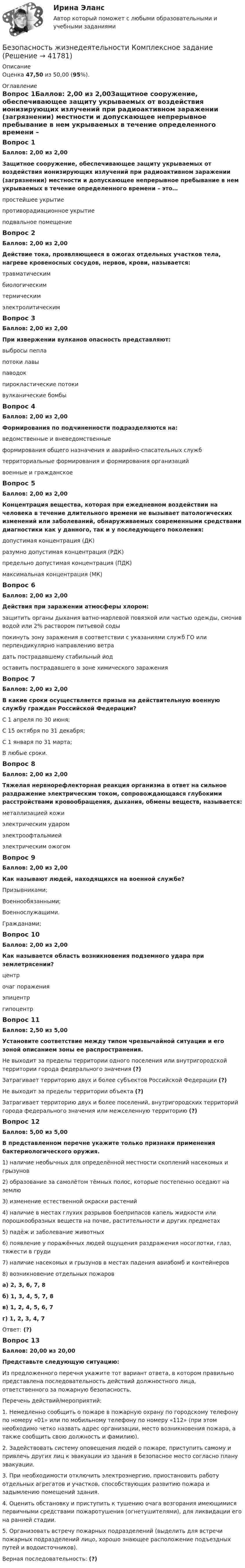      
          Описание
          Оценка 47,50 из 50,00 (95%). 
          Оглавление
          Вопрос 1Баллов: 2,00 из 2,00Защитное сооружение, обеспечивающее защиту укрываемых от воздействия ионизирующих излучений при радиоактивном заражении (загрязнении) местности и допускающее непрерывное пребывание в нем укрываемых в течение определенного времени – это…простейшее укрытиепротиворадиационное укрытие подвальное помещениеВопрос 2Баллов: 2,00 из 2,00Действие тока, проявляющееся в ожогах отдельных участков тела, нагреве кровеносных сосудов, нервов, крови, называется:травматическимбиологическимтермическим электролитическимВопрос 3Баллов: 2,00 из 2,00При извержении вулканов опасность представляют:выбросы пепла потоки лавы паводокпирокластические потоки вулканические бомбыВопрос 4Баллов: 2,00 из 2,00Формирования по подчиненности подразделяются на:ведомственные и вневедомственныеформирования общего назначения и аварийно-спасательных службтерриториальные формирования и формирования организаций военные и гражданскоеВопрос 5Баллов: 2,00 из 2,00Концентрация вещества, которая при ежедневном воздействии на человека в течение длительного времени не вызывает патологических изменений или заболеваний, обнаруживаемых современными средствами диагностики как у данного, так и у последующего поколения:допустимая концентрация (ДК)разумно допустимая концентрация (РДК)предельно допустимая концентрация (ПДК) максимальная концентрация (МК)Вопрос 6Баллов: 2,00 из 2,00Действия при заражении атмосферы хлором:защитить органы дыхания ватно-марлевой повязкой или частью одежды, смочив водой или 2% раствором питьевой соды покинуть зону заражения в соответствии с указаниями служб ГО или перпендикулярно направлению ветра дать пострадавшему стабильный йодоставить пострадавшего в зоне химического зараженияВопрос 7Баллов: 2,00 из 2,00В какие сроки осуществляется призыв на действительную военную службу граждан Российской Федерации?С 1 апреля по 30 июня; С 15 октября по 31 декабря; С 1 января по 31 марта;В любые сроки.Вопрос 8Баллов: 2,00 из 2,00Тяжелая нервнорефлекторная реакция организма в ответ на сильное раздражение электрическим током, сопровождающаяся глубокими расстройствами кровообращения, дыхания, обмены веществ, называется:металлизацией кожиэлектрическим ударом электроофтальмиейэлектрическим ожогомВопрос 9Баллов: 2,00 из 2,00Как называют людей, находящихся на военной службе?Призывниками;Военнообязанными;Военнослужащими. Гражданами;Вопрос 10Баллов: 2,00 из 2,00Как называется область возникновения подземного удара при землетрясении?центрочаг пораженияэпицентргипоцентрВопрос 11Баллов: 2,50 из 5,00Установите соответствие между типом чрезвычайной ситуации и его зоной описанием зоны ее распространения.Не выходит за пределы территории одного поселения или внутригородской территории города федерального значения (?)Затрагивает территорию двух и более субъектов Российской Федерации (?)Не выходит за пределы территории объекта (?)Затрагивает территорию двух и более поселений, внутригородских территорий города федерального значения или межселенную территорию (?)Вопрос 12Баллов: 5,00 из 5,00В представленном перечне укажите только признаки применения бактериологического оружия.1) наличие необычных для определённой местности скоплений насекомых и грызунов2) образование за самолётом тёмных полос, которые постепенно оседают на землю3) изменение естественной окраски растений4) наличие в местах глухих разрывов боеприпасов капель жидкости или порошкообразных веществ на почве, растительности и других предметах5) падёж и заболевание животных6) появление у поражённых людей ощущения раздражения носоглотки, глаз, тяжести в груди7) наличие насекомых и грызунов в местах падения авиабомб и контейнеров8) возникновение отдельных пожарова) 2, 3, 6, 7, 8б) 1, 3, 4, 5, 7, 8в) 1, 2, 4, 5, 6, 7г) 1, 2, 3, 4, 7Ответ: (?)Вопрос 13Баллов: 20,00 из 20,00Представьте следующую ситуацию:Из предложенного перечня укажите тот вариант ответа, в котором правильно представлена последовательность действий должностного лица, ответственного за пожарную безопасность.Перечень действий/мероприятий:1. Немедленно сообщить о пожаре в пожарную охрану по городскому телефону по номеру «01» или по мобильному телефону по номеру «112» (при этом необходимо четко назвать адрес организации, место возникновения пожара, а также сообщить свою должность и фамилию).2. Задействовать систему оповещения людей о пожаре, приступить самому и привлечь других лиц к эвакуации из здания в безопасное место согласно плану эвакуации.3. При необходимости отключить электроэнергию, приостановить работу отдельных агрегатов и участков, способствующих развитию пожара и задымлению помещений здания.4. Оценить обстановку и приступить к тушению очага возгорания имеющимися первичными средствами пожаротушения (огнетушителями), для ликвидации его на ранней стадии.5. Организовать встречу пожарных подразделений (выделить для встречи пожарных подразделений лицо, хорошо знающее расположение подъездных путей и водоисточников).Верная последовательность: (?) 
            
            
            Безопасность жизнедеятельности Комплексное заданиеБезопасность жизнедеятельности Комплексное заданиеБезопасность жизнедеятельности- Комплексное заданиеБезопасность жизнедеятельности  Комплексное задание  НСПКБезопасность жизнедеятельности  Комплексное задание  НСПКБезопасность жизнедеятельности  Комплексное задание  НСПКБезопасность жизнедеятельности  Комплексное задание НСПКБезопасность жизнедеятельности (ДОУА, ББЛ, СР) (июль 2022)Безопасность жизнедеятельности (ДОУА, ББЛ, СР) Практическое занятие 2 (Для девушек)Безопасность жизнедеятельности ЗАДАНИЕ №2 НА ТЕМУ «ИЗУЧЕНИЕ МЕТОДОВ И СРЕДСТВ ДОЗИМЕТРИЧЕСКОГО КОНТРОЛЯ РАДИОАКТИВНОГО ЗАРАЖЕНИЯ И ОБЛУЧЕНИЯ» ИМЭС💯 Безопасность жизнедеятельности [итоговая аттестация] (ответы на тесты Синергия / МТИ / МосАП, май 2023)💯 Безопасность жизнедеятельности [итоговая аттестация] (правильные ответы на тест Синергия / МОИ / МТИ / МосАП)💯 Безопасность жизнедеятельности [итоговая аттестация] (правильные ответы на тесты Синергия / МОИ / МТИ / МосАП, август 2023)Безопасность жизнедеятельности Итоговый тест 3 семестр МАНО 4,77 из 5,00