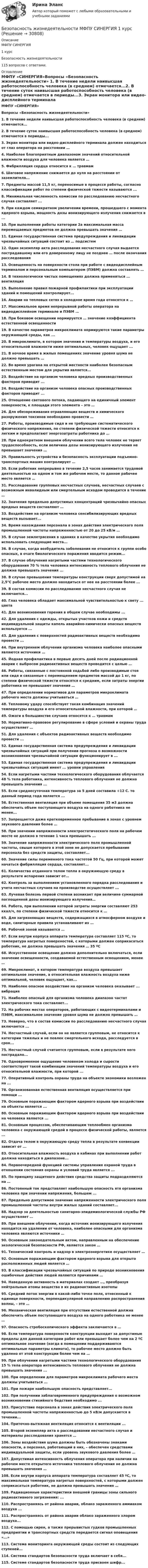      
          Описание
          МФПУ СИНЕРГИЯ1 курсБезопасность жизнедеятельности115 вопросов с ответами. 
          Оглавление
          МФПУ «СИНЕРГИЯ»Вопросы «Безопасность жизнедеятельности» 1. В течение недели наивысшая работоспособность человека (в среднем) отмечается...2. В течение суток наивысшая работоспособность человека (в среднем) отмечается в периоды...3. Экран монитора или видео-дисплейного терминала должен находиться от глаз оператора на расстоянии …4. Наиболее благоприятным диапазоном значений относительной влажности воздуха для человека является …5. Фибрилляция сердца относится к … травмам6. Шаговое напряжение снижается до нуля на расстоянии от заземлителя...7. Предметы массой 11,5 кг, переносимые в процессе работы, согласно классификации работ по степени физической тяжести называются ...8. Минимальная численность комиссии по расследованию несчастного случая составляет ...9. При каждом семикратном увеличении времени, прошедшего с момента ядерного взрыва, мощность дозы ионизирующего излучения снижается в ...10. При выполнении работы категории 2а максимальная масса перемещаемых предметов не должна превышать значения …11. Единая государственная система предупреждения и ликвидации чрезвычайных ситуаций состоит из … подсистем12. Один экземпляр акта расследования несчастного случая выдается пострадавшему или его доверенному лицу не позднее … после окончания расследования13. Освещенность на поверхности стола при работе с видеодисплейным терминалом и персональным компьютером (ПЭВМ) должна составлять …14. В технологически чистых помещениях должна применяться ... вентиляция15. Выполнение правил пожарной профилактики при эксплуатации зданий и помещений контролирует...16. Аварии на тепловых сетях в холодное время года относятся к …17. Максимальное время непрерывной работы оператора на видеодисплейном терминале и ПЭВМ …18. При боковом освещении нормируется … значение коэффициента естественной освещенности19. В качестве параметров микроклимата нормируются такие параметры окружающей среды, как ...20. В микроклимате, в котором значения и температуры воздуха, и его относительной влажности ниже оптимальных, человек ощущает ...21. В ночное время в жилых помещениях значение уровня шума не должно превышать …22. Во время урагана на открытой местности наиболее безопасным естественным местом для укрытия является...23. Воздействие на организм человека вредных производственных факторов приводит ...24. Воздействие на организм человека опасных производственных факторов приводит ...25. Отношение светового потока, падающего на единичный элемент поверхности, к площади этого элемента – это …26. Для обезвреживания отравляющих веществ и химического разоружения токсинов необходимо провести …27. Работы, производимые сидя и не требующие систематического физического напряжения, по степени физической тяжести относятся к легким и предполагают энергозатраты работника до …28. При однократном внешнем облучении всего тела человек не теряет трудоспособность, если величина дозы ионизирующего излучения не превышает значения …29. Правильность устройства и безопасность эксплуатации подъемно-транспортных машин контролирует …30. Если работник непрерывно в течение 2,5 часов занимается трудовой деятельностью на одном и том же рабочем месте, то данное рабочее место является …31. Расследование групповых несчастных случаев, несчастных случаев с возможным инвалидным или смертельным исходом проводится в течение …32. Значения предельно допустимых концентраций чрезвычайно опасных вредных веществ составляют …33. Воздействие на организм человека сенсибилизирующих вредных веществ вызывает...34. Время нахождения персонала в зонах действия электрического поля промышленной частоты напряженностью от 20 до 25 кВ/м …35. В случае землетрясения в зданиях в качестве укрытия необходимо использовать следующие места... 36. В случае, когда возбудитель заболевания не относится к группе особо опасных, в очаге биологического поражения вводится режим...37. В случае облучения нагретыми частями технологического оборудования 70 % тела человека интенсивность теплового облучения не должна превышать значения ...38. В случае превышения температуры конструкции сверх допустимой на 2,5°С рабочее место должно находиться от нее на расстоянии более ...39. В состав комиссии по расследованию несчастного случая не включается...40. Глаз человека обладает максимальной чувствительностью к свету ... цвета41. Для возникновения горения в общем случае необходимы ...42. Для удаления с одежды, открытых участков кожи и средств индивидуальной защиты капель аварийно-химически опасных веществ используется ...43. Для удаления с поверхностей радиоактивных веществ необходимо провести ...44. При внутреннем облучении организма человека наиболее опасными являются источники …45. Йодная профилактика в первые десять дней после радиационной аварии с выбросом радиоактивных веществ проводится с целью …46. Работы, связанные с постоянной ходьбой либо производимые стоя или сидя и связанные с перемещением предметов массой до 1 кг, по степени физической тяжести относятся к средним, если затраты энергии работника не превышают значения …47. При определении нормативов для параметров микроклимата рабочего места должны учитываться …48. Тепловому удару способствует такая комбинация значений температуры воздуха и его относительной влажности, при которой …49. Ожоги в большинстве случаев относятся к … травмам50. Нормативно-правовое регулирование в сфере условий и охраны труда осуществляет …51. Для удаления с объектов радиоактивных веществ необходимо провести ...52. Единая государственная система предупреждения и ликвидации чрезвычайных ситуаций при получении прогноза о возможности возникновения чрезвычайной ситуации функционирует в ...53. Единая государственная система предупреждения и ликвидации чрезвычайных ситуаций имеет ... уровни управления54. Если нагретыми частями технологического оборудования облучается 48 % тела работника, интенсивность теплового облучения не должна превышать значения ...55. Если среднесуточная температура за 5 дней составила +12 С. то данный период года является ...56. Естественная вентиляция при объеме помещения 35 м3 должна обеспечить объем поступающего воздуха на одного работника не менее...57. Запрещается даже кратковременное пребывание в зонах с уровнем звукового давления более …58. При значении напряженности электростатического поля на рабочем месте не должно в течение 1 часа превышать ...59. Значение напряженности электрического поля промышленной частоты, свыше которого в этой зоне не допускается пребывание персонала без средств защиты, составляет...60. Значение силы переменного тока частотой 50 Гц, при которой может начаться фибрилляция сердца, составляет...61. Количество отданного телом тепла в окружающую среду в результате испарения зависит от…62. Контроль за выполнением установленного порядка расследования и учета несчастных случаев на производстве осуществляет ...63. Лучевая болезнь первой степени возникает при величине суммарной поглощенной дозы ионизирующего излучения…64. Работа, при выполнении которой затраты энергии составляют 253 ккал/ч, по степени физической тяжести относится к …65. Для загрязняющих веществ, содержащихся в атмосферном воздухе и воде, санитарные правила устанавливают их …66. Рабочей зоной называется …67. Если внутри корпуса аппарата температура составляет 115 ºС, то температура нагретых поверхностей, с которыми должен соприкасаться работник, не должна превышать значения … 35 ºС68. Искусственное освещение должно дополнительно включаться, если значение освещенности, создаваемой естественным освещением, менее …69. Микроклимат, в котором температура воздуха превышает оптимальное значение, а относительная влажность воздуха ниже оптимальной, человек ощущает, как...70. Наиболее опасное воздействие на организм человека оказывает ... вибрация71. Наиболее опасный для организма человека диапазон частот электрического тока составляет...72. На рабочих местах операторов, работающих с видеотерминалами и ПЭВМ, максимальное значение уровня шума не должно превышать …73. Неверно, что в состав комиссии по расследованию несчастного случая включается ...74. Несчастный случай, если он не является групповым, не относится к категории тяжелых и не повлек смертельного исхода, расследуется в срок...75. Несчастный случай считается групповым, если в результате него пострадало...76. Одновременное ощущение человеком холода и сырости соответствует такой комбинации значений температуры воздуха и его относительной влажности, при которой ...77. Оперативный контроль охраны труда на объекте экономики возложен на ...78. Организованная естественная вентиляция осуществляется при помощи ...79. Основным поражающим фактором ядерного взрыва при воздействии на объекты является ...80. Основным поражающим фактором ядерного взрыва при воздействии на человека является ...81. Основным процессом, обеспечивающим теплообмен организма человека с окружающей средой в процессе физической работы, является ...82. Отдача телом в окружающую среду тепла в результате конвекции зависит от ...83. Относительная влажность воздуха в кабинах при выполнении работ должна находиться в диапазоне...84. Первоочередной функцией системы управления охраной труда в отношении состояния охраны и условий труда является ...85. По принципу защитного действия средства защиты подразделяются на …86. Постоянный ток представляет наибольшую опасность ятя организма человека при значении напряжения, большем ...87. Предельно допустимое значение напряженности электрического поля промышленной частоты внутри жилых зданий составляет...88. Надзор за деятельностью санитарно-эпидемиологической службы РФ осуществляет …89. При внешнем облучении, когда источник ионизирующего излучения находится на удалении от человека, наиболее опасными для организма человека являются источники …90. Основным законодательным актом, направленным на обеспечение экологической безопасности РФ, является закон …91. Технический контроль и надзор в электроэнергетике осуществляет …92. Основным поражающим фактором ядерного взрыва для открыто расположенных людей является …93. В классификации чрезвычайных ситуаций по природе возникновения ошибочные действия людей являются причинами …94. Наведенную активность в материалах создает …, преобразуя нейтральные атомы вещества в их радиоактивные изотопы95. Средний поток энергии в какой-либо точке поля, отнесенный к единице поверхности, перпендикулярной направлению распространения волны, – это …96. Механическая вентиляция при отсутствии естественной должна обеспечить объем поступающего воздуха на одного работника не менее …97. Опасность стробоскопического эффекта заключается в …98. Если температура поверхности конструкции выходит за допустимые пределы для данной категории работ или превышает более чем на 2 ºС оптимальное значение (когда в помещении поддерживаются оптимальные параметры климата), то рабочее место должно быть удалено от этой конструкции более чем на …99. При о6лучении нагретыми частями технологического оборудования 15 % тела оператора интенсивность теплового облучения не должна превышать значения ...100. При определении для параметров микроклимата рабочего места должны учитываться ...101. При пожаре наибольшую опасность представляет...102. При получении заблаговременного предупреждения о возможном возникновении стихийного бедствия необходимо ...103. Присутствие персонала в зонах действия электрического поля промышленной частоты напряженностью до 5 кВ/м допускается в течении...104. Приточно-вытяжная вентиляция относится к вентиляции ...105. Второй экземпляр акта о расследовании несчастного случая и материалы расследования хранятся …106. Зоны воздействия шума должны быть обозначены знаками опасности, а персонал, работающий в них, – обеспечен средствами индивидуальной защиты, если уровень звукового давления более …107. Допустимая интенсивность облучения оператора при наличии на рабочем месте открытого источника теплового облучения не должна превышать значения …108. Если внутри корпуса аппарата температура составляет 45 ºС, то максимальная температура нагретых поверхностей, с которыми должен соприкасаться работник, не должна превышать значения …109. Радиационные характеристики внешней границы зоны сильного радиоактивного загрязнения: ...110. Распространяясь от района аварии, облако зараженного аммиаком воздуха ...111. Распространяясь от района аварии облако зараженного хлором воздуха...112. С помощью сирен, а также прерывистых гудков промышленных предприятии и транспортных средств передается сигнал оповещения «...»113. Система мониторинга окружающей среды состоит из следующих ступеней...114. Система стандартов безопасности труда включает в себя...115. Системе стандартов безопасности труда присвоен шифр... 
            
            
            «Безопасность жизнедеятельности»  Контрольная работа №1.  Вариант 8Безопасность жизнедеятельности МФПУ СИНЕРГИЯ 1 курсБезопасность жизнедеятельности (новый) тест с ответами Синергия/МОИ/ МТИ /МОСАП💯 Безопасность жизнедеятельности.ои(dor_ДСИ)_211112 (все ответы на тест Синергия / МТИ / МосАП, апрель 2023)💯 Безопасность жизнедеятельности.ои(dor_ДСИ)_211112 (все ответы на тест Синергия / МТИ / МосАП, май 2023)💯 Безопасность жизнедеятельности.ои(dor_ДСИ)_211112 (все ответы на тест Синергия / МТИ / МосАП, февраль 2023)💯 Безопасность жизнедеятельности.ои(dor_ДСИ)_211112 (ответы на тест Синергия / МОИ / МТИ / МосАП, декабрь 2023)Безопасность жизнедеятельности- Комплексное заданиеБезопасность жизнедеятельности  Комплексное задание  НСПКБезопасность жизнедеятельности  Комплексное задание  НСПКБезопасность жизнедеятельности  Комплексное задание  НСПКБезопасность жизнедеятельности  Комплексное задание НСПКБезопасность жизнедеятельности  Комплексное задание НСПКБезопасность жизнедеятельности  Комплексное задание НСПК