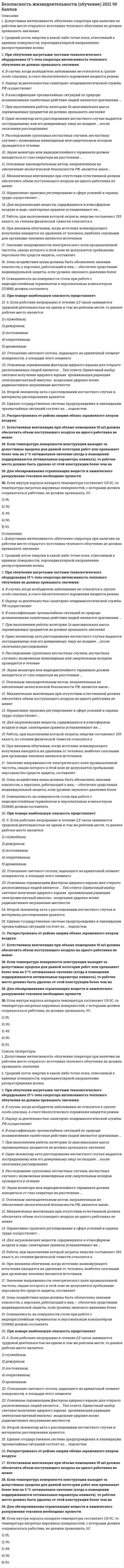     
          Описание
          48 вопросов с ответамиПоследний раз тест был сдан на 93 балла  из 100 Отлично!!!*ПРИ сдаче теста оценка может варьироваться*!!!Год сдачи -2020-2022.После покупки Вы получите файл с ответами на вопросы которые указаны ниже:***(Если нужна помощь с другими предметами или сдачей тестов онлайн, пишите в личные сообщения   ) 
          Оглавление
          1. Установите соответствие между категорией образа жизни человека и ее характеристикой:A. Стиль жизни B. Уровень жизни C. Качество жизни D. определенный тип поведения личности или группы людей E. степень удовлетворения основных материальных и духовных потребностей F. степень удовлетворения содержательных потребностей2. Негативные психофизиологические факторы производственной среды – это … (укажите 2 варианта ответа)*ионизирующее излучение *монотонность труда *биологические пестициды *ультрафиолетовое облучение *динамические перегрузки3. Федеральные законы в Российской Федерации вступают в силу с момента … *подписания Президентом РФ *принятия Государственной Думой *в одобрения Советом Федерации *опубликования в средствах массовой информации4. Совокупность звуков различной интенсивности и частоты – это …5. В числе наиболее безопасных мест в многоэтажном доме во время землетрясения – … (укажите 2 варианта ответа) *угол между капитальными стенами *лестничная площадка *лифт *около окна *дверной проем6. Полномочия Правительства РФ в области защиты от чрезвычайных ситуаций включают в себя то, что Правительство … (укажите 2 варианта ответа)*обеспечивает создание, подготовку и поддержание в готовности к применению силы и средства по предупреждению и ликвидации ЧС *создает локальные системы оповещения о ЧС *принимает решения о непосредственном руководстве ликвидацией ЧС и об оказании помощи в случае их возникновения *издает постановления и распоряжения в области защиты населения и территорий от ЧС и обеспечивает их исполнение *определяет основные направления государственной политики в области защиты населения и территорий от ЧС7. Орган, который проводит работу по упреждающему выявлению и оценке угроз национальной безопасности России8. Совокупность мероприятий и средств, с помощью которых исключаются травматизм и заболевания работников, – это9. Энергия землетрясения, которая характеризуется количеством энергии, выделяющейся в очаге землетрясения, – это10. Установите соответствие между видами состояний и их вероятными последствиями: A. Опасное состояние B. Чрезвычайно опасное состояние C. Комфортное состояниеD. средний или тяжелый ущерб здоровью E. летальный исход F. отсутствие ущерба здоровью11. Установите соответствие между объектами и степенью их защиты: A. Детский сад B. Атомная электростанция (АЭС) C. Металлургический комбинат D. минимальная степень защиты E. наивысшая степень защиты F. средняя степень защиты12. Федеральный закон … определяет общие правовые, экономические и социальные основы обеспечения пожарной безопасности и регулирует отношения между органами власти, организациями и гражданами в области пожарной безопасности * «О безопасности» * «Об аварийно-спасательных службах и статусе спасателей» * «О пожарной безопасности» * «О промышленной безопасности опасных производственных объектов» * «Технический регламент о требованиях пожарной безопасности»13. Основная причина внедрения новых технологий в сельском хозяйстве – это … *увеличение роста населения на планете *выращивание новых культур *контроль над урожаем14. Законодательный акт, устанавливающий правовые основы регулирования отношений в области охраны труда между работодателями и работниками, – это … РФ14. К признакам близкого землетрясения относят … (укажите 2 варианта ответа)*запах гари и дыма *пожар *беспокойство птиц и домашних животных*запах газа в районе, где раньше этого не замечалось *приближающийся ураган15. Негативное воздействие на человека, которое приводит к травме или летальному исходу, – это … фактор *опасный *безопасный *вредный *оптимальный *травмирующий (травмоопасный)16. Гидрологическое опасное природное явление, возникающее в результате сдвига вверх или вниз протяженных участков морского дна при подводных и прибрежных землетрясениях, – это 17. Пример взаимодействия человека с природой: ... *полет на самолете *поездка на велосипеде *поездка на поезде*туристический поход18. Юридический документ, определяющий правовое регулирование отношений в области предупреждения и ликвидации чрезвычайных ситуаций в Российской Федерации, – это … РФ19. В ряду симптомов вибрационной болезни – … (укажите 2 варианта ответа) *онемение пальцев рук *судороги *снижение слуха *кашель *гнойничковые поражения кожи20. Установите последовательность действий, которые необходимо предпринять при объявлении режима чрезвычайной ситуации (ЧС):1 выслушать объявление о введении режима ЧС 2 собрать необходимые вещи 3 выполнять указания органов гражданской обороны и защиты от ЧС 4 направиться в укрытие21. Установите соответствие между государственными службами РФ и их функциями: A. Министерство РФ по делам гражданской обороны, чрезвычайным ситуациям и ликвидации последствий стихийных бедствий (МЧС России) B. Федеральная служба безопасности РФ C. Министерство обороны РФ D. обеспечение безопасности населения, материальных и иных ценностей от последствий аварий E. контрразведывательная и антитеррористическая деятельность F. обеспечение безопасности государства от внешних угроз22. Биосфера Земли включает … *ядро и мантию Земли *водную оболочку Земли *космическое пространство23. Основные законодательные акты в области охраны труда – это Трудовой кодекс РФ и … *постановления Правительства РФ *приказы министерств *нормативно-техническая документация *Гражданский кодекс РФ24. Положительно влияет на природу … *создание национальных парков *распахивание земель*выпас скота на лугах *уничтожение насекомых-вредителей25. Полномочия Президента РФ в области гражданской обороны (ГО) включают в себя то, что Президент … (укажите 2 варианта ответа)*определяет основные направления единой государственной политики в области ГО *руководит организацией и ведением ГО *утверждает План ГО и защиты населения РФ *утверждает инструкции по инспектированию и проверке деятельности органов, специально уполномоченных решать задачи ГО *определяет основные задачи органов управления, созданных при органе исполнительной власти субъектов РФ и органов местного самоуправления26. Установите правильную последовательность действий при несчастном случае на производстве:1 оказать первую помощь пострадавшему 2 вызвать скорую помощь пострадавшему 3 сохранить место происшествия в неизменном виде 4 создать комиссию по расследованию происшествия27. При работе с компьютером необходимо … (укажите 3 варианта ответа) *улучшить рацион питания *проводить закаливающие процедуры *работать за компьютером не более 1 часа в день *следить за временем (работать за компьютером следует не дольше 45 минут подряд) *через каждые 45 минут делать специальную гимнастику для глаз *применять специальные очки28. Полномочия Правительства РФ в области гражданской обороны (ГО) – … *определение основных направлений единой государственной политики в области ГО *руководство организацией и ведением ГО *утверждение Плана ГО и защиты населения РФ *утверждение инструкции по инспектированию и проверке деятельности органов, специально уполномоченных решать задачи ГО *определение основных задач органов управления, созданных при органе исполнительной власти субъектов РФ и органов местного самоуправления29. Расположите в порядке убывания значимости факторы, от которых зависит здоровье человека:1 условия и образ жизни 2 состояние окружающей среды 3 наследственности 4 деятельность учреждений здравоохранения30. Условия труда, при которых воздействие на работающих вредных или опасных производственных факторов исключено либо уровни их воздействия не превышают установленные нормы, – это … условия труда *опасные *безопасные *вредные*оптимальные *стимулирующие31. Масса снега, движущаяся со скоростью 20–30 м/с, – это …32. Научная дисциплина, изучающая трудовые процессы с целью оптимизации орудий и условий труда, – это33. Производственная пыль способствует развитию … (укажите 2 варианта ответа) *пневмокониозов *хронических бронхитов,трахеитов *инфаркта миокарда *заболеваний печени34. Производственная пыль способствует развитию … (укажите 2 варианта ответа) *гипертонической болезни *истерии *рака органов дыхания *гнойничковых заболеваний кожи *вирусного гепатита А35. Цель создания заповедников – это … *развлечение людей *охрана редких видов растений и животных *выращивание определенных видов растений и животных *размножение животных для зоопарков36. К причинам экологических проблем относится … *превращение обезьяны в человека *усиление воздействия человека на природу *появление новых видов животных37. Природные … – это все виды природных богатств, непосредственно используемые человеком38. Комплекс правовых норм, непосредственно направленных на обеспечение безопасности и безвредных условий труда, – это39. Содержит положение о МЧС России, в соответствии с которым МЧС России является федеральным органом исполнительной власти *Постановление Правительства РФ «О подготовке населения в области защиты от чрезвычайных ситуаций природного и техногенного характера» *Указ Президента РФ «Вопросы Министерства РФ по делам гражданской обороны, чрезвычайным ситуациям и ликвидации последствий стихийных бедствий» *Постановления Правительства РФ «О единой государственной системе предупреждения и ликвидации чрезвычайных ситуаций»40. Установите соответствие видов воздействия поражающих факторов во время чрезвычайных ситуаций и их характеристик:A. Механическое воздействие B. Термическое воздействие C. Радиационное воздействие D. разрушения или повреждения биологических организмов, материальных объектов E. перегрев и последующие биохимические изменениями верхних слоев кожи F. проникающее излучение41. Подземные колебания и толчки в результате сейсмических волн и подвижек определенных участков земной коры – это42. Временный поток смеси воды и обломков горных пород, внезапно возникающий в руслах горных рек и лощинах, – это43. Закон, закрепляющий правовые основы безопасности личности, общества и государства, – это Федеральный закон …* «О безопасности» * «Об обороне» * «О гражданской обороне» * «О пожарной безопасности»44. Геологическое образование, возникающее над каналами и трещинами в земной коре, по которым на земную поверхность извергаются лава, пепел, горячие газы и обломки горных пород, – это45. Наивысший уровень работоспособности человека наблюдается в промежуток времени … *12–14 ч. *14–16 ч. *16–18 ч. *18–20 ч. *20–24 ч.46. Использование человеком различных химикатов приводит к загрязнению почвы и мирового47. Состояние организма, возникающее в результате деятельности и проявляющееся временным снижением работоспособности, – это48. Основная причина глобальных экологических проблем – это изменение 
          Список литературы
          Тема 1. Человек и среда обитания Тема 2. Безопасность производственной деятельности Тема 3. Безопасность в чрезвычайных ситуациях. Гражданская оборона Тема 4. Управление безопасностью жизнедеятельности Заключение 
            
            
            Безопасность жизнедеятельности.ои(dor_ДСИ) тест с ответами МТИ/МОИБезопасность жизнедеятельности. Ответы на 115 вопросов (100 баллов). МФПУ Синергия, МОИБезопасность жизнедеятельности (ответы СИНЕРГИЯ)Безопасность жизнедеятельности. Ответы Синергия.Безопасность жизнедеятельности (ответы Синергия). РЕЗУЛЬТАТ 97 БАЛЛОВ, БАЗА 123 ВОПРОСАБезопасность жизнедеятельности (Синергия)Безопасность жизнедеятельности «Синергия»Безопасность жизнедеятельностиБезопасность жизнедеятельности (1-3 тест) ВиттеБезопасность жизнедеятельности 1 курс 1 семестр 2021 СинергияБезопасность жизнедеятельности (2) тест с ответами Синергия💯 Безопасность жизнедеятельности (все ответы на тест Синергия / МТИ / МосАП)💯 Безопасность жизнедеятельности (все ответы на тест Синергия / МТИ / МосАП, март 2022)Безопасность жизнедеятельности > Итоговый тест (ответы на тест СИНЕРГИЯ / МОИ / МОСАП)