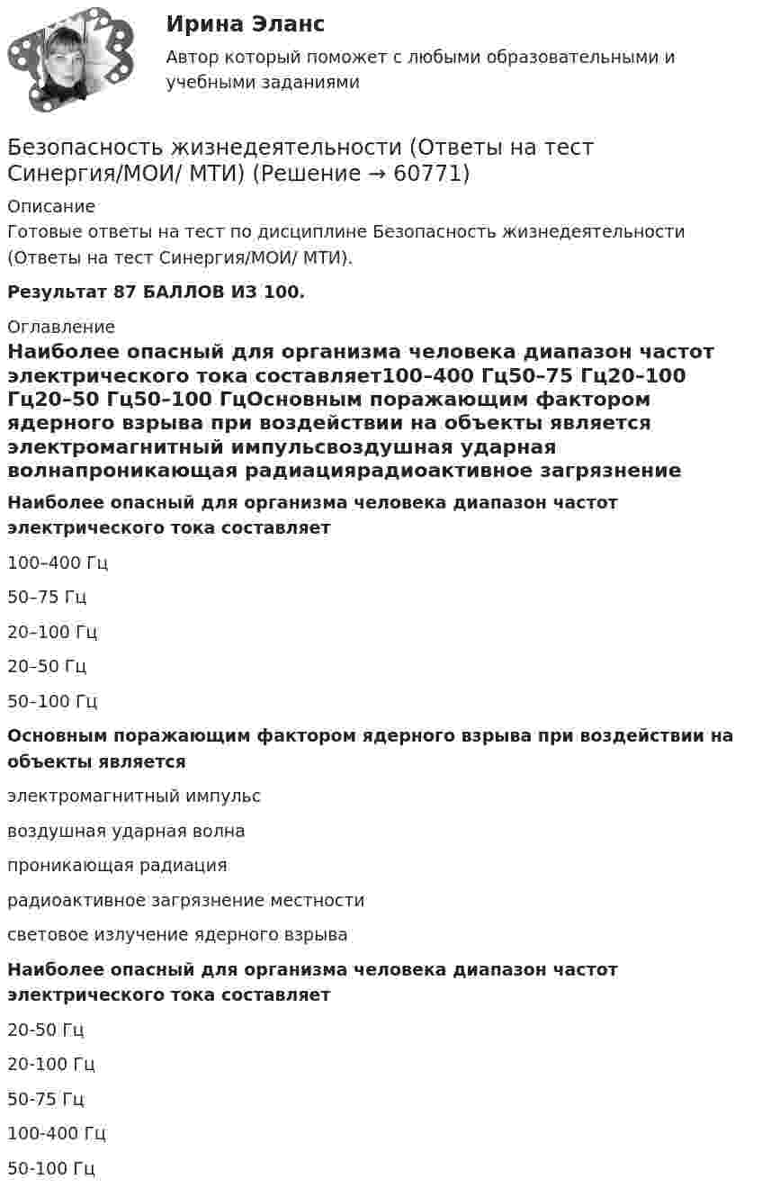     
            Описание
            Готовые ответы на тест по дисциплине Безопасность жизнедеятельности (Ответы на тест Синергия/МОИ/ МТИ).Результат 87 БАЛЛОВ ИЗ 100. 
            Оглавление
            Наиболее опасный для организма человека диапазон частот электрического тока составляет100–400 Гц50–75 Гц20–100 Гц20–50 Гц50–100 ГцОсновным поражающим фактором ядерного взрыва при воздействии на объекты является электромагнитный импульсвоздушная ударная волнапроникающая радиациярадиоактивное загрязнение местностисветовое излучение ядерного взрываНаиболее опасный для организма человека диапазон частот электрического тока составляет20-50 Гц20-100 Гц50-75 Гц100-400 Гц50-100 Гц  
            
            
            Безопасность жизнедеятельности Ответы на 3 промежуточных теста и Итоговое тестирование Витте МУИВБезопасность жизнедеятельности (Ответы на тест Синергия/МОИ/ МТИ)Безопасность жизнедеятельности Ответы на тест Синергия МОИ МТИ💯 Безопасность жизнедеятельности (ответы на тест Синергия / МОИ / МТИ / МосАП, декабрь 2023)💯 Безопасность жизнедеятельности (ответы на тест Синергия / МОИ / МТИ / МосАП, ноябрь 2023)💯 Безопасность жизнедеятельности (ответы на тест Синергия / МОИ / МТИ / МосАП, сентябрь 2023)Безопасность жизнедеятельности (ПДО, ПНК, КП)💯 Безопасность жизнедеятельности.ои(dor_ДСИ)_211112 (ответы на тест Синергия / МОИ / МТИ / МосАП, сентябрь 2023)💯 Безопасность жизнедеятельности.ои(dor_ДСИ)_211112 (ответы на тест Синергия / МТИ / МосАП, декабрь 2022)💯 Безопасность жизнедеятельности.ои(dor_ДСИ)_211112 (ответы на тест Синергия / МТИ / МосАП, ноябрь 2022)💯 Безопасность жизнедеятельности.ои(dor_ДСИ)_211112 (правильные ответы на тест Синергия / МОИ / МТИ / МосАП)💯 Безопасность жизнедеятельности.ои(dor_ДСИ)_211112 (правильные ответы на тест Синергия / МОИ / МТИ / МосАП, август 2023)Безопасность жизнедеятельности.ои(dor_ДСИ)  тест с ответами Синергия/МОИ/ МТИ /МОСАПБезопасность жизнедеятельности (ОСЭК)