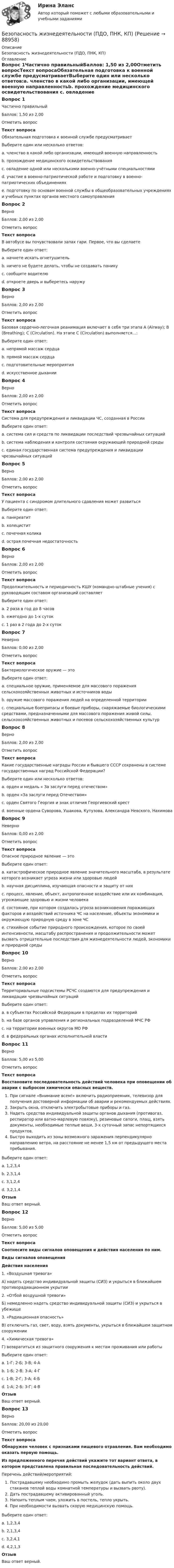     
            Описание
            Безопасность жизнедеятельности (ПДО, ПНК, КП) 
            Оглавление
            Вопрос 1Частично правильныйБаллов: 1,50 из 2,00Отметить вопросТекст вопросаОбязательная подготовка к военной службе предусматриваетВыберите один или несколько ответов:a. членство в какой либо организации, имеющей военную направленностьb. прохождение медицинского освидетельствования c. овладение одной или несколькими военно-учётными специальностями d. участие в военно-патриотической работе и подготовку в военно-патриотических объединенияхe. подготовку по основам военной службы в общеобразовательных учреждениях и учебных пунктах органов местного самоуправления Вопрос 2ВерноБаллов: 2,00 из 2,00Отметить вопросТекст вопросаВ автобусе вы почувствовали запах гари. Первое, что вы сделаетеВыберите один ответ:a. начнете искать огнетушительb. ничего не будете делать, чтобы не создавать паникуc. сообщите водителю d. откроете дверь и выберетесь наружуВопрос 3ВерноБаллов: 2,00 из 2,00Отметить вопросТекст вопросаБазовая сердечно-легочная реанимация включает в себя три этапа A (Airway); В (Breathing); С (Circulation). На этапе С (Circulation) выполняется…:Выберите один ответ:a. непрямой массаж сердца b. прямой массаж сердцаc. подготовительные мероприятияd. искусственное дыханииВопрос 4ВерноБаллов: 2,00 из 2,00Отметить вопросТекст вопросаСистема для предупреждения и ликвидации ЧС, созданная в РоссииВыберите один ответ:a. система сил и средств по ликвидации последствий чрезвычайных ситуацийb. система наблюдения и контроля состояния окружающей природной средыc. единая государственная система предупреждения и ликвидации чрезвычайных ситуаций Вопрос 5ВерноБаллов: 2,00 из 2,00Отметить вопросТекст вопросаУ пациента с синдромом длительного сдавления может развитьсяВыберите один ответ:a. панкреатитb. холециститc. почечная коликаd. острая почечная недостаточность Вопрос 6ВерноБаллов: 2,00 из 2,00Отметить вопросТекст вопросаПродолжительность и периодичность КШУ (командно-штабные учения) с руководящим составом организаций составляетВыберите один ответ:a. 2 раза в год до 8 часовb. ежегодно до 1-х суток c. 1 раз в 2 года до 2-х сутокВопрос 7НеверноБаллов: 0,00 из 2,00Отметить вопросТекст вопросаБактериологическое оружие — этоВыберите один ответ:a. специальное оружие, применяемое для массового поражения сельскохозяйственных животных и источников воды b. оружие массового поражения людей на определенной территорииc. специальные боеприпасы и боевые приборы, снаряжаемые биологическими средствами, предназначенными для массового поражения живой силы, сельскохозяйственных животных и посевов сельскохозяйственных культурВопрос 8ВерноБаллов: 2,00 из 2,00Отметить вопросТекст вопросаКакие государственные награды России и бывшего СССР сохранены в системе государственных наград Российской Федерации?Выберите один или несколько ответов:a. орден и медаль « За заслуги перед отечеством»b. орден «За заслуги перед Отечеством»c. орден Святого Георгия и знак отличия Георгиевский крест d. военные ордена Суворова, Ушакова, Кутузова, Александра Невского, Нахимова Вопрос 9НеверноБаллов: 0,00 из 2,00Отметить вопросТекст вопросаОпасное природное явление — этоВыберите один ответ:a. катастрофическое природное явление значительного масштаба, в результате которого возникает угроза жизни или здоровью людей b. научная дисциплина, изучающая опасности и защиту от нихc. процесс, явление, объект, антропогенное воздействие или их комбинация, угрожающие здоровью и жизни человекаd. состояние, при котором создалась угроза возникновения поражающих факторов и воздействий источника ЧС на население, объекты экономики и окружающую природную среду в зоне ЧСe. стихийное событие природного происхождения, которое по своей интенсивности, масштабу распространения и продолжительности может вызвать отрицательные последствия для жизнедеятельности людей, экономики и природной средыВопрос 10ВерноБаллов: 2,00 из 2,00Отметить вопросТекст вопросаТерриториальные подсистемы РСЧС создаются для предупреждения и ликвидации чрезвычайных ситуацийВыберите один ответ:a. в субъектах Российской Федерации в пределах их территорий b. на базе органов управления и региональных подразделений МЧС РФc. на территории военных округов МО РФd. в федеральных органах исполнительной властиВопрос 11ВерноБаллов: 5,00 из 5,00Отметить вопросТекст вопросаВосстановите последовательность действий человека при оповещении об аварии с выбросом химически опасных веществ. При сигнале «Внимание всем!» включить радиоприемник, телевизор для получения достоверной информации об аварии и рекомендуемых действиях.Закрыть окна, отключить электробытовые приборы и газ.Надеть средства индивидуальной защиты органов дыхания (противогаз, респиратор или ватно-марлевую повязку), резиновые сапоги, плащ, взять документы, необходимые теплые вещи, 3-х суточный запас непортящихся продуктов.Быстро выходить из зоны возможного заражения перпендикулярно направлению ветра, на расстояние не менее 1,5 км от предыдущего места пребывания.Выберите один ответ:a. 1,2,3,4 b. 2,3,1,4c. 3,1,2,4d. 3,2,1,4ОтзывВаш ответ верный.Вопрос 12ВерноБаллов: 5,00 из 5,00Отметить вопросТекст вопросаСоотнесите виды сигналов оповещения и действия населения по ним. Виды сигналов оповещенияДействия населения1. «Воздушная тревога»А) надеть средство индивидуальной защиты (СИЗ) и укрыться в ближайшем противорадиационном укрытии2. «Отбой воздушной тревоги»Б) немедленно надеть средство индивидуальной защиты (СИЗ) и укрыться в убежище3. «Радиационная опасность»В) отключить газ, свет, воду, взять документы, укрыться в ближайшем защитном сооружении4. «Химическая тревога»Г) возвратиться из защитного сооружения к местам проживания или работы Выберите один ответ:a. 1-Г; 2-Б; 3-В; 4-Аb. 1-Б; 2-В; 3-А; 4-Гc. 1-В; 2-Г; 3-А; 4-Б d. 1-А; 2-Б; 3-Г; 4-ВОтзывВаш ответ верный.Вопрос 13ВерноБаллов: 20,00 из 20,00Отметить вопросТекст вопросаОбнаружен человек с признаками пищевого отравления. Вам необходимо оказать первую помощь.Из предложенного перечня действий укажите тот вариант ответа, в котором представлена правильная последовательность действий. Перечень действий/мероприятий:Пострадавшему необходимо промыть желудок (дать выпить около двух стаканов теплой воды комнатной температуры и вызвать рвоту).Дать пострадавшему активированный уголь.Напоить теплым чаем, уложить в постель, тепло укрыть.При необходимости вызвать скорую медицинскую помощь. Выберите один ответ:a. 1,2,3,4 b. 2,1,3,4c. 3,2,4,1d. 4,2,1,3ОтзывВаш ответ верный.  
            
            
            Безопасность жизнедеятельности (ПДО, ПНК, КП)Безопасность жизнедеятельности (ПДО, ПНК, КП)Безопасность жизнедеятельности (ПДО, ПНК, КП)Безопасность жизнедеятельности (ПДО, ПНК, КП)Безопасность жизнедеятельности (ПДО, ПНК, КП)Безопасность жизнедеятельности (ПДО, ПНК, КП)Безопасность жизнедеятельности (ПДО, ПНК, КП)Безопасность жизнедеятельности (Ответы на тест Синергия/МОИ/ МТИ)Безопасность жизнедеятельности Ответы на тест Синергия МОИ МТИ💯 Безопасность жизнедеятельности (ответы на тест Синергия / МОИ / МТИ / МосАП, декабрь 2023)💯 Безопасность жизнедеятельности (ответы на тест Синергия / МОИ / МТИ / МосАП, ноябрь 2023)💯 Безопасность жизнедеятельности (ответы на тест Синергия / МОИ / МТИ / МосАП, сентябрь 2023)Безопасность жизнедеятельности (ПДО, ПНК, КП)Безопасность жизнедеятельности (ПДО, ПНК, КП)