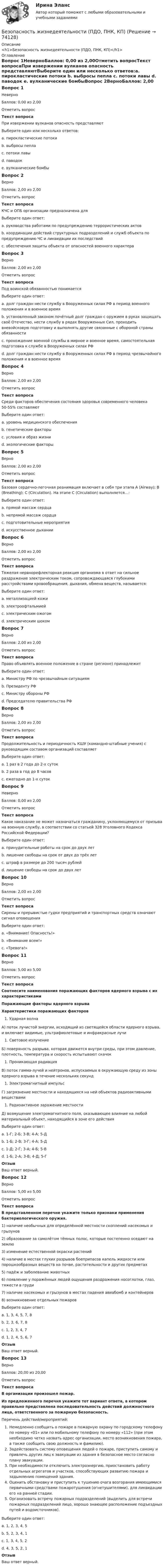     
            Описание
            <h1>Безопасность жизнедеятельности (ПДО, ПНК, КП)</h1> 
            Оглавление
            Вопрос 1НеверноБаллов: 0,00 из 2,00Отметить вопросТекст вопросаПри извержении вулканов опасность представляютВыберите один или несколько ответов:a. пирокластические потоки b. выбросы пепла c. потоки лавы d. паводок e. вулканические бомбыВопрос 2ВерноБаллов: 2,00 из 2,00Отметить вопросТекст вопросаКЧС и ОПБ организации предназначена дляВыберите один ответ:a. руководства работами по предупреждению террористических актовb. координации действий структурных подразделений и служб объекта по предупреждению ЧС и ликвидации их последствий c. обеспечения защиты объекта от опасностей военного характераВопрос 3ВерноБаллов: 2,00 из 2,00Отметить вопросТекст вопросаПод воинской обязанностью понимаетсяВыберите один ответ:a. долг граждан нести службу в Вооруженных силах РФ в период военного положения и в военное времяb. установленный законом почётный долг граждан с оружием в руках защищать своё Отечество, нести службу в рядах Вооруженных Сил, проходить вневойсковую подготовку и выполнять другие связанные с обороной страны обязанности c. прохождение военной службы в мирное и военное время, самостоятельная подготовка к службе в Вооруженных силах РФd. долг граждан нести службу в Вооруженных силах РФ в период чрезвычайного положения и в военное времяВопрос 4ВерноБаллов: 2,00 из 2,00Отметить вопросТекст вопросаСреди факторов обеспечения состояния здоровья современного человека 50-55% составляютВыберите один ответ:a. уровень медицинского обеспеченияb. генетические факторыc. условия и образ жизни d. экологические факторыВопрос 5ВерноБаллов: 2,00 из 2,00Отметить вопросТекст вопросаБазовая сердечно-легочная реанимация включает в себя три этапа A (Airway); В (Breathing); С (Circulation). На этапе С (Circulation) выполняется…:Выберите один ответ:a. прямой массаж сердцаb. непрямой массаж сердца c. подготовительные мероприятияd. искусственное дыханииВопрос 6ВерноБаллов: 2,00 из 2,00Отметить вопросТекст вопросаТяжелая нервнорефлекторная реакция организма в ответ на сильное раздражение электрическим током, сопровождающаяся глубокими расстройствами кровообращения, дыхания, обмена веществ, называется:Выберите один ответ:a. металлизацией кожиb. электроофтальмиейc. электрическим ожогомd. электрическим шоком Вопрос 7ВерноБаллов: 2,00 из 2,00Отметить вопросТекст вопросаПраво объявлять военное положение в стране (регионе) принадлежитВыберите один ответ:a. Министру РФ по чрезвычайным ситуациямb. Президенту РФ c. Министру обороны РФd. Председателю правительства РФВопрос 8ВерноБаллов: 2,00 из 2,00Отметить вопросТекст вопросаПродолжительность и периодичность КШУ (командно-штабные учения) с руководящим составом организаций составляетВыберите один ответ:a. 1 раз в 2 года до 2-х сутокb. 2 раза в год до 8 часовc. ежегодно до 1-х суток Вопрос 9НеверноБаллов: 0,00 из 2,00Отметить вопросТекст вопросаКакое наказание не может назначаться гражданину, уклоняющемуся от призыва на военную службу, в соответствии со статьей 328 Уголовного Кодекса Российской Федерации?Выберите один ответ:a. принудительные работы на срок до двух летb. лишение свободы на срок от двух до трёх летc. штраф в размере до 200 тысяч рублей d. лишение свободы на срок до двух летВопрос 10ВерноБаллов: 2,00 из 2,00Отметить вопросТекст вопросаСирены и прерывистые гудки предприятий и транспортных средств означают сигнал оповещенияВыберите один ответ:a. «Внимание! Опасность!»b. «Внимание всем!» c. «Тревога!»Вопрос 11ВерноБаллов: 5,00 из 5,00Отметить вопросТекст вопросаСоотнесите наименования поражающих факторов ядерного взрыва с их характеристиками Поражающие факторы ядерного взрываХарактеристики поражающих факторовУдарная волнаА) поток лучистой энергии, исходящий из светящейся области ядерного взрыва, и включает видимые, ультрафиолетовые и инфракрасные лучиСветовое излучениеБ) поверхность разрыва, которая движется внутри среды, при этом давление, плотность, температура и скорость испытывают скачокПроникающая радиацияВ) поток гамма-лучей и нейтронов, испускаемых в окружающую среду из зоны ядерного взрыва в течение нескольких секундЭлектромагнитный импульсГ) загрязнение местности и находящихся на ней объектов радиоактивными веществамиРадиоактивное заражение местностиД) возмущение электромагнитного поля, оказывающее влияние на любой материальный объект, находящийся в зоне его действия Выберите один ответ:a. 1-Г; 2-Б; 3-В; 4-А; 5-Дb. 1-Б; 2-В; 3-Г; 4-А; 5-Дc. 1-Д; 2-Г; 3-А; 4-Б; 5-Вd. 1-Б; 2-А; 3-В; 4-Д; 5-Г ОтзывВаш ответ верный.Вопрос 12ВерноБаллов: 5,00 из 5,00Отметить вопросТекст вопросаВ представленном перечне укажите только признаки применения бактериологического оружия. 1) наличие необычных для определённой местности скоплений насекомых и грызунов2) образование за самолётом тёмных полос, которые постепенно оседают на землю3) изменение естественной окраски растений4) наличие в местах глухих разрывов боеприпасов капель жидкости или порошкообразных веществ на почве, растительности и других предметах5) падёж и заболевание животных6) появление у поражённых людей ощущения раздражения носоглотки, глаз, тяжести в груди7) наличие насекомых и грызунов в местах падения авиабомб и контейнеров8) возникновение отдельных пожаровВыберите один ответ:a. 1, 3, 4, 5, 7, 8b. 2, 3, 6, 7, 8c. 1, 2, 3, 4, 7d.  1, 2, 4, 5, 6, 7 ОтзывВаш ответ верный.Вопрос 13ВерноБаллов: 20,00 из 20,00Отметить вопросТекст вопросаВ организации произошел пожар.Из предложенного перечня укажите тот вариант ответа, в котором правильно представлена последовательность действий должностного лица, ответственного за пожарную безопасность. Перечень действий/мероприятий:Немедленно сообщить о пожаре в пожарную охрану по городскому телефону по номеру «01» или по мобильному телефону по номеру «112» (при этом необходимо четко назвать адрес организации, место возникновения пожара, а также сообщить свою должность и фамилию).Задействовать систему оповещения людей о пожаре, приступить самому и привлечь других лиц к эвакуации из здания в безопасное место согласно плану эвакуации.При необходимости отключить электроэнергию, приостановить работу отдельных агрегатов и участков, способствующих развитию пожара и задымлению помещений здания.Оценить обстановку и приступить к тушению очага возгорания имеющимися первичными средствами пожаротушения (огнетушителями), для ликвидации его на ранней стадии.Организовать встречу пожарных подразделений (выделить для встречи пожарных подразделений лицо, хорошо знающее расположение подъездных путей и водоисточников).Выберите один ответ:a. 1, 2, 3, 4, 5 b. 5, 2, 3, 4, 1c. 1, 3, 4, 5, 2d. 4, 3, 5, 2, 1ОтзывВаш ответ верный.  
            
            
            Безопасность жизнедеятельности (ПДО, ПНК, КП)Безопасность жизнедеятельности (ПДО, ПНК, КП)Безопасность жизнедеятельности (ПДО, ПНК, КП) Безопасность жизнедеятельности (ПДО, ПНК, КП) комплексноеБезопасность жизнедеятельности (ПДО, ПНК, КП) Комплексное Безопасность жизнедеятельности (ПДО, ПНК, КП) Практическое занятие 2 (Для девушек)БЕЗОПАСНОСТЬ ЖИЗНЕДЕЯТЕЛЬНОСТИ (ПДО, ПНК, КП). Практическое занятие 2 (Для девушек)Безопасность жизнедеятельности (ПДО, ПНК, КП)Безопасность жизнедеятельности (ПДО, ПНК, КП)Безопасность жизнедеятельности (ПДО, ПНК, КП)Безопасность жизнедеятельности (ПДО, ПНК, КП)Безопасность жизнедеятельности (ПДО, ПНК, КП)Безопасность жизнедеятельности (ПДО, ПНК, КП)Безопасность жизнедеятельности (ПДО, ПНК, КП)