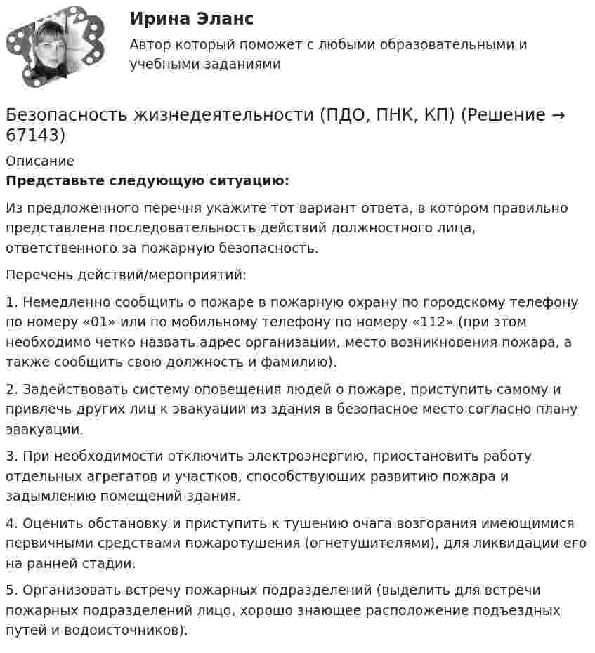      
            Описание
            Представьте следующую ситуацию:Из предложенного перечня укажите тот вариант ответа, в котором правильно представлена последовательность действий должностного лица, ответственного за пожарную безопасность.Перечень действий/мероприятий:1. Немедленно сообщить о пожаре в пожарную охрану по городскому телефону по номеру «01» или по мобильному телефону по номеру «112» (при этом необходимо четко назвать адрес организации, место возникновения пожара, а также сообщить свою должность и фамилию).2. Задействовать систему оповещения людей о пожаре, приступить самому и привлечь других лиц к эвакуации из здания в безопасное место согласно плану эвакуации.3. При необходимости отключить электроэнергию, приостановить работу отдельных агрегатов и участков, способствующих развитию пожара и задымлению помещений здания.4. Оценить обстановку и приступить к тушению очага возгорания имеющимися первичными средствами пожаротушения (огнетушителями), для ликвидации его на ранней стадии.5. Организовать встречу пожарных подразделений (выделить для встречи пожарных подразделений лицо, хорошо знающее расположение подъездных путей и водоисточников).   
            
            
            Безопасность жизнедеятельности (ПДО, ПНК, КП)Безопасность жизнедеятельности (ПДО, ПНК, КП)Безопасность жизнедеятельности (ПДО, ПНК, КП)Безопасность жизнедеятельности (ПДО, ПНК, КП)Безопасность жизнедеятельности (ПДО, ПНК, КП)Безопасность жизнедеятельности (ПДО, ПНК, КП)Безопасность жизнедеятельности (ПДО, ПНК, КП)Безопасность жизнедеятельности (ПДО, ПНК, КП)Безопасность жизнедеятельности (ПДО, ПНК, КП)Безопасность жизнедеятельности (ПДО, ПНК, КП)Безопасность жизнедеятельности (ПДО, ПНК, КП)Безопасность жизнедеятельности (ПДО, ПНК, КП)Безопасность жизнедеятельности (ПДО, ПНК, КП)Безопасность жизнедеятельности (ПДО, ПНК, КП)