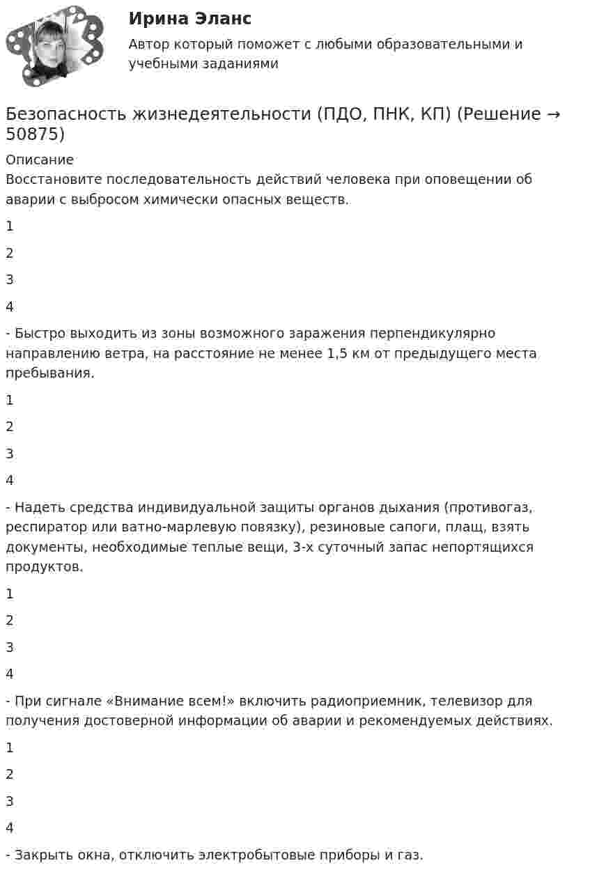      
            Описание
            Восстановите последовательность действий человека при оповещении об аварии с выбросом химически опасных веществ. 1234  - Быстро выходить из зоны возможного заражения перпендикулярно направлению ветра, на расстояние не менее 1,5 км от предыдущего места пребывания. 1234  - Надеть средства индивидуальной защиты органов дыхания (противогаз, респиратор или ватно-марлевую повязку), резиновые сапоги, плащ, взять документы, необходимые теплые вещи, 3-х суточный запас непортящихся продуктов. 1234  - При сигнале «Внимание всем!» включить радиоприемник, телевизор для получения достоверной информации об аварии и рекомендуемых действиях. 1234  - Закрыть окна, отключить электробытовые приборы и газ.  
            
            
            Безопасность жизнедеятельности (ПДО, ПНК, КП)Безопасность жизнедеятельности (ПДО, ПНК, КП)Безопасность жизнедеятельности (ПДО, ПНК, КП)Безопасность жизнедеятельности (ПДО, ПНК, КП)Безопасность жизнедеятельности (ПДО, ПНК, КП)Безопасность жизнедеятельности (ПДО, ПНК, КП)Безопасность жизнедеятельности (ПДО, ПНК, КП)Безопасность жизнедеятельности (ПДО, ПНК, КП)Безопасность жизнедеятельности (ПДО, ПНК, КП)Безопасность жизнедеятельности (ПДО, ПНК, КП)Безопасность жизнедеятельности (ПДО, ПНК, КП)Безопасность жизнедеятельности (ПДО, ПНК, КП)Безопасность жизнедеятельности (ПДО, ПНК, КП)Безопасность жизнедеятельности (ПДО, ПНК, КП)