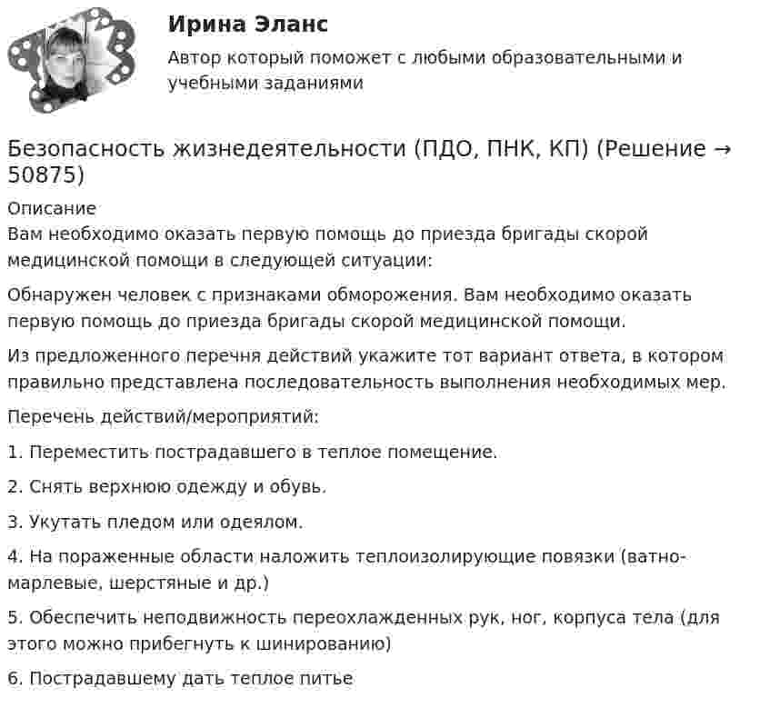      
            Описание
            Вам необходимо оказать первую помощь до приезда бригады скорой медицинской помощи в следующей ситуации: Обнаружен человек с признаками обморожения. Вам необходимо оказать первую помощь до приезда бригады скорой медицинской помощи.Из предложенного перечня действий укажите тот вариант ответа, в котором правильно представлена последовательность выполнения необходимых мер.Перечень действий/мероприятий:1. Переместить пострадавшего в теплое помещение.2. Снять верхнюю одежду и обувь.3. Укутать пледом или одеялом.4. На пораженные области наложить теплоизолирующие повязки (ватно-марлевые, шерстяные и др.)5. Обеспечить неподвижность переохлажденных рук, ног, корпуса тела (для этого можно прибегнуть к шинированию)6. Пострадавшему дать теплое питье  
            
            
            Безопасность жизнедеятельности (ПДО, ПНК, КП)Безопасность жизнедеятельности (ПДО, ПНК, КП)Безопасность жизнедеятельности (ПДО, ПНК, КП)Безопасность жизнедеятельности (ПДО, ПНК, КП)Безопасность жизнедеятельности (ПДО, ПНК, КП)Безопасность жизнедеятельности (ПДО, ПНК, КП)Безопасность жизнедеятельности (ПДО, ПНК, КП)💯 Безопасность жизнедеятельности (ответы на тест Синергия / МОИ / МТИ / МосАП, декабрь 2023)💯 Безопасность жизнедеятельности (ответы на тест Синергия / МОИ / МТИ / МосАП, ноябрь 2023)💯 Безопасность жизнедеятельности (ответы на тест Синергия / МОИ / МТИ / МосАП, сентябрь 2023)Безопасность жизнедеятельности (ПДО, ПНК, КП)Безопасность жизнедеятельности (ПДО, ПНК, КП)Безопасность жизнедеятельности (ПДО, ПНК, КП)Безопасность жизнедеятельности (ПДО, ПНК, КП)