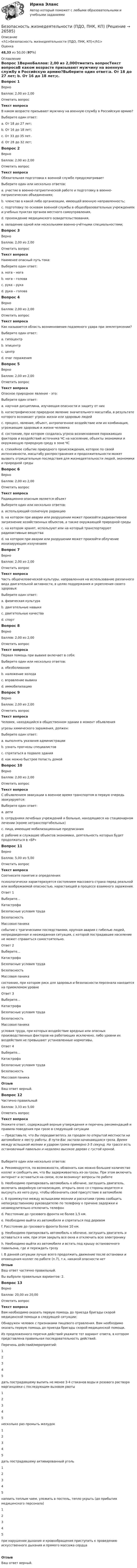      
          Описание
          <h1>Безопасность жизнедеятельности (ПДО, ПНК, КП)</h1>Оценка48,33 из 50,00 (97%) 
          Оглавление
          Вопрос 1ВерноБаллов: 2,00 из 2,00Отметить вопросТекст вопросаВ каком возрасте призывают мужчину на военную службу в Российскую армию?Выберите один ответ:a. От 18 до 27 лет; b. От 16 до 18 лет;c. От 33 до 35 лет.d. От 28 до 32 лет;Вопрос 2ВерноБаллов: 2,00 из 2,00Отметить вопросТекст вопросаОбязательная подготовка к военной службе предусматриваетВыберите один или несколько ответов:a. участие в военно-патриотической работе и подготовку в военно-патриотических объединениях; b. членство в какой либо организации, имеющей военную направленность;c. подготовку по основам военной службы в общеобразовательных учреждениях и учебных пунктах органов местного самоуправления, d. прохождение медицинского освидетельствования. e. овладение одной или несколькими военно-учётными специальностями; Вопрос 3ВерноБаллов: 2,00 из 2,00Отметить вопросТекст вопросаНаименее опасный путь тока:Выберите один ответ:a. нога – нога b. нога – головаc. рука – рукаd. рука – головаВопрос 4ВерноБаллов: 2,00 из 2,00Отметить вопросТекст вопросаКак называется область возникновения подземного удара при землетрясении?Выберите один ответ:a. гипоцентр b. эпицентрc. центрd. очаг пораженияВопрос 5ВерноБаллов: 2,00 из 2,00Отметить вопросТекст вопросаОпасное природное явление - это:Выберите один ответ:a. научная дисциплина, изучающая опасности и защиту от нихb. катастрофическое природное явление значительного масштаба, в результате которого возникает угроза жизни или здоровью людейc. процесс, явление, объект, антропогенное воздействие или их комбинация, угрожающие здоровью и жизни человекаd. состояние, при котором создалась угроза возникновения поражающих факторов и воздействий источника ЧС на население, объекты экономики и окружающую природную среду в зоне ЧСe. стихийное событие природного происхождения, которое по своей интенсивности, масштабу распространения и продолжительности может вызвать отрицательные последствия для жизнедеятельности людей, экономики и природной среды Вопрос 6ВерноБаллов: 2,00 из 2,00Отметить вопросТекст вопросаРадиационно опасным является объект Выберите один или несколько ответов:a. использующий солнечную радиациюb. на котором при аварии или разрушении может произойти радиоактивное загрязнение хозяйственных объектов, а также окружающей природной среды c. на котором хранят, используют или на который транспортируют радиоактивные вещества d. на котором при аварии или разрушении может произойти облучение ионизирующим излучением Вопрос 7ВерноБаллов: 2,00 из 2,00Отметить вопросТекст вопросаЧасть общечеловеческой культуры, направленная на использование различного вида двигательной активности, в целях поддержания и укрепления своего здоровья:Выберите один ответ:a. физическая культура b. двигательные навыкиc. двигательные качестваd. спортВопрос 8ВерноБаллов: 2,00 из 2,00Отметить вопросТекст вопросаПервая помощь при вывихе включает в себя:Выберите один или несколько ответов:a. обезболивание b. наложение холода c. вправление вывихаd. иммобилизацию Вопрос 9ВерноБаллов: 2,00 из 2,00Отметить вопросТекст вопросаЧеловек, находящийся в общественном здании в момент объявленияугрозы химического заражения, должен:Выберите один ответ:a. выполнять указания администрации b. узнать прогнозы специалистовc. спрятаться в подвале зданияd. как можно быстрее попасть домойВопрос 10ВерноБаллов: 2,00 из 2,00Отметить вопросТекст вопросаС объявлением эвакуации в военное время транспортом в первую очередь эвакуируются:Выберите один ответ:a. детиb. сотрудники лечебных учреждений и больные, находящиеся на стационарном лечении (кроме нетранспортабельных) c. лица, имеющие мобилизационные предписанияd. рабочие и служащие объектов экономики, деятельность которых будет продолжаться в «БР»Вопрос 11ВерноБаллов: 5,00 из 5,00Отметить вопросТекст вопросаСоотнесите понятия и определения:психологически характеризуется состоянием массового страха перед реальной или воображаемой опасностью, нарастающей в процессе взаимного заражения.Ответ 1Выберите...КатастрофаБезопасные условия трудаБезопасностьМассовая паника событие с трагическими последствиями, крупная авария с гибелью людей, непредвиденная и неожиданная ситуация, с которой пострадавшее население не может справиться самостоятельно.Ответ 2Выберите...КатастрофаБезопасные условия трудаБезопасностьМассовая паника состояние, при котором риск для здоровья и безопасности персонала находится на приемлемом уровнеОтвет 3Выберите...КатастрофаБезопасные условия трудаБезопасностьМассовая паника условия труда, при которых воздействие вредных или опасных производственных факторов на работающих исключено, либо уровни их воздействия не превышают установленные нормативы. Ответ 4Выберите...КатастрофаБезопасные условия трудаБезопасностьМассовая паника ОтзывВаш ответ верный.Вопрос 12Частично правильныйБаллов: 3,33 из 5,00Отметить вопросТекст вопросаУкажите ответ, содержащий верные утверждения и перечень рекомендаций и правила поведения при грозе в следующей ситуации— Представьте, что Вы передвигаетесь за городом по открытой местности на автомобиле к месту работы. В пути Вас застала начинающаяся гроза. Время между вспышкой молнии и ударом грома примерно 3-5 секунд. На трассе есть остановочный павильон и недалеко высокое дерево с густой кроной.Выберите один или несколько ответов:a. Рекомендуется, по возможности, обзвонить как можно большее количество коллег и сообщить им, что Вы задерживаетесь из-за грозы. При этом включить интернет и оставаться на связи, если возникнут вопросы по работеb. Необходимо припарковать автомобиль к обочине, заглушить двигатель, включить аварийную сигнализацию, открыть окно со стороны водителя и высунуть из него руку, чтобы обозначить своё присутствие в автомобилеc. В промежутке между вспышками молнии и раскатами грома сообщить непосредственному руководителю по телефону о причине задержки и незамедлительно отключить телефонd. Расстояние до грозового фронта не более 1,5 км. e. Необходимо выйти из автомобиля и спрятаться под деревомf. Расстояние до грозового фронта более 10 км.g. Необходимо припарковать автомобиль к обочине, заглушить двигатель и оставаться в нем, при этом закрыть все окна и отключить всю электронику h. Необходимо выйти из автомобиля и встать под крышу остановочного павильона, где и переждать грозуi. В данной ситуации лучше всего продолжить движение после остановки и оповещения коллег по работе (п.7), т.к. никакой опасности нетОтзывВаш ответ частично правильный.Вы выбрали правильных вариантов: 2.Вопрос 13ВерноБаллов: 20,00 из 20,00Отметить вопросТекст вопросаВам необходимо оказать первую помощь до приезда бригады скорой медицинской помощи в следующей ситуации: Обнаружен человек с признаками пищевого отравления. Вам необходимо оказать первую помощь до приезда бригады скорой медицинской помощи.Из предложенного перечня действий укажите тот вариант ответа, в котором представлена правильная последовательность действий.Перечень действий/мероприятий: 12345  дать пострадавшему выпить не менее 3-4 стаканов воды и розового раствора марганцовки с последующим вызовом рвоты 12345  несколько раз промыть желудок 12345  дать пострадавшему активированный уголь 12345  напоить теплым чаем, уложить в постель, тепло укрыть (до прибытия медицинского персонала) 12345  при нарушении дыхания и кровообращения приступить к проведению искусственного дыхания и прямого массажа сердцаОтзывВаш ответ верный. 
            
            
            💯 Безопасность жизнедеятельности (ответы на тест Синергия / МОИ / МТИ / МосАП, сентябрь 2023)Безопасность жизнедеятельности (ПДО, ПНК, КП)Безопасность жизнедеятельности (ПДО, ПНК, КП)Безопасность жизнедеятельности (ПДО, ПНК, КП)Безопасность жизнедеятельности (ПДО, ПНК, КП)Безопасность жизнедеятельности (ПДО, ПНК, КП)Безопасность жизнедеятельности (ПДО, ПНК, КП)Безопасность жизнедеятельности.ои(dor_ДСИ)  тест с ответами Синергия/МОИ/ МТИ /МОСАПБезопасность жизнедеятельности (ОСЭК)Безопасность жизнедеятельности (ответы итоговый тест Синергия МТИ/МОИ)Безопасность жизнедеятельности Ответы на 3 промежуточных теста и Итоговое тестирование Витте МУИВБезопасность жизнедеятельности (Ответы на тест Синергия/МОИ/ МТИ)Безопасность жизнедеятельности Ответы на тест Синергия МОИ МТИ💯 Безопасность жизнедеятельности (ответы на тест Синергия / МОИ / МТИ / МосАП, декабрь 2023)