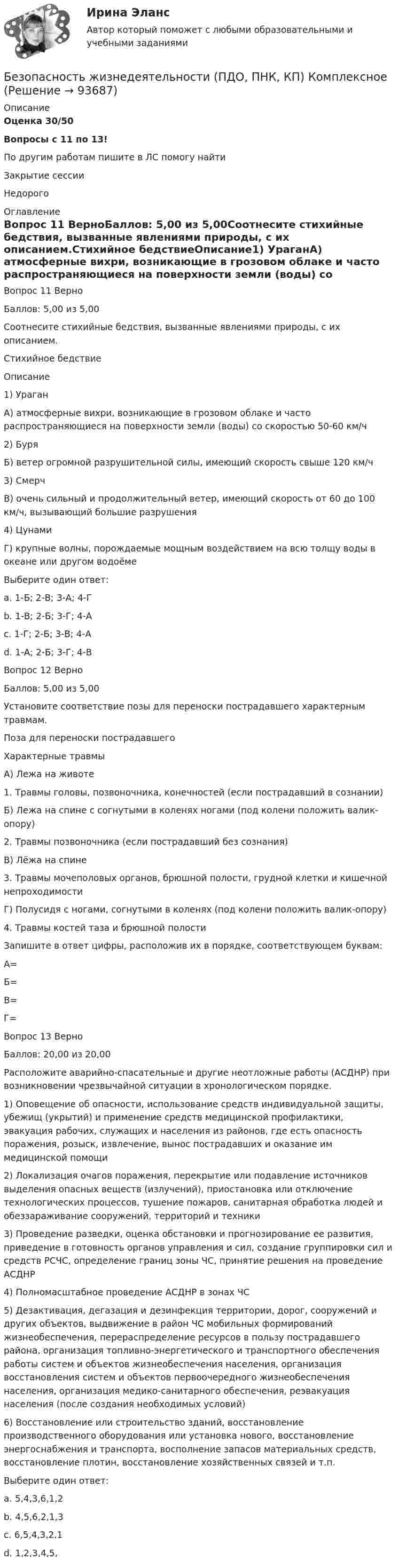      
            Описание
            Оценка 30/50Вопросы с 11 по 13!По другим работам пишите в ЛС помогу найтиЗакрытие сессииНедорого 
            Оглавление
            Вопрос 11 ВерноБаллов: 5,00 из 5,00Соотнесите стихийные бедствия, вызванные явлениями природы, с их описанием.Стихийное бедствиеОписание1)	УраганА) атмосферные вихри, возникающие в грозовом облаке и часто распространяющиеся на поверхности земли (воды) со скоростью 50-60 км/ч2)	БуряБ) ветер огромной разрушительной силы, имеющий скорость свыше 120 км/ч3)	СмерчВ) очень сильный и продолжительный ветер, имеющий скорость от 60 до 100 км/ч, вызывающий большие разрушения4)	ЦунамиГ) крупные волны, порождаемые мощным воздействием на всю толщу воды в океане или другом водоёмеВыберите один ответ:a. 1-Б; 2-В; 3-А; 4-Гb. 1-В; 2-Б; 3-Г; 4-Аc. 1-Г; 2-Б; 3-В; 4-Аd. 1-А; 2-Б; 3-Г; 4-ВВопрос 12 ВерноБаллов: 5,00 из 5,00Установите соответствие позы для переноски пострадавшего характерным травмам.Поза для переноски пострадавшегоХарактерные травмыА) Лежа на животе1.	Травмы головы, позвоночника, конечностей (если пострадавший в сознании)Б) Лежа на спине с согнутыми в коленях ногами (под колени положить валик-опору)2.	Травмы позвоночника (если пострадавший без сознания)В) Лёжа на спине3.	Травмы мочеполовых органов, брюшной полости, грудной клетки и кишечной непроходимостиГ) Полусидя с ногами, согнутыми в коленях (под колени положить валик-опору)4.	Травмы костей таза и брюшной полостиЗапишите в ответ цифры, расположив их в порядке, соответствующем буквам:А=Б=В=Г=Вопрос 13 ВерноБаллов: 20,00 из 20,00Расположите аварийно-спасательные и другие неотложные работы (АСДНР) при возникновении чрезвычайной ситуации в хронологическом порядке.1) Оповещение об опасности, использование средств индивидуальной защиты, убежищ (укрытий) и применение средств медицинской профилактики, эвакуация рабочих, служащих и населения из районов, где есть опасность поражения, розыск, извлечение, вынос пострадавших и оказание им медицинской помощи2) Локализация очагов поражения, перекрытие или подавление источников выделения опасных веществ (излучений), приостановка или отключение технологических процессов, тушение пожаров, санитарная обработка людей и обеззараживание сооружений, территорий и техники3) Проведение разведки, оценка обстановки и прогнозирование ее развития, приведение в готовность органов управления и сил, создание группировки сил и средств РСЧС, определение границ зоны ЧС, принятие решения на проведение АСДНР4) Полномасштабное проведение АСДНР в зонах ЧС5) Дезактивация, дегазация и дезинфекция территории, дорог, сооружений и других объектов, выдвижение в район ЧС мобильных формирований жизнеобеспечения, перераспределение ресурсов в пользу пострадавшего района, организация топливно-энергетического и транспортного обеспечения работы систем и объектов жизнеобеспечения населения, организация восстановления систем и объектов первоочередного жизнеобеспечения населения, организация медико-санитарного обеспечения, реэвакуация населения (после создания необходимых условий)6) Восстановление или строительство зданий, восстановление производственного оборудования или установка нового, восстановление энергоснабжения и транспорта, восполнение запасов материальных средств, восстановление плотин, восстановление хозяйственных связей и т.п.Выберите один ответ:a. 5,4,3,6,1,2b. 4,5,6,2,1,3c. 6,5,4,3,2,1d. 1,2,3,4,5,  
            
            
            Безопасность жизнедеятельности (ПДО, ПНК, КП) комплексноеБезопасность жизнедеятельности (ПДО, ПНК, КП) Комплексное Безопасность жизнедеятельности (ПДО, ПНК, КП) Практическое занятие 2 (Для девушек)БЕЗОПАСНОСТЬ ЖИЗНЕДЕЯТЕЛЬНОСТИ (ПДО, ПНК, КП). Практическое занятие 2 (Для девушек)Безопасность жизнедеятельности (ПДО, ПНК, КП) Тест Тестовые вопросы к разделу 1 НСПКБезопасность жизнедеятельности (ПДО, ПНК, КП) Тест Тестовые вопросы к разделу 2 НСПКБезопасность жизнедеятельности (ПДО, ПНК, КП) Тест Тестовые вопросы к разделу 3 НСПКБезопасность жизнедеятельности (ПДО, ПНК, КП)Безопасность жизнедеятельности (ПДО, ПНК, КП)Безопасность жизнедеятельности (ПДО, ПНК, КП)Безопасность жизнедеятельности (ПДО, ПНК, КП)Безопасность жизнедеятельности (ПДО, ПНК, КП)Безопасность жизнедеятельности (ПДО, ПНК, КП)Безопасность жизнедеятельности (ПДО, ПНК, КП)