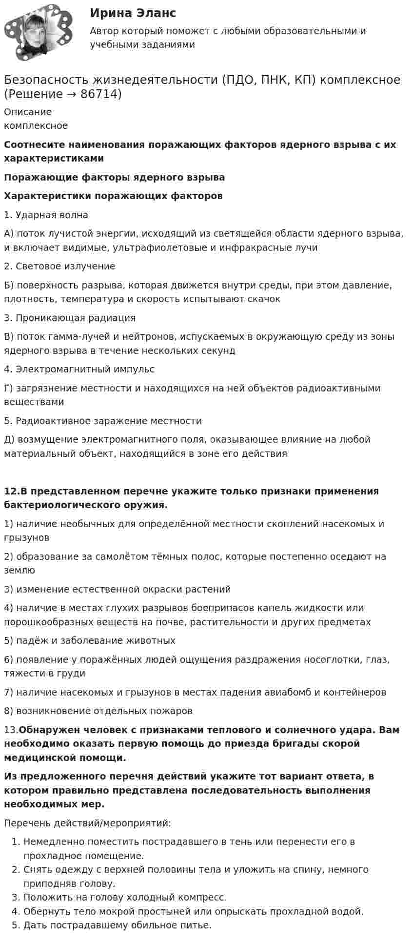     
            Описание
            комплексное Соотнесите наименования поражающих факторов ядерного взрыва с их характеристиками Поражающие факторы ядерного взрываХарактеристики поражающих факторов 1. Ударная волна А) поток лучистой энергии, исходящий из светящейся области ядерного взрыва, и включает видимые, ультрафиолетовые и инфракрасные лучи 2. Световое излучение Б) поверхность разрыва, которая движется внутри среды, при этом давление, плотность, температура и скорость испытывают скачок 3. Проникающая радиация В) поток гамма-лучей и нейтронов, испускаемых в окружающую среду из зоны ядерного взрыва в течение нескольких секунд 4. Электромагнитный импульс Г) загрязнение местности и находящихся на ней объектов радиоактивными веществами 5. Радиоактивное заражение местности Д) возмущение электромагнитного поля, оказывающее влияние на любой материальный объект, находящийся в зоне его действия12.В представленном перечне укажите только признаки применения бактериологического оружия. 1) наличие необычных для определённой местности скоплений насекомых и грызунов2) образование за самолётом тёмных полос, которые постепенно оседают на землю3) изменение естественной окраски растений4) наличие в местах глухих разрывов боеприпасов капель жидкости или порошкообразных веществ на почве, растительности и других предметах5) падёж и заболевание животных6) появление у поражённых людей ощущения раздражения носоглотки, глаз, тяжести в груди7) наличие насекомых и грызунов в местах падения авиабомб и контейнеров8) возникновение отдельных пожаров13.Обнаружен человек с признаками теплового и солнечного удара. Вам необходимо оказать первую помощь до приезда бригады скорой медицинской помощи.Из предложенного перечня действий укажите тот вариант ответа, в котором правильно представлена последовательность выполнения необходимых мер. Перечень действий/мероприятий:Немедленно поместить пострадавшего в тень или перенести его в прохладное помещение.Снять одежду с верхней половины тела и уложить на спину, немного приподняв голову.Положить на голову холодный компресс.Обернуть тело мокрой простыней или опрыскать прохладной водой.Дать пострадавшему обильное питье.   
            
            
            Безопасность жизнедеятельности (ПДО, ПНК, КП) Безопасность жизнедеятельности (ПДО, ПНК, КП) комплексноеБезопасность жизнедеятельности (ПДО, ПНК, КП) Комплексное Безопасность жизнедеятельности (ПДО, ПНК, КП) Практическое занятие 2 (Для девушек)БЕЗОПАСНОСТЬ ЖИЗНЕДЕЯТЕЛЬНОСТИ (ПДО, ПНК, КП). Практическое занятие 2 (Для девушек)Безопасность жизнедеятельности (ПДО, ПНК, КП) Тест Тестовые вопросы к разделу 1 НСПКБезопасность жизнедеятельности (ПДО, ПНК, КП) Тест Тестовые вопросы к разделу 2 НСПКБезопасность жизнедеятельности (ПДО, ПНК, КП)Безопасность жизнедеятельности (ПДО, ПНК, КП)Безопасность жизнедеятельности (ПДО, ПНК, КП)Безопасность жизнедеятельности (ПДО, ПНК, КП)Безопасность жизнедеятельности (ПДО, ПНК, КП)Безопасность жизнедеятельности (ПДО, ПНК, КП)Безопасность жизнедеятельности (ПДО, ПНК, КП)