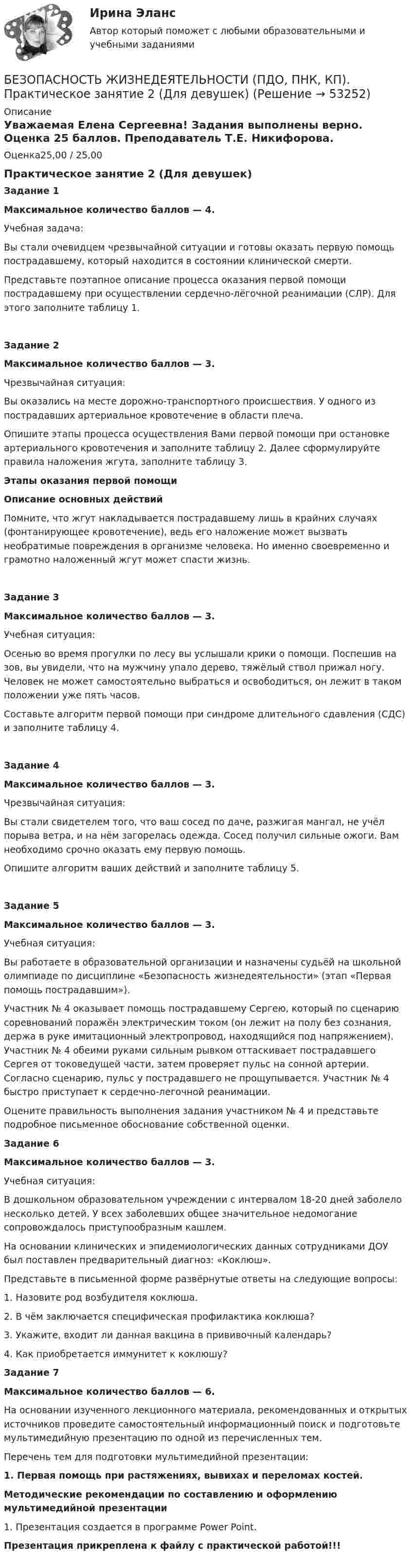      
            Описание
            Уважаемая Елена Сергеевна! Задания выполнены верно. Оценка 25 баллов. Преподаватель Т.Е. Никифорова.Оценка25,00 / 25,00Практическое занятие 2 (Для девушек)Задание 1Максимальное количество баллов — 4.Учебная задача:Вы стали очевидцем чрезвычайной ситуации и готовы оказать первую помощь пострадавшему, который находится в состоянии клинической смерти.Представьте поэтапное описание процесса оказания первой помощи пострадавшему при осуществлении сердечно-лёгочной реанимации (СЛР). Для этого заполните таблицу 1.Задание 2 Максимальное количество баллов — 3.Чрезвычайная ситуация:Вы оказались на месте дорожно-транспортного происшествия. У одного из пострадавших артериальное кровотечение в области плеча.Опишите этапы процесса осуществления Вами первой помощи при остановке артериального кровотечения и заполните таблицу 2. Далее сформулируйте правила наложения жгута, заполните таблицу 3.Этапы оказания первой помощиОписание основных действийПомните, что жгут накладывается пострадавшему лишь в крайних случаях (фонтанирующее кровотечение), ведь его наложение может вызвать необратимые повреждения в организме человека. Но именно своевременно и грамотно наложенный жгут может спасти жизнь.Задание 3Максимальное количество баллов — 3.Учебная ситуация:Осенью во время прогулки по лесу вы услышали крики о помощи. Поспешив на зов, вы увидели, что на мужчину упало дерево, тяжёлый ствол прижал ногу. Человек не может самостоятельно выбраться и освободиться, он лежит в таком положении уже пять часов.Составьте алгоритм первой помощи при синдроме длительного сдавления (СДС) и заполните таблицу 4.Задание 4 Максимальное количество баллов — 3.Чрезвычайная ситуация:Вы стали свидетелем того, что ваш сосед по даче, разжигая мангал, не учёл порыва ветра, и на нём загорелась одежда. Сосед получил сильные ожоги. Вам необходимо срочно оказать ему первую помощь.Опишите алгоритм ваших действий и заполните таблицу 5.Задание 5Максимальное количество баллов — 3.Учебная ситуация:Вы работаете в образовательной организации и назначены судьёй на школьной олимпиаде по дисциплине «Безопасность жизнедеятельности» (этап «Первая помощь пострадавшим»).Участник № 4 оказывает помощь пострадавшему Сергею, который по сценарию соревнований поражён электрическим током (он лежит на полу без сознания, держа в руке имитационный электропровод, находящийся под напряжением). Участник № 4 обеими руками сильным рывком оттаскивает пострадавшего Сергея от токоведущей части, затем проверяет пульс на сонной артерии. Согласно сценарию, пульс у пострадавшего не прощупывается. Участник № 4 быстро приступает к сердечно-легочной реанимации.Оцените правильность выполнения задания участником № 4 и представьте подробное письменное обоснование собственной оценки. Задание 6Максимальное количество баллов — 3.Учебная ситуация:В дошкольном образовательном учреждении с интервалом 18-20 дней заболело несколько детей. У всех заболевших общее значительное недомогание сопровождалось приступообразным кашлем.На основании клинических и эпидемиологических данных сотрудниками ДОУ был поставлен предварительный диагноз: «Коклюш».Представьте в письменной форме развёрнутые ответы на следующие вопросы:1. Назовите род возбудителя коклюша.2. В чём заключается специфическая профилактика коклюша?3. Укажите, входит ли данная вакцина в прививочный календарь?4. Как приобретается иммунитет к коклюшу? Задание 7Максимальное количество баллов — 6.На основании изученного лекционного материала, рекомендованных и открытых источников проведите самостоятельный информационный поиск и подготовьте мультимедийную презентацию по одной из перечисленных тем.Перечень тем для подготовки мультимедийной презентации:1.         Первая помощь при растяжениях, вывихах и переломах костей.Методические рекомендации по составлению и оформлению мультимедийной презентации1.      Презентация создается в программе Power Point.Презентация прикреплена к файлу с практической работой!!!  
            
            
            Безопасность жизнедеятельности (ПДО, ПНК, КП) Практическое занятие 2 (Для девушек)БЕЗОПАСНОСТЬ ЖИЗНЕДЕЯТЕЛЬНОСТИ (ПДО, ПНК, КП). Практическое занятие 2 (Для девушек)Безопасность жизнедеятельности (ПДО, ПНК, КП) Тест Тестовые вопросы к разделу 1 НСПКБезопасность жизнедеятельности (ПДО, ПНК, КП) Тест Тестовые вопросы к разделу 2 НСПКБезопасность жизнедеятельности (ПДО, ПНК, КП) Тест Тестовые вопросы к разделу 3 НСПКБезопасность жизнедеятельности (ПДО, ПНК, КП) Тест Тестовые вопросы к разделу 4 НСПК💯 Безопасность жизнедеятельности (правильные ответы на тест Синергия / МОИ / МТИ / МосАП)Безопасность жизнедеятельности (ПДО, ПНК, КП)Безопасность жизнедеятельности (ПДО, ПНК, КП)Безопасность жизнедеятельности (ПДО, ПНК, КП)Безопасность жизнедеятельности (ПДО, ПНК, КП)Безопасность жизнедеятельности (ПДО, ПНК, КП)Безопасность жизнедеятельности (ПДО, ПНК, КП) Безопасность жизнедеятельности (ПДО, ПНК, КП) комплексное