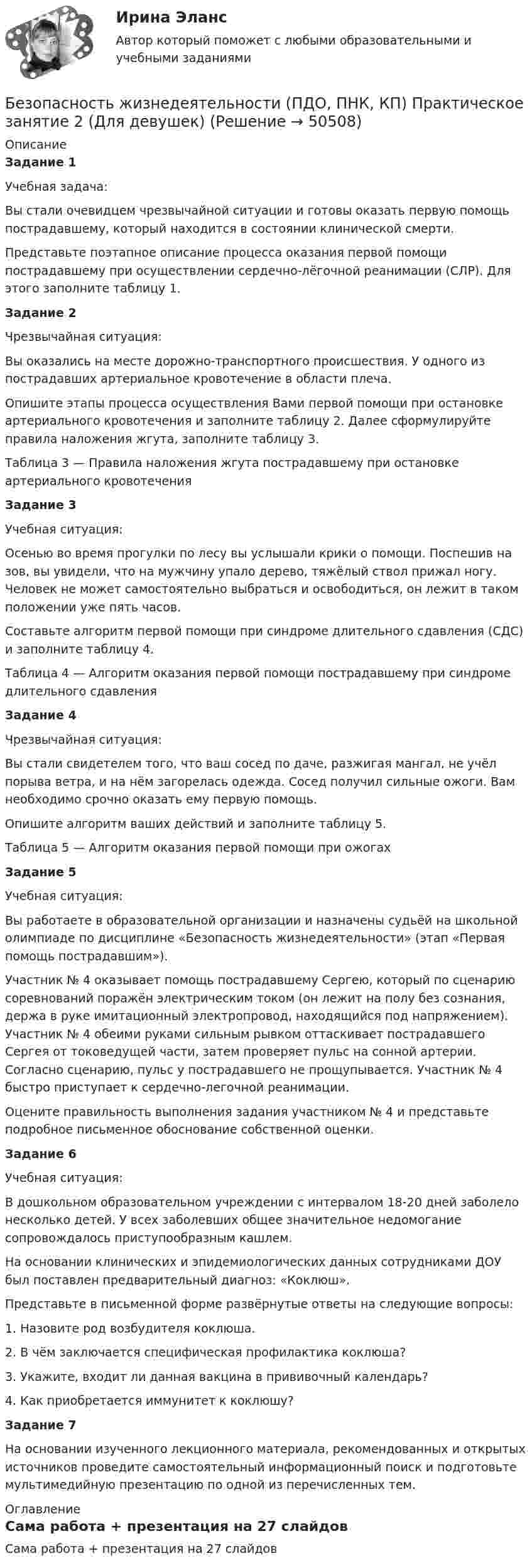      
            Описание
            Задание 1Учебная задача:Вы стали очевидцем чрезвычайной ситуации и готовы оказать первую помощь пострадавшему, который находится в состоянии клинической смерти.Представьте поэтапное описание процесса оказания первой помощи пострадавшему при осуществлении сердечно-лёгочной реанимации (СЛР). Для этого заполните таблицу 1. Задание 2 Чрезвычайная ситуация:Вы оказались на месте дорожно-транспортного происшествия. У одного из пострадавших артериальное кровотечение в области плеча.Опишите этапы процесса осуществления Вами первой помощи при остановке артериального кровотечения и заполните таблицу 2. Далее сформулируйте правила наложения жгута, заполните таблицу 3.Таблица 3 — Правила наложения жгута пострадавшему при остановке артериального кровотеченияЗадание 3Учебная ситуация:Осенью во время прогулки по лесу вы услышали крики о помощи. Поспешив на зов, вы увидели, что на мужчину упало дерево, тяжёлый ствол прижал ногу. Человек не может самостоятельно выбраться и освободиться, он лежит в таком положении уже пять часов.Составьте алгоритм первой помощи при синдроме длительного сдавления (СДС) и заполните таблицу 4. Таблица 4 — Алгоритм оказания первой помощи пострадавшему при синдроме длительного сдавленияЗадание 4Чрезвычайная ситуация:Вы стали свидетелем того, что ваш сосед по даче, разжигая мангал, не учёл порыва ветра, и на нём загорелась одежда. Сосед получил сильные ожоги. Вам необходимо срочно оказать ему первую помощь.Опишите алгоритм ваших действий и заполните таблицу 5. Таблица 5 — Алгоритм оказания первой помощи при ожогахЗадание 5Учебная ситуация:Вы работаете в образовательной организации и назначены судьёй на школьной олимпиаде по дисциплине «Безопасность жизнедеятельности» (этап «Первая помощь пострадавшим»).Участник № 4 оказывает помощь пострадавшему Сергею, который по сценарию соревнований поражён электрическим током (он лежит на полу без сознания, держа в руке имитационный электропровод, находящийся под напряжением). Участник № 4 обеими руками сильным рывком оттаскивает пострадавшего Сергея от токоведущей части, затем проверяет пульс на сонной артерии. Согласно сценарию, пульс у пострадавшего не прощупывается. Участник № 4 быстро приступает к сердечно-легочной реанимации.Оцените правильность выполнения задания участником № 4 и представьте подробное письменное обоснование собственной оценки. Задание 6Учебная ситуация:В дошкольном образовательном учреждении с интервалом 18-20 дней заболело несколько детей. У всех заболевших общее значительное недомогание сопровождалось приступообразным кашлем.На основании клинических и эпидемиологических данных сотрудниками ДОУ был поставлен предварительный диагноз: «Коклюш».Представьте в письменной форме развёрнутые ответы на следующие вопросы:1. Назовите род возбудителя коклюша.2. В чём заключается специфическая профилактика коклюша?3. Укажите, входит ли данная вакцина в прививочный календарь?4. Как приобретается иммунитет к коклюшу? Задание 7На основании изученного лекционного материала, рекомендованных и открытых источников проведите самостоятельный информационный поиск и подготовьте мультимедийную презентацию по одной из перечисленных тем. 
            Оглавление
            Сама работа + презентация на 27 слайдов 
            
            
            Безопасность жизнедеятельности (ПДО, ПНК, КП) Комплексное Безопасность жизнедеятельности (ПДО, ПНК, КП) Практическое занятие 2 (Для девушек)БЕЗОПАСНОСТЬ ЖИЗНЕДЕЯТЕЛЬНОСТИ (ПДО, ПНК, КП). Практическое занятие 2 (Для девушек)Безопасность жизнедеятельности (ПДО, ПНК, КП) Тест Тестовые вопросы к разделу 1 НСПКБезопасность жизнедеятельности (ПДО, ПНК, КП) Тест Тестовые вопросы к разделу 2 НСПКБезопасность жизнедеятельности (ПДО, ПНК, КП) Тест Тестовые вопросы к разделу 3 НСПКБезопасность жизнедеятельности (ПДО, ПНК, КП) Тест Тестовые вопросы к разделу 4 НСПКБезопасность жизнедеятельности (ПДО, ПНК, КП)Безопасность жизнедеятельности (ПДО, ПНК, КП)Безопасность жизнедеятельности (ПДО, ПНК, КП)Безопасность жизнедеятельности (ПДО, ПНК, КП)Безопасность жизнедеятельности (ПДО, ПНК, КП)Безопасность жизнедеятельности (ПДО, ПНК, КП)Безопасность жизнедеятельности (ПДО, ПНК, КП) 