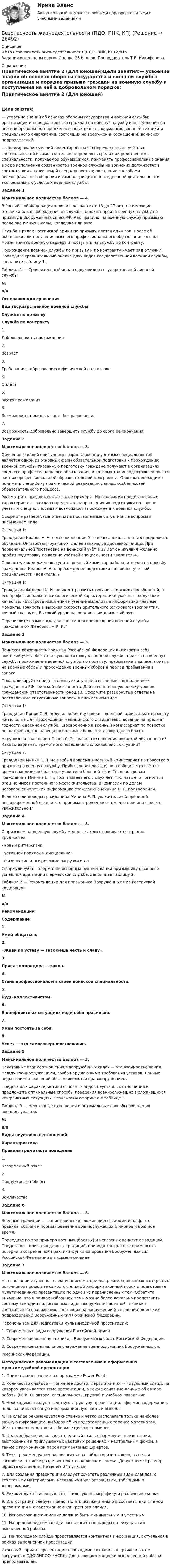      
          Описание
          <h1>Безопасность жизнедеятельности (ПДО, ПНК, КП)</h1>Задания выполнены верно. Оценка 25 баллов. Преподаватель Т.Е. Никифорова 
          Оглавление
          Практическое занятие 2 (Для юношей)Цели занятия:— усвоение знаний об основах обороны государства и военной службы: организации и порядка призыва граждан на военную службу и поступления на неё в добровольном порядке; основных видов вооружения, военной техники и специального снаряжения, состоящих на вооружении (оснащении) воинских подразделений;— формирование умений ориентироваться в перечне военно-учётных специальностей и самостоятельно определять среди них родственные специальности, получаемой обучающимся; применять профессиональные знания в ходе исполнения обязанностей военной службы на воинских должностях в соответствии с получаемой специальностью; овладение способами бесконфликтного общения и саморегуляции в повседневной деятельности и экстремальных условиях военной службы. Задание 1Максимальное количество баллов — 4. В Российской Федерации юноши в возрасте от 18 до 27 лет, не имеющие отсрочки или освобождения от службы, должны пройти военную службу по призыву в Вооружённых силах РФ. Как правило, на военную службу призывают после окончания школы, колледжа или вуза.Служба в рядах Российской армии по призыву длится один год. После её окончания или получения высшего профессионального образования юноша может начать военную карьеру и поступить на службу по контракту.Прохождение военной службы по призыву и по контракту имеет ряд отличий. Проведите сравнительный анализ двух видов государственной военной службы, заполните таблицу 1. Таблица 1 — Сравнительный анализ двух видов государственной военной службы№п/пОснования для сравненияВид государственной военной службыСлужба по призывуСлужба по контракту1.                   Добровольность прохождения  2.                   Возраст  3.                   Требования к образованию и физической подготовке  4.                   Оплата  5.                   Место проживания  6.                   Возможность покидать часть без разрешения   7.                   Возможность добровольно завершить службу до срока её окончания   Задание 2 Максимальное количество баллов — 3. Обучение юношей призывного возраста военно-учётным специальностям является одной из основных форм обязательной подготовки к прохождению военной службы. Указанную подготовку граждане получают в организациях среднего профессионального образования, в которых такая подготовка является частью профессиональной образовательной программы. Юношам необходимо понимать специфику практической реализации данных особенностей образовательного процесса.Рассмотрите предложенные далее примеры. На основании представленных характеристик граждан определите направления их подготовки по военно-учётным специальностям и возможности прохождения военной службы.Оформите развёрнутые ответы на поставленные ситуативные вопросы в письменном виде. Ситуация 1:Гражданин Иванов А. А. после окончания 9‑го класса школы не стал продолжать обучение. Он работал грузчиком, далее занимался доставкой пиццы. При первоначальной постановке на воинский учёт в 17 лет он изъявил желание пройти подготовку по военно‑учётной специальности «водитель».Поясните, как должен поступить военный комиссар района, отвечая на просьбу гражданина Иванов А. А. о прохождении подготовки по военно‑учётной специальности «водитель»? Ситуация 1:Гражданин Фёдоров К. И. не имеет развитых организаторских способностей, в его профессионально‑психологической характеристике указаны следующие качества: «Быстрота мышления и умение выделить в информации главные моменты. Точность и высокая скорость зрительного (слухового) восприятия, точный глазомер. Высокий уровень координации движений рук».Перечислите возможные должности для прохождения военной службы гражданином Фёдоровым К. И.? Задание 3Максимальное количество баллов — 3. Воинская обязанность граждан Российской Федерации включает в себя воинский учёт, обязательную подготовку к военной службе, призыв на военную службу, прохождение военной службы по призыву, пребывание в запасе, призыв на военные сборы и прохождение военных сборов в период пребывания в запасе.Проанализируйте представленные ситуации, связанные с выполнением гражданами РФ воинской обязанности. Дайте собственную оценку уровня гражданской ответственности юношей. Оформите развёрнутые ответы на поставленные ситуативные вопросы в письменном виде. Ситуация 1:Гражданин Попов С. Э. получил повестку о явке в военный комиссариат по месту жительства для прохождения медицинского освидетельствования на предмет годности к военной службе. Своевременно в военный комиссариат по повестке он не прибыл, т.к. навещал в больнице больного двоюродного брата.Нарушил ли гражданин Попов С. Э. правила исполнения воинской обязанности? Каковы варианты грамотного поведения в сложившейся ситуации? Ситуация 2:Гражданин Минин Е. П. не прибыл вовремя в военный комиссариат по повестке о призыве на военную службу. Прибыв через два дня, он сообщил, что всё это время находился в больнице у постели больной тёти. Тётя, по словам гражданина Минина Е. П., воспитывает его с двух лет, т.к. мать его погибла, а отец не имеет постоянного места жительства. В комиссии по делам несовершеннолетних информацию гражданина Минина Е. П. подтвердили.Является ли доводы гражданина Минина Е. П. уважительной причиной несвоевременной явки, и кто принимает решение о том, что причина является уважительной? Задание 4Максимальное количество баллов — 3. С призывом на военную службу молодые люди сталкиваются с рядом трудностей:- новый ритм жизни;- уставной порядок и дисциплина;- физические и психические нагрузки и др. Сформулируйте содержание основных рекомендаций призывнику в вопросе успешной адаптации к армейской службе. Заполните таблицу 2. Таблица 2 — Рекомендации для призывника Вооружённых Сил Российской Федерации№п/пРекомендацииСодержание 1.                   Умей общаться. 2.                   «Живи по уставу — завоюешь честь и славу». 3.                   Приказ командира — закон. 4.                   Стань профессионалом в своей воинской специальности. 5.                   Будь коллективистом. 6.                   В конфликтных ситуациях веди себя правильно. 7.                   Умей постоять за себя. 8.                   Успех — это самосовершенствование.  Задание 5Максимальное количество баллов — 3. Неуставные взаимоотношения в вооружённых силах — это взаимоотношения между военнослужащими, грубо нарушающими требования уставов. Данные виды взаимоотношений обычно являются правонарушением.Представьте характеристики основных видов неуставных отношений и предложите оптимальные способы поведения военнослужащих в сложившихся конфликтных ситуациях. Результаты оформите в таблице 3. Таблица 3 — Неуставные отношения и оптимальные способы поведения военнослужащих№п/пВиды неуставных отношенийХарактеристикаПравила грамотного поведения1.Казарменный рэкет  2.Продуктовые поборы  3.Землячество   Задание 6Максимальное количество баллов — 3. Военные традиции — это исторически сложившиеся в армии и на флоте правила, обычаи и нормы поведения военнослужащих в мирное и военное время.Приведите по три примера военных (боевых) и негласных воинских традиций. Представьте описания данных традиций, приводя конкретные примеры из истории и современной практики функционирования Вооруженных сил Российской Федерации в письменном виде. Задание 7Максимальное количество баллов — 6. На основании изученного лекционного материала, рекомендованных и открытых источников проведите самостоятельный информационный поиск и подготовьте мультимедийную презентацию по одной из перечисленных тем. Обратите внимание, что в рамках избранной темы можно более детально представить систему или один вид основных видов вооружения, военной техники и специального снаряжения, состоящих на вооружении (оснащении) воинских подразделений Вооружённых сил Российской Федерации. Перечень тем для подготовки мультимедийной презентации:1. Современные виды вооружения Российской армии.2. Современная военная техники в Вооружённых силах Российской Федерации.3. Современное специальное снаряжение военнослужащих Вооружённых силРоссийской Федерации. Методические рекомендации к составлению и оформлению мультимедийной презентации1.      Презентация создается в программе Power Point.2.      Количество слайдов — не менее десяти. Первый из них — титульный слайд, на котором указывается тема презентации, а также основные данные об авторе работы (Ф. И. О. автора, специальность, группа) и учебном заведении.3.      Необходимо продумать чёткую структуру презентации, оформив содержание, цель, задачи, основную информационную часть и выводы.4.      На слайде рекомендуется системно и чётко располагать только наиболее важную информацию, выбирая её из подготовленных заранее материалов. Желательно представлять больше цифр и терминов.5.      Целесообразно использовать единый стиль оформления презентации, выстроенный в приглушённых цветовых решениях и нейтральным фоном, а также с гармоничной парой применяемых шрифтов.6.      Текст рекомендуется располагать на слайде горизонтально, выделяя заголовки, а также разделяя текст на колонки и списки. Допускаемый размер шрифта составляет не менее 24 пунктов.7.      Для создания презентации следует сочетать различные виды слайдов: с текстовыми материалами, наглядными иллюстрациями, таблицами и диаграммами.8.      Рекомендуется использовать стильную инфографику и различные иконки.9.      Иллюстрации следует представлять исключительно в соответствии с темой презентации и с содержанием конкретного слайда.10.  Использование анимации должно быть минимальным и уместным.11.  На предпоследнем слайде располагаются выводы по результатам выполненной работы.12.  На последнем слайде представляется контактная информация, актуальная в рамках выполненной презентации. Итоговый вариант презентации необходимо сохранить в архиве и затем загрузить в СДО АНПОО «НСПК» для проверки и оценки выполненной работы преподавателем. 
            
            
            Безопасность жизнедеятельности (ПДО, ПНК, КП)Безопасность жизнедеятельности (ПДО, ПНК, КП)Безопасность жизнедеятельности (ПДО, ПНК, КП)Безопасность жизнедеятельности (ПДО, ПНК, КП) Безопасность жизнедеятельности (ПДО, ПНК, КП) комплексноеБезопасность жизнедеятельности (ПДО, ПНК, КП) Комплексное Безопасность жизнедеятельности (ПДО, ПНК, КП) Практическое занятие 2 (Для девушек)Безопасность жизнедеятельности (ПДО, ПНК, КП)Безопасность жизнедеятельности (ПДО, ПНК, КП)Безопасность жизнедеятельности (ПДО, ПНК, КП)Безопасность жизнедеятельности (ПДО, ПНК, КП)Безопасность жизнедеятельности (ПДО, ПНК, КП)Безопасность жизнедеятельности (ПДО, ПНК, КП)Безопасность жизнедеятельности (ПДО, ПНК, КП)