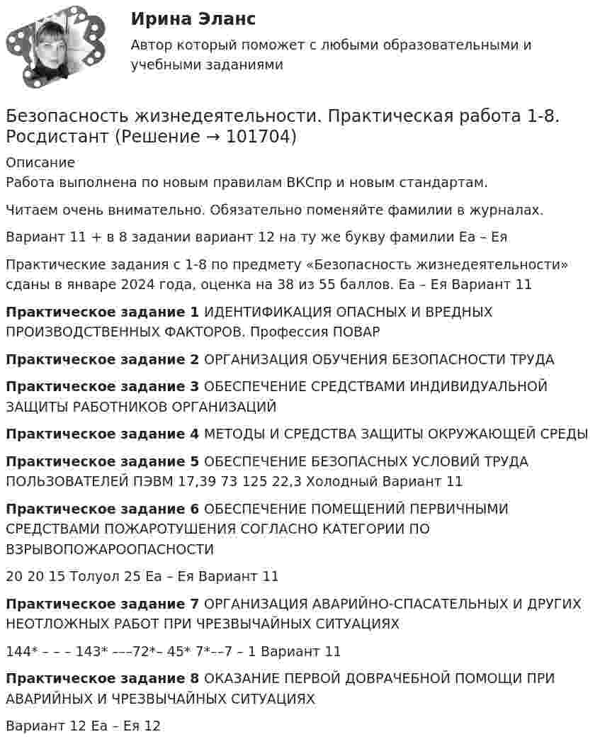       
            Описание
            Работа выполнена по новым правилам ВКСпр и новым стандартам.Читаем очень внимательно. Обязательно поменяйте фамилии в журналах.Вариант 11 + в 8 задании вариант 12 на ту же букву фамилии Еа – ЕяПрактические задания с 1-8 по предмету «Безопасность жизнедеятельности» сданы в январе 2024 года, оценка на 38 из 55 баллов. Еа – Ея Вариант 11Практическое задание 1 ИДЕНТИФИКАЦИЯ ОПАСНЫХ И ВРЕДНЫХ ПРОИЗВОДСТВЕННЫХ ФАКТОРОВ. Профессия ПОВАРПрактическое задание 2 ОРГАНИЗАЦИЯ ОБУЧЕНИЯ БЕЗОПАСНОСТИ ТРУДАПрактическое задание 3 ОБЕСПЕЧЕНИЕ СРЕДСТВАМИ ИНДИВИДУАЛЬНОЙ ЗАЩИТЫ РАБОТНИКОВ ОРГАНИЗАЦИЙПрактическое задание 4 МЕТОДЫ И СРЕДСТВА ЗАЩИТЫ ОКРУЖАЮЩЕЙ СРЕДЫПрактическое задание 5 ОБЕСПЕЧЕНИЕ БЕЗОПАСНЫХ УСЛОВИЙ ТРУДА ПОЛЬЗОВАТЕЛЕЙ ПЭВМ 17,39 73 125 22,3 Холодный Вариант 11Практическое задание 6 ОБЕСПЕЧЕНИЕ ПОМЕЩЕНИЙ ПЕРВИЧНЫМИ СРЕДСТВАМИ ПОЖАРОТУШЕНИЯ СОГЛАСНО КАТЕГОРИИ ПО ВЗРЫВОПОЖАРООПАСНОСТИ20 20 15 Толуол 25 Еа – Ея Вариант 11Практическое задание 7 ОРГАНИЗАЦИЯ АВАРИЙНО-СПАСАТЕЛЬНЫХ И ДРУГИХ НЕОТЛОЖНЫХ РАБОТ ПРИ ЧРЕЗВЫЧАЙНЫХ СИТУАЦИЯХ144* – – – 143* –––72*– 45* 7*––7 – 1 Вариант 11Практическое задание 8 ОКАЗАНИЕ ПЕРВОЙ ДОВРАЧЕБНОЙ ПОМОЩИ ПРИ АВАРИЙНЫХ И ЧРЕЗВЫЧАЙНЫХ СИТУАЦИЯХВариант 12 Еа – Ея 12      