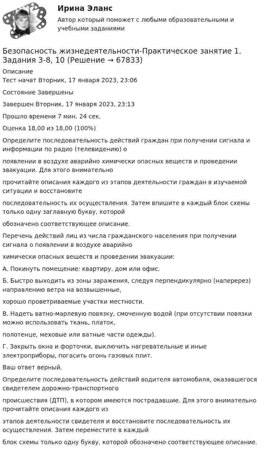      
            Описание
            Тест начат Вторник, 17 января 2023, 23:06Состояние ЗавершеныЗавершен Вторник, 17 января 2023, 23:13Прошло времени 7 мин. 24 сек.Оценка 18,00 из 18,00 (100%)Определите последовательность действий граждан при получении сигнала и информации по радио (телевидению) опоявлении в воздухе аварийно химически опасных веществ и проведении эвакуации. Для этого внимательнопрочитайте описания каждого из этапов деятельности граждан в изучаемой ситуации и восстановитепоследовательность их осуществления. Затем впишите в каждый блок схемы только одну заглавную букву, которойобозначено соответствующее описание.Перечень действий лиц из числа гражданского населения при получении сигнала о появлении в воздухе аварийнохимически опасных веществ и проведении эвакуации:А. Покинуть помещение: квартиру, дом или офис.Б. Быстро выходить из зоны заражения, следуя перпендикулярно (наперерез) направлению ветра на возвышенные,хорошо проветриваемые участки местности.В. Надеть ватно-марлевую повязку, смоченную водой (при отсутствии повязки можно использовать ткань, платок,полотенце, меховые или ватные части одежды).Г. Закрыть окна и форточки, выключить нагревательные и иные электроприборы, погасить огонь газовых плит.Ваш ответ верный.Определите последовательность действий водителя автомобиля, оказавшегося свидетелем дорожно-транспортногопроисшествия (ДТП), в котором имеются пострадавшие. Для этого внимательно прочитайте описания каждого изэтапов деятельности свидетеля и восстановите последовательность их осуществления. Затем переместите в каждыйблок схемы только одну букву, которой обозначено соответствующее описание.   
            
            
            Безопасность жизнедеятельности Практическое занятие 1. Задания 3-8, 10 Безопасность жизнедеятельности-Практическое занятие 1. Задания 3-8, 10Безопасность жизнедеятельности  Практическое занятие 1. Задания 3-8, 10   НСПКБезопасность жизнедеятельности Практическое занятие 1. Задания 3-8, 10  НСПКБезопасность жизнедеятельности Практическое занятие 2 (Для девушек)Безопасность жизнедеятельности Практическое занятие 2 (Для девушек)Безопасность жизнедеятельности Практическое занятие 2 (Для девушек)Безопасность жизнедеятельности (ПДО, ПНК, КП) Тест Тестовые вопросы к разделу 3 НСПКБезопасность жизнедеятельности (ПДО, ПНК, КП) Тест Тестовые вопросы к разделу 4 НСПК💯 Безопасность жизнедеятельности (правильные ответы на тест Синергия / МОИ / МТИ / МосАП)Безопасность жизнедеятельности. Практические работы 1-8, вариант 32Безопасность жизнедеятельности  практическое Безопасность жизнедеятельности,практическое задание 1-8 ТГУ РОСДИСТАНТБезопасность жизнедеятельности практическое занятие 1