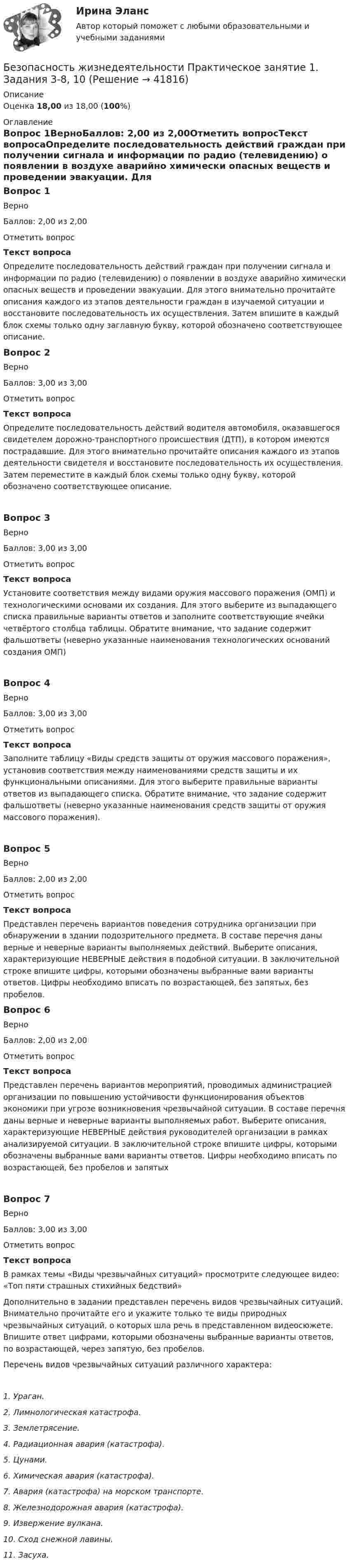      
          Описание
          Оценка 18,00 из 18,00 (100%) 
          Оглавление
          Вопрос 1ВерноБаллов: 2,00 из 2,00Отметить вопросТекст вопросаОпределите последовательность действий граждан при получении сигнала и информации по радио (телевидению) о появлении в воздухе аварийно химически опасных веществ и проведении эвакуации. Для этого внимательно прочитайте описания каждого из этапов деятельности граждан в изучаемой ситуации и восстановите последовательность их осуществления. Затем впишите в каждый блок схемы только одну заглавную букву, которой обозначено соответствующее описание. Вопрос 2ВерноБаллов: 3,00 из 3,00Отметить вопросТекст вопросаОпределите последовательность действий водителя автомобиля, оказавшегося свидетелем дорожно-транспортного происшествия (ДТП), в котором имеются пострадавшие. Для этого внимательно прочитайте описания каждого из этапов деятельности свидетеля и восстановите последовательность их осуществления. Затем переместите в каждый блок схемы только одну букву, которой обозначено соответствующее описание.Вопрос 3ВерноБаллов: 3,00 из 3,00Отметить вопросТекст вопросаУстановите соответствия между видами оружия массового поражения (ОМП) и технологическими основами их создания. Для этого выберите из выпадающего списка правильные варианты ответов и заполните соответствующие ячейки четвёртого столбца таблицы. Обратите внимание, что задание содержит фальшответы (неверно указанные наименования технологических оснований создания ОМП)Вопрос 4ВерноБаллов: 3,00 из 3,00Отметить вопросТекст вопросаЗаполните таблицу «Виды средств защиты от оружия массового поражения», установив соответствия между наименованиями средств защиты и их функциональными описаниями. Для этого выберите правильные варианты ответов из выпадающего списка. Обратите внимание, что задание содержит фальшответы (неверно указанные наименования средств защиты от оружия массового поражения).Вопрос 5ВерноБаллов: 2,00 из 2,00Отметить вопросТекст вопросаПредставлен перечень вариантов поведения сотрудника организации при обнаружении в здании подозрительного предмета. В составе перечня даны верные и неверные варианты выполняемых действий. Выберите описания, характеризующие НЕВЕРНЫЕ действия в подобной ситуации. В заключительной строке впишите цифры, которыми обозначены выбранные вами варианты ответов. Цифры необходимо вписать по возрастающей, без запятых, без пробелов.Вопрос 6ВерноБаллов: 2,00 из 2,00Отметить вопросТекст вопросаПредставлен перечень вариантов мероприятий, проводимых администрацией организации по повышению устойчивости функционирования объектов экономики при угрозе возникновения чрезвычайной ситуации. В составе перечня даны верные и неверные варианты выполняемых работ. Выберите описания, характеризующие НЕВЕРНЫЕ действия руководителей организации в рамках анализируемой ситуации. В заключительной строке впишите цифры, которыми обозначены выбранные вами варианты ответов. Цифры необходимо вписать по возрастающей, без пробелов и запятыхВопрос 7ВерноБаллов: 3,00 из 3,00Отметить вопросТекст вопросаВ рамках темы «Виды чрезвычайных ситуаций» просмотрите следующее видео: «Топ пяти страшных стихийных бедствий» Дополнительно в задании представлен перечень видов чрезвычайных ситуаций. Внимательно прочитайте его и укажите только те виды природных чрезвычайных ситуаций, о которых шла речь в представленном видеосюжете. Впишите ответ цифрами, которыми обозначены выбранные варианты ответов, по возрастающей, через запятую, без пробелов. Перечень видов чрезвычайных ситуаций различного характера:1.  Ураган.2.  Лимнологическая катастрофа.3.  Землетрясение.4.  Радиационная авария (катастрофа).5.  Цунами.6.  Химическая авария (катастрофа).7.   Авария (катастрофа) на морском транспорте.8.  Железнодорожная авария (катастрофа).9.   Извержение вулкана.10. Сход снежной лавины.11. Засуха. 
            
            
            Безопасность жизнедеятельности Практическое занятие 1. Задания 3-8, 10Безопасность жизнедеятельности Практическое занятие 1. Задания 3-8, 10 Безопасность жизнедеятельности-Практическое занятие 1. Задания 3-8, 10Безопасность жизнедеятельности  Практическое занятие 1. Задания 3-8, 10   НСПКБезопасность жизнедеятельности Практическое занятие 1. Задания 3-8, 10  НСПКБезопасность жизнедеятельности Практическое занятие 2 (Для девушек)Безопасность жизнедеятельности Практическое занятие 2 (Для девушек)Безопасность жизнедеятельности (ПДО, ПНК, КП) Тест Тестовые вопросы к разделу 2 НСПКБезопасность жизнедеятельности (ПДО, ПНК, КП) Тест Тестовые вопросы к разделу 3 НСПКБезопасность жизнедеятельности (ПДО, ПНК, КП) Тест Тестовые вопросы к разделу 4 НСПК💯 Безопасность жизнедеятельности (правильные ответы на тест Синергия / МОИ / МТИ / МосАП)Безопасность жизнедеятельности. Практические работы 1-8, вариант 32Безопасность жизнедеятельности  практическое Безопасность жизнедеятельности,практическое задание 1-8 ТГУ РОСДИСТАНТ