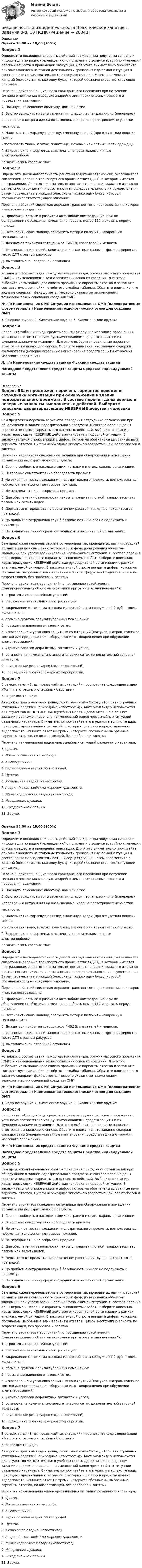      
          Описание
          Оценка 18,00 из 18,00 (100%)Вопрос 1Определите последовательность действий граждан при получении сигнала и информации по радио (телевидению) о появлении в воздухе аварийно химически опасных веществ и проведении эвакуации. Для этого внимательно прочитайте описания каждого из этапов деятельности граждан в изучаемой ситуации и восстановите последовательность их осуществления. Затем переместите в каждый блок схемы только одну букву, которой обозначено соответствующее описание.. Перечень действий лиц из числа гражданского населения при получении сигнала о появлении в воздухе аварийно химически опасных веществ и проведении эвакуации:А. Покинуть помещение: квартиру, дом или офис.Б.  Быстро выходить из зоны заражения, следуя перпендикулярно (наперерез)     направлению ветра и идя на возвышенные, хорошо проветриваемые участки        местности.В. Надеть ватно-марлевую повязку, смоченную водой (при отсутствии повязки можно     использовать ткань, платок, полотенце, меховые или ватные части одежды).Г. Закрыть окна и форточки, выключить нагревательные и иные электроприборы,    погасить огонь газовых плит.Вопрос 2Определите последовательность действий водителя автомобиля, оказавшегося свидетелем дорожно-транспортного происшествия (ДТП), в котором имеются пострадавшие. Для этого внимательно прочитайте описания каждого из этапов деятельности свидетеля и восстановите последовательность их осуществления. Затем переместите в каждый блок схемы только одну букву, которой обозначено соответствующее описание. Перечень действий свидетеля дорожно-транспортного происшествия, в котором имеются пострадавшие:А.  Проверить, есть ли в разбитом автомобиле пострадавшие; при их обнаружении необходимо немедленно набрать номер 112 и оказать первую помощь.Б.  Остановить свою машину, заглушить мотор и включить «аварийную сигнализацию».В.  Дождаться прибытия сотрудников ГИБДД, спасателей и медиков.Г.  Установить свидетелей, записать их контактные данные, сфотографировать место ДТП с разных ракурсов.Д. Выставить знак аварийной остановки.Вопрос 3Установите соответствия между названиями видов оружия массового поражения (ОМП) и наименованиями технологических основ их создания. Для этого выберите из выпадающего списка правильные варианты ответов и заполните соответствующие ячейки четвёртого столбца таблицы. Обратите внимание, что задание содержит фальшответы (неверно указанные наименования технологических оснований создания ОМП).№   п/п  Наименования ОМП    Ситуации использования ОМП (иллюстративные фотоматериалы)   Наименования технологических основ для создания ОМП1. Ядерное оружие  2. Химическое оружие  3. Биологическое оружиеВопрос 4Заполните таблицу «Виды средств защиты от оружия массового поражения», установив соответствия между наименованиями средств защиты и их функциональными описаниями. Для этого выберите правильные варианты ответов из выпадающего списка. Обратите внимание, что задание содержит фальшответы (неверно указанные наименования средств защиты от оружия массового поражения).№ п/п  Наименования средств защиты  Функции средств защитыНаглядное представление средств защиты  Средства индивидуальной защиты 
          Оглавление
          Вопрос 5Вам предложен перечень вариантов поведения сотрудника организации при обнаружении в здании подозрительного предмета. В составе перечня даны верные и неверные варианты выполняемых действий. Выберите описания, характеризующие НЕВЕРНЫЕ действия человека в подобной ситуации. В заключительной строке впишите цифры, которыми обозначены выбранные вами варианты ответов. Цифры необходимо вписать по возрастающей, без пробелов и запятых. Перечень вариантов поведения сотрудника при обнаружении в помещении организации подозрительного предмета:1. Срочно сообщить о находке в администрацию и отдел охраны организации.2.  Осторожно самостоятельно обследовать предмет.3. Не отходя от места нахождения подозрительного предмета, воспользоваться мобильным телефоном для вызова полиции.4.  Не передвигать и не вскрывать предмет.5.  Для обеспечения безопасности накрыть предмет плотной тканью, засыпать песком или залить водой.6.  Держаться от предмета на достаточном расстоянии, лучше находиться за преградой.7.  До прибытия сотрудников служб безопасности никого не подпускать к предмету.8.  Не поднимать панику среди сотрудников и посетителей организации.Вопрос 6Вам предложен перечень вариантов мероприятий, проводимых администрацией организации по повышению устойчивости функционирования объектов экономики при угрозе возникновения чрезвычайной ситуации. В составе перечня даны верные и неверные варианты выполняемых работ. Выберите описания, характеризующие НЕВЕРНЫЕ действия руководителей организации в рамках анализируемой ситуации. В заключительной строке впишите цифры, которыми обозначены выбранные вами варианты ответов. Цифры необходимо вписать по возрастающей, без пробелов и запятых Перечень вариантов мероприятий по повышению устойчивости функционирования объектов экономики при угрозе возникновения ЧС:1.      строительство простейших укрытий;2.      отключение автономных электростанций;3.      закрепление оттяжками высоких малоустойчивых сооружений (труб, вышек, колонн и т.п.);4.      обсыпка грунтом полузаглубленных помещений;5.      повышение давления в газовых сетях;6.      изготовление и установка защитных конструкций (кожухов, шатров, колпаков, зонтов) для предохранения оборудования от повреждения при обрушении элементов зданий;7.      укрытие запасов дефицитных запчастей и узлов;8.      установка на коммунально-энергетических сетях дополнительной запорной арматуры;9.      опустошение резервуаров (водонакопителей);10.  проведение противопожарных мероприятий.Вопрос 7В рамках темы «Виды чрезвычайных ситуаций» просмотрите следующее видео «Топ пяти страшных стихийных бедствий»Воспроизвести видеоАвторское право на видео принадлежит Анатолию Сухову «Топ пяти страшных стихийных бедствий (природные катастрофы)». Материал видео используется для студентов АНПОО «НСПК» в учебных целях. Дополнительно в данном задании предложен перечень наименований видов чрезвычайных ситуаций различного характера. Внимательно прочитайте его и укажите только те виды природных чрезвычайных ситуаций, о которых шла речь в представленном видеосюжете. Впишите ответ цифрами, которыми обозначены выбранные варианты ответов, по возрастающей, без пробелов и запятых. Перечень наименований видов чрезвычайных ситуаций различного характера:1.  Ураган.2.  Лимнологическая катастрофа.3.  Землетрясение.4.  Радиационная авария (катастрофа).5.  Цунами.6.  Химическая авария (катастрофа).7.   Авария (катастрофа) на морском транспорте.8.  Железнодорожная авария (катастрофа).9.   Извержение вулкана.10. Сход снежной лавины.11. Засуха.Оценка 18,00 из 18,00 (100%)Вопрос 1Определите последовательность действий граждан при получении сигнала и информации по радио (телевидению) о появлении в воздухе аварийно химически опасных веществ и проведении эвакуации. Для этого внимательно прочитайте описания каждого из этапов деятельности граждан в изучаемой ситуации и восстановите последовательность их осуществления. Затем переместите в каждый блок схемы только одну букву, которой обозначено соответствующее описание.. Перечень действий лиц из числа гражданского населения при получении сигнала о появлении в воздухе аварийно химически опасных веществ и проведении эвакуации:А. Покинуть помещение: квартиру, дом или офис.Б.  Быстро выходить из зоны заражения, следуя перпендикулярно (наперерез)     направлению ветра и идя на возвышенные, хорошо проветриваемые участки        местности.В. Надеть ватно-марлевую повязку, смоченную водой (при отсутствии повязки можно     использовать ткань, платок, полотенце, меховые или ватные части одежды).Г. Закрыть окна и форточки, выключить нагревательные и иные электроприборы,    погасить огонь газовых плит.Вопрос 2Определите последовательность действий водителя автомобиля, оказавшегося свидетелем дорожно-транспортного происшествия (ДТП), в котором имеются пострадавшие. Для этого внимательно прочитайте описания каждого из этапов деятельности свидетеля и восстановите последовательность их осуществления. Затем переместите в каждый блок схемы только одну букву, которой обозначено соответствующее описание. Перечень действий свидетеля дорожно-транспортного происшествия, в котором имеются пострадавшие:А.  Проверить, есть ли в разбитом автомобиле пострадавшие; при их обнаружении необходимо немедленно набрать номер 112 и оказать первую помощь.Б.  Остановить свою машину, заглушить мотор и включить «аварийную сигнализацию».В.  Дождаться прибытия сотрудников ГИБДД, спасателей и медиков.Г.  Установить свидетелей, записать их контактные данные, сфотографировать место ДТП с разных ракурсов.Д. Выставить знак аварийной остановки.Вопрос 3Установите соответствия между названиями видов оружия массового поражения (ОМП) и наименованиями технологических основ их создания. Для этого выберите из выпадающего списка правильные варианты ответов и заполните соответствующие ячейки четвёртого столбца таблицы. Обратите внимание, что задание содержит фальшответы (неверно указанные наименования технологических оснований создания ОМП).№   п/п  Наименования ОМП    Ситуации использования ОМП (иллюстративные фотоматериалы)   Наименования технологических основ для создания ОМП1. Ядерное оружие  2. Химическое оружие  3. Биологическое оружиеВопрос 4Заполните таблицу «Виды средств защиты от оружия массового поражения», установив соответствия между наименованиями средств защиты и их функциональными описаниями. Для этого выберите правильные варианты ответов из выпадающего списка. Обратите внимание, что задание содержит фальшответы (неверно указанные наименования средств защиты от оружия массового поражения).№ п/п  Наименования средств защиты  Функции средств защитыНаглядное представление средств защиты  Средства индивидуальной защитыВопрос 5Вам предложен перечень вариантов поведения сотрудника организации при обнаружении в здании подозрительного предмета. В составе перечня даны верные и неверные варианты выполняемых действий. Выберите описания, характеризующие НЕВЕРНЫЕ действия человека в подобной ситуации. В заключительной строке впишите цифры, которыми обозначены выбранные вами варианты ответов. Цифры необходимо вписать по возрастающей, без пробелов и запятых. Перечень вариантов поведения сотрудника при обнаружении в помещении организации подозрительного предмета:1. Срочно сообщить о находке в администрацию и отдел охраны организации.2.  Осторожно самостоятельно обследовать предмет.3. Не отходя от места нахождения подозрительного предмета, воспользоваться мобильным телефоном для вызова полиции.4.  Не передвигать и не вскрывать предмет.5.  Для обеспечения безопасности накрыть предмет плотной тканью, засыпать песком или залить водой.6.  Держаться от предмета на достаточном расстоянии, лучше находиться за преградой.7.  До прибытия сотрудников служб безопасности никого не подпускать к предмету.8.  Не поднимать панику среди сотрудников и посетителей организации.Вопрос 6Вам предложен перечень вариантов мероприятий, проводимых администрацией организации по повышению устойчивости функционирования объектов экономики при угрозе возникновения чрезвычайной ситуации. В составе перечня даны верные и неверные варианты выполняемых работ. Выберите описания, характеризующие НЕВЕРНЫЕ действия руководителей организации в рамках анализируемой ситуации. В заключительной строке впишите цифры, которыми обозначены выбранные вами варианты ответов. Цифры необходимо вписать по возрастающей, без пробелов и запятых Перечень вариантов мероприятий по повышению устойчивости функционирования объектов экономики при угрозе возникновения ЧС:1.      строительство простейших укрытий;2.      отключение автономных электростанций;3.      закрепление оттяжками высоких малоустойчивых сооружений (труб, вышек, колонн и т.п.);4.      обсыпка грунтом полузаглубленных помещений;5.      повышение давления в газовых сетях;6.      изготовление и установка защитных конструкций (кожухов, шатров, колпаков, зонтов) для предохранения оборудования от повреждения при обрушении элементов зданий;7.      укрытие запасов дефицитных запчастей и узлов;8.      установка на коммунально-энергетических сетях дополнительной запорной арматуры;9.      опустошение резервуаров (водонакопителей);10.  проведение противопожарных мероприятий.Вопрос 7В рамках темы «Виды чрезвычайных ситуаций» просмотрите следующее видео «Топ пяти страшных стихийных бедствий»Воспроизвести видеоАвторское право на видео принадлежит Анатолию Сухову «Топ пяти страшных стихийных бедствий (природные катастрофы)». Материал видео используется для студентов АНПОО «НСПК» в учебных целях. Дополнительно в данном задании предложен перечень наименований видов чрезвычайных ситуаций различного характера. Внимательно прочитайте его и укажите только те виды природных чрезвычайных ситуаций, о которых шла речь в представленном видеосюжете. Впишите ответ цифрами, которыми обозначены выбранные варианты ответов, по возрастающей, без пробелов и запятых. Перечень наименований видов чрезвычайных ситуаций различного характера:1.  Ураган.2.  Лимнологическая катастрофа.3.  Землетрясение.4.  Радиационная авария (катастрофа).5.  Цунами.6.  Химическая авария (катастрофа).7.   Авария (катастрофа) на морском транспорте.8.  Железнодорожная авария (катастрофа).9.   Извержение вулкана.10. Сход снежной лавины.11. Засуха. 
            
            
            Безопасность жизнедеятельности  Практическое занятие 1. Задания 3-8, 10   НСПКБезопасность жизнедеятельности Практическое занятие 1. Задания 3-8, 10  НСПКБезопасность жизнедеятельности Практическое занятие 2 (Для девушек)Безопасность жизнедеятельности Практическое занятие 2 (Для девушек)Безопасность жизнедеятельности Практическое занятие 2 (Для девушек)Безопасность жизнедеятельности. Практическое занятие 2 (Для девушек)Безопасность жизнедеятельности//РГУ им. А.Н.Косыгина💯 Безопасность жизнедеятельности (правильные ответы на тест Синергия / МОИ / МТИ / МосАП)Безопасность жизнедеятельности. Практические работы 1-8, вариант 32Безопасность жизнедеятельности  практическое Безопасность жизнедеятельности,практическое задание 1-8 ТГУ РОСДИСТАНТБезопасность жизнедеятельности практическое занятие 1Безопасность жизнедеятельности Практическое занятие 1. Задания 3-8, 10Безопасность жизнедеятельности Практическое занятие 1. Задания 3-8, 10 