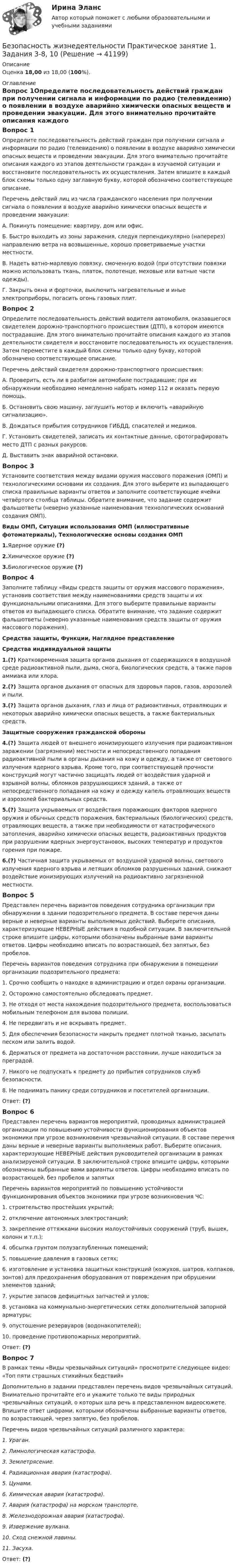      
          Описание
          Оценка 18,00 из 18,00 (100%). 
          Оглавление
          Вопрос 1Определите последовательность действий граждан при получении сигнала и информации по радио (телевидению) о появлении в воздухе аварийно химически опасных веществ и проведении эвакуации. Для этого внимательно прочитайте описания каждого из этапов деятельности граждан в изучаемой ситуации и восстановите последовательность их осуществления. Затем впишите в каждый блок схемы только одну заглавную букву, которой обозначено соответствующее описание.Перечень действий лиц из числа гражданского населения при получении сигнала о появлении в воздухе аварийно химически опасных веществ и проведении эвакуации:А. Покинуть помещение: квартиру, дом или офис.Б.  Быстро выходить из зоны заражения, следуя перпендикулярно (наперерез) направлению ветра на возвышенные, хорошо проветриваемые участки местности.В. Надеть ватно-марлевую повязку, смоченную водой (при отсутствии повязки можно использовать ткань, платок, полотенце, меховые или ватные части одежды).Г. Закрыть окна и форточки, выключить нагревательные и иные электроприборы, погасить огонь газовых плит.Вопрос 2Определите последовательность действий водителя автомобиля, оказавшегося свидетелем дорожно-транспортного происшествия (ДТП), в котором имеются пострадавшие. Для этого внимательно прочитайте описания каждого из этапов деятельности свидетеля и восстановите последовательность их осуществления. Затем переместите в каждый блок схемы только одну букву, которой обозначено соответствующее описание. Перечень действий свидетеля дорожно-транспортного происшествия:А.  Проверить, есть ли в разбитом автомобиле пострадавшие; при их обнаружении необходимо немедленно набрать номер 112 и оказать первую помощь.Б.  Остановить свою машину, заглушить мотор и включить «аварийную сигнализацию».В.  Дождаться прибытия сотрудников ГИБДД, спасателей и медиков.Г.  Установить свидетелей, записать их контактные данные, сфотографировать место ДТП с разных ракурсов.Д. Выставить знак аварийной остановки.Вопрос 3Установите соответствия между видами оружия массового поражения (ОМП) и технологическими основами их создания. Для этого выберите из выпадающего списка правильные варианты ответов и заполните соответствующие ячейки четвёртого столбца таблицы. Обратите внимание, что задание содержит фальшответы (неверно указанные наименования технологических оснований создания ОМП).Виды ОМП, Ситуации использования ОМП (иллюстративные фотоматериалы), Технологические основы создания ОМП1.Ядерное оружие (?)2.Химическое оружие (?)3.Биологическое оружие (?)Вопрос 4Заполните таблицу «Виды средств защиты от оружия массового поражения», установив соответствия между наименованиями средств защиты и их функциональными описаниями. Для этого выберите правильные варианты ответов из выпадающего списка. Обратите внимание, что задание содержит фальшответы (неверно указанные наименования средств защиты от оружия массового поражения).Средства защиты, Функции, Наглядное представлениеСредства индивидуальной защиты1.(?) Кратковременная защита органов дыхания от содержащихся в воздушной среде радиоактивной пыли, дыма, смога, биологических средств, а также паров аммиака или хлора.2.(?) Защита органов дыхания от опасных для здоровья паров, газов, аэрозолей и пыли.3.(?) Защита органов дыхания, глаз и лица от радиоактивных, отравляющих и некоторых аварийно химически опасных веществ, а также бактериальных средств.Защитные сооружения гражданской обороны4.(?) Защита людей от внешнего ионизирующего излучения при радиоактивном заражении (загрязнении) местности и непосредственного попадания радиоактивной пыли в органы дыхания на кожу и одежду, а также от светового излучения ядерного взрыва. Кроме того, при соответствующей прочности конструкций могут частично защищать людей от воздействия ударной и взрывной волны, обломков разрушающихся зданий, а также от непосредственного попадания на кожу и одежду капель отравляющих веществ и аэрозолей бактериальных средств.5.(?) Защита укрываемых от воздействия поражающих факторов ядерного оружия и обычных средств поражения, бактериальных (биологических) средств, отравляющих веществ, а также при необходимости от катастрофического затопления, аварийно химически опасных веществ, радиоактивных продуктов при разрушении ядерных энергоустановок, высоких температур и продуктов горения при пожаре.6.(?) Частичная защита укрываемых от воздушной ударной волны, светового излучения ядерного взрыва и летящих обломков разрушенных зданий, снижают воздействие ионизирующих излучений на радиоактивно загрязненной местности.Вопрос 5Представлен перечень вариантов поведения сотрудника организации при обнаружении в здании подозрительного предмета. В составе перечня даны верные и неверные варианты выполняемых действий. Выберите описания, характеризующие НЕВЕРНЫЕ действия в подобной ситуации. В заключительной строке впишите цифры, которыми обозначены выбранные вами варианты ответов. Цифры необходимо вписать по возрастающей, без запятых, без пробелов. Перечень вариантов поведения сотрудника при обнаружении в помещении организации подозрительного предмета:1. Срочно сообщить о находке в администрацию и отдел охраны организации.2. Осторожно самостоятельно обследовать предмет.3. Не отходя от места нахождения подозрительного предмета, воспользоваться мобильным телефоном для вызова полиции.4. Не передвигать и не вскрывать предмет.5. Для обеспечения безопасности накрыть предмет плотной тканью, засыпать песком или залить водой.6. Держаться от предмета на достаточном расстоянии, лучше находиться за преградой.7. Никого не подпускать к предмету до прибытия сотрудников служб безопасности.8. Не поднимать панику среди сотрудников и посетителей организации.Ответ: (?)Вопрос 6Представлен перечень вариантов мероприятий, проводимых администрацией организации по повышению устойчивости функционирования объектов экономики при угрозе возникновения чрезвычайной ситуации. В составе перечня даны верные и неверные варианты выполняемых работ. Выберите описания, характеризующие НЕВЕРНЫЕ действия руководителей организации в рамках анализируемой ситуации. В заключительной строке впишите цифры, которыми обозначены выбранные вами варианты ответов. Цифры необходимо вписать по возрастающей, без пробелов и запятых Перечень вариантов мероприятий по повышению устойчивости функционирования объектов экономики при угрозе возникновения ЧС:1. строительство простейших укрытий;2. отключение автономных электростанций;3. закрепление оттяжками высоких малоустойчивых сооружений (труб, вышек, колонн и т.п.);4. обсыпка грунтом полузаглубленных помещений;5. повышение давления в газовых сетях;6. изготовление и установка защитных конструкций (кожухов, шатров, колпаков, зонтов) для предохранения оборудования от повреждения при обрушении элементов зданий;7. укрытие запасов дефицитных запчастей и узлов;8. установка на коммунально-энергетических сетях дополнительной запорной арматуры;9. опустошение резервуаров (водонакопителей);10. проведение противопожарных мероприятий.Ответ: (?)Вопрос 7В рамках темы «Виды чрезвычайных ситуаций» просмотрите следующее видео: «Топ пяти страшных стихийных бедствий» Дополнительно в задании представлен перечень видов чрезвычайных ситуаций. Внимательно прочитайте его и укажите только те виды природных чрезвычайных ситуаций, о которых шла речь в представленном видеосюжете. Впишите ответ цифрами, которыми обозначены выбранные варианты ответов, по возрастающей, через запятую, без пробелов. Перечень видов чрезвычайных ситуаций различного характера:1.  Ураган.2.  Лимнологическая катастрофа.3.  Землетрясение.4.  Радиационная авария (катастрофа).5.  Цунами.6.  Химическая авария (катастрофа).7.   Авария (катастрофа) на морском транспорте.8.  Железнодорожная авария (катастрофа).9.   Извержение вулкана.10. Сход снежной лавины.11. Засуха.Ответ: (?) 
            
            
            Безопасность жизнедеятельности практическое занятие 1Безопасность жизнедеятельности Практическое занятие 1. Задания 3-8, 10Безопасность жизнедеятельности Практическое занятие 1. Задания 3-8, 10 Безопасность жизнедеятельности-Практическое занятие 1. Задания 3-8, 10Безопасность жизнедеятельности  Практическое занятие 1. Задания 3-8, 10   НСПКБезопасность жизнедеятельности Практическое занятие 1. Задания 3-8, 10  НСПКБезопасность жизнедеятельности Практическое занятие 2 (Для девушек)Безопасность жизнедеятельности (ПДО, ПНК, КП) Тест Тестовые вопросы к разделу 1 НСПКБезопасность жизнедеятельности (ПДО, ПНК, КП) Тест Тестовые вопросы к разделу 2 НСПКБезопасность жизнедеятельности (ПДО, ПНК, КП) Тест Тестовые вопросы к разделу 3 НСПКБезопасность жизнедеятельности (ПДО, ПНК, КП) Тест Тестовые вопросы к разделу 4 НСПК💯 Безопасность жизнедеятельности (правильные ответы на тест Синергия / МОИ / МТИ / МосАП)Безопасность жизнедеятельности. Практические работы 1-8, вариант 32Безопасность жизнедеятельности  практическое 