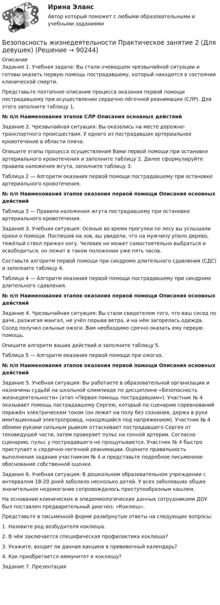     
            Описание
            Задание 1. Учебная задача: Вы стали очевидцем чрезвычайной ситуации и готовы оказать первую помощь пострадавшему, который находится в состоянии клинической смерти.Представьте поэтапное описание процесса оказания первой помощи пострадавшему при осуществлении сердечно-лёгочной реанимации (СЛР). Для этого заполните таблицу 1. № п/п Наименования этапов СЛР  Описания основных действий  Задание 2. Чрезвычайная ситуация: Вы оказались на месте дорожно-транспортного происшествия. У одного из пострадавших артериальное кровотечение в области плеча.Опишите этапы процесса осуществления Вами первой помощи при остановке артериального кровотечения и заполните таблицу 2. Далее сформулируйте правила наложения жгута, заполните таблицу 3.Таблица 2 — Алгоритм оказания первой помощи пострадавшему при остановке артериального кровотечения. № п/п Наименования этапов оказания первой помощи  Описания основных действий  Таблица 3 — Правила наложения жгута пострадавшему при остановке артериального кровотечения.Задание 3. Учебная ситуация: Осенью во время прогулки по лесу вы услышали крики о помощи. Поспешив на зов, вы увидели, что на мужчину упало дерево, тяжёлый ствол прижал ногу. Человек не может самостоятельно выбраться и освободиться, он лежит в таком положении уже пять часов.Составьте алгоритм первой помощи при синдроме длительного сдавления (СДС) и заполните таблицу 4.Таблица 4 — Алгоритм оказания первой помощи пострадавшему при синдроме длительного сдавления. № п/п  Наименования этапов оказания первой помощи Описания основных действийЗадание 4. Чрезвычайная ситуация: Вы стали свидетелем того, что ваш сосед по даче, разжигая мангал, не учёл порыва ветра, и на нём загорелась одежда. Сосед получил сильные ожоги. Вам необходимо срочно оказать ему первую помощь.Опишите алгоритм ваших действий и заполните таблицу 5. Таблица 5 — Алгоритм оказания первой помощи при ожогах.  № п/п  Наименования этапов оказания первой помощи  Описания основных действий   Задание 5. Учебная ситуация: Вы работаете в образовательной организации и назначены судьёй на школьной олимпиаде по дисциплине «Безопасность жизнедеятельности» (этап «Первая помощь пострадавшим»). Участник № 4 оказывает помощь пострадавшему Сергею, который по сценарию соревнований поражён электрическим током (он лежит на полу без сознания, держа в руке имитационный электропровод, находящийся под напряжением). Участник № 4 обеими руками сильным рывком оттаскивает пострадавшего Сергея от токоведущей части, затем проверяет пульс на сонной артерии. Согласно сценарию, пульс у пострадавшего не прощупывается. Участник № 4 быстро приступает к сердечно-легочной реанимации. Оцените правильность выполнения задания участником № 4 и представьте подробное письменное обоснование собственной оценки.Задание 6. Учебная ситуация: В дошкольном образовательном учреждении с интервалом 18-20 дней заболело несколько детей. У всех заболевших общее значительное недомогание сопровождалось приступообразным кашлем.На основании клинических и эпидемиологических данных сотрудниками ДОУ был поставлен предварительный диагноз: «Коклюш».Представьте в письменной форме развёрнутые ответы на следующие вопросы:1. Назовите род возбудителя коклюша.2. В чём заключается специфическая профилактика коклюша?3. Укажите, входит ли данная вакцина в прививочный календарь?4. Как приобретается иммунитет к коклюшу?Задание 7. Презентация        
            
            
            Безопасность жизнедеятельности Практическое занятие 1. Задания 3-8, 10  НСПКБезопасность жизнедеятельности Практическое занятие 2 (Для девушек)Безопасность жизнедеятельности Практическое занятие 2 (Для девушек)Безопасность жизнедеятельности Практическое занятие 2 (Для девушек)Безопасность жизнедеятельности. Практическое занятие 2 (Для девушек)Безопасность жизнедеятельности//РГУ им. А.Н.КосыгинаБезопасность жизнедеятельности (Росдистант)Безопасность жизнедеятельности. Практические работы 1-8, вариант 32Безопасность жизнедеятельности  практическое Безопасность жизнедеятельности,практическое задание 1-8 ТГУ РОСДИСТАНТБезопасность жизнедеятельности практическое занятие 1Безопасность жизнедеятельности Практическое занятие 1. Задания 3-8, 10Безопасность жизнедеятельности Практическое занятие 1. Задания 3-8, 10 Безопасность жизнедеятельности-Практическое занятие 1. Задания 3-8, 10