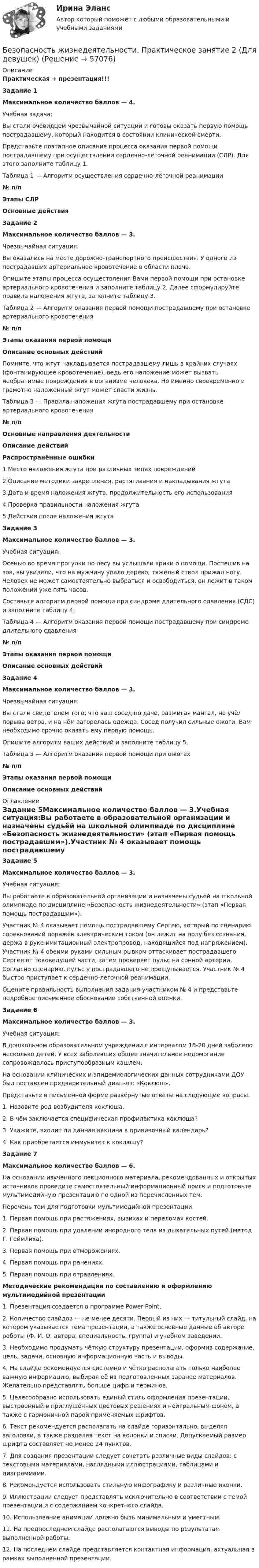      
            Описание
            Практическая + презентация!!!Задание 1Максимальное количество баллов — 4.Учебная задача:Вы стали очевидцем чрезвычайной ситуации и готовы оказать первую помощь пострадавшему, который находится в состоянии клинической смерти.Представьте поэтапное описание процесса оказания первой помощи пострадавшему при осуществлении сердечно-лёгочной реанимации (СЛР). Для этого заполните таблицу 1.Таблица 1 — Алгоритм осуществления сердечно-лёгочной реанимации№ п/пЭтапы СЛРОсновные действияЗадание 2 Максимальное количество баллов — 3.Чрезвычайная ситуация:Вы оказались на месте дорожно-транспортного происшествия. У одного из пострадавших артериальное кровотечение в области плеча.Опишите этапы процесса осуществления Вами первой помощи при остановке артериального кровотечения и заполните таблицу 2. Далее сформулируйте правила наложения жгута, заполните таблицу 3.Таблица 2 — Алгоритм оказания первой помощи пострадавшему при остановке артериального кровотечения№ п/пЭтапы оказания первой помощиОписание основных действийПомните, что жгут накладывается пострадавшему лишь в крайних случаях (фонтанирующее кровотечение), ведь его наложение может вызвать необратимые повреждения в организме человека. Но именно своевременно и грамотно наложенный жгут может спасти жизнь.Таблица 3 — Правила наложения жгута пострадавшему при остановке артериального кровотечения№ п/пОсновные направления деятельностиОписание действийРаспространённые ошибки1.Место наложения жгута при различных типах повреждений2.Описание методики закрепления, растягивания и накладывания жгута3.Дата и время наложения жгута, продолжительность его использования 4.Проверка правильности наложения жгута 5.Действия после наложения жгутаЗадание 3Максимальное количество баллов — 3.Учебная ситуация:Осенью во время прогулки по лесу вы услышали крики о помощи. Поспешив на зов, вы увидели, что на мужчину упало дерево, тяжёлый ствол прижал ногу. Человек не может самостоятельно выбраться и освободиться, он лежит в таком положении уже пять часов.Составьте алгоритм первой помощи при синдроме длительного сдавления (СДС) и заполните таблицу 4. Таблица 4 — Алгоритм оказания первой помощи пострадавшему при синдроме длительного сдавления№ п/пЭтапы оказания первой помощиОписание основных действий Задание 4 Максимальное количество баллов — 3. Чрезвычайная ситуация:Вы стали свидетелем того, что ваш сосед по даче, разжигая мангал, не учёл порыва ветра, и на нём загорелась одежда. Сосед получил сильные ожоги. Вам необходимо срочно оказать ему первую помощь.Опишите алгоритм ваших действий и заполните таблицу 5. Таблица 5 — Алгоритм оказания первой помощи при ожогах№ п/пЭтапы оказания первой помощиОписание основных действий 
            Оглавление
            Задание 5Максимальное количество баллов — 3.Учебная ситуация:Вы работаете в образовательной организации и назначены судьёй на школьной олимпиаде по дисциплине «Безопасность жизнедеятельности» (этап «Первая помощь пострадавшим»).Участник № 4 оказывает помощь пострадавшему Сергею, который по сценарию соревнований поражён электрическим током (он лежит на полу без сознания, держа в руке имитационный электропровод, находящийся под напряжением). Участник № 4 обеими руками сильным рывком оттаскивает пострадавшего Сергея от токоведущей части, затем проверяет пульс на сонной артерии. Согласно сценарию, пульс у пострадавшего не прощупывается. Участник № 4 быстро приступает к сердечно-легочной реанимации.Оцените правильность выполнения задания участником № 4 и представьте подробное письменное обоснование собственной оценки.Задание 6Максимальное количество баллов — 3.Учебная ситуация:В дошкольном образовательном учреждении с интервалом 18-20 дней заболело несколько детей. У всех заболевших общее значительное недомогание сопровождалось приступообразным кашлем.На основании клинических и эпидемиологических данных сотрудниками ДОУ был поставлен предварительный диагноз: «Коклюш».Представьте в письменной форме развёрнутые ответы на следующие вопросы:1. Назовите род возбудителя коклюша.2. В чём заключается специфическая профилактика коклюша?3. Укажите, входит ли данная вакцина в прививочный календарь?4. Как приобретается иммунитет к коклюшу? Задание 7Максимальное количество баллов — 6.На основании изученного лекционного материала, рекомендованных и открытых источников проведите самостоятельный информационный поиск и подготовьте мультимедийную презентацию по одной из перечисленных тем.Перечень тем для подготовки мультимедийной презентации:1.         Первая помощь при растяжениях, вывихах и переломах костей.2.         Первая помощь при удалении инородного тела из дыхательных путей (метод Г. Геймлиха).3.         Первая помощь при отморожениях.4.         Первая помощь при ранениях.5.         Первая помощь при отравлениях.Методические рекомендации по составлению и оформлению мультимедийной презентации1.      Презентация создается в программе Power Point.2.      Количество слайдов — не менее десяти. Первый из них — титульный слайд, на котором указывается тема презентации, а также основные данные об авторе работы (Ф. И. О. автора, специальность, группа) и учебном заведении.3.      Необходимо продумать чёткую структуру презентации, оформив содержание, цель, задачи, основную информационную часть и выводы.4.      На слайде рекомендуется системно и чётко располагать только наиболее важную информацию, выбирая её из подготовленных заранее материалов. Желательно представлять больше цифр и терминов.5.      Целесообразно использовать единый стиль оформления презентации, выстроенный в приглушённых цветовых решениях и нейтральным фоном, а также с гармоничной парой применяемых шрифтов.6.      Текст рекомендуется располагать на слайде горизонтально, выделяя заголовки, а также разделяя текст на колонки и списки. Допускаемый размер шрифта составляет не менее 24 пунктов.7.      Для создания презентации следует сочетать различные виды слайдов: с текстовыми материалами, наглядными иллюстрациями, таблицами и диаграммами.8.      Рекомендуется использовать стильную инфографику и различные иконки.9.      Иллюстрации следует представлять исключительно в соответствии с темой презентации и с содержанием конкретного слайда.10.  Использование анимации должно быть минимальным и уместным.11.  На предпоследнем слайде располагаются выводы по результатам выполненной работы.12.  На последнем слайде представляется контактная информация, актуальная в рамках выполненной презентации.  
            
            
            Безопасность жизнедеятельности Практическое занятие 2 (Для девушек)Безопасность жизнедеятельности. Практическое занятие 2 (Для девушек)Безопасность жизнедеятельности//РГУ им. А.Н.КосыгинаБезопасность жизнедеятельности (Росдистант)Безопасность жизнедеятельности РосдистантБезопасность Жизнедеятельности РосдистантБезопасность жизнедеятельности (Росдистант) (контрольная работа, практические задания)Безопасность жизнедеятельности практическое занятие 1Безопасность жизнедеятельности Практическое занятие 1. Задания 3-8, 10Безопасность жизнедеятельности Практическое занятие 1. Задания 3-8, 10 Безопасность жизнедеятельности-Практическое занятие 1. Задания 3-8, 10Безопасность жизнедеятельности  Практическое занятие 1. Задания 3-8, 10   НСПКБезопасность жизнедеятельности Практическое занятие 1. Задания 3-8, 10  НСПКБезопасность жизнедеятельности Практическое занятие 2 (Для девушек)