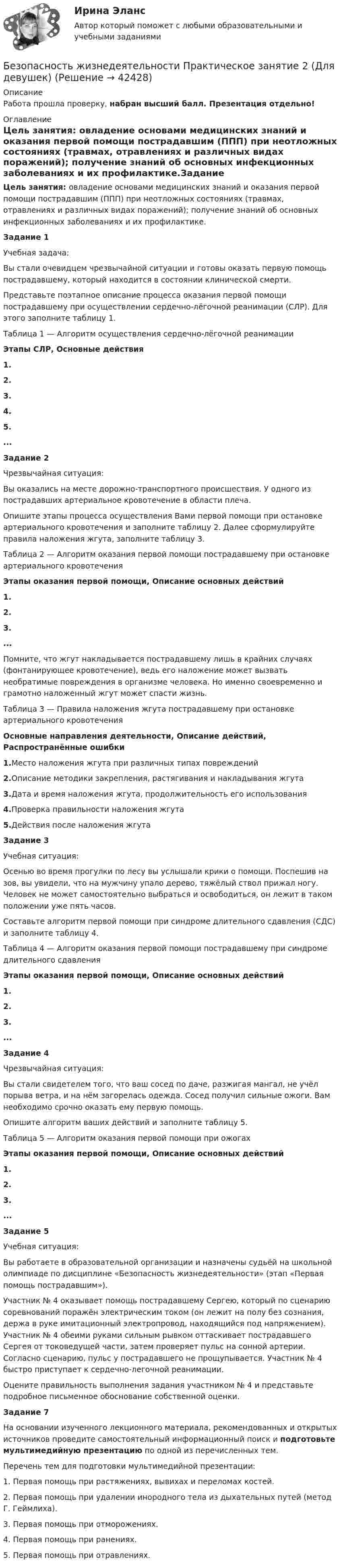      
          Описание
          Работа прошла проверку, набран высший балл. Презентация отдельно! 
          Оглавление
          Цель занятия: овладение основами медицинских знаний и оказания первой помощи пострадавшим (ППП) при неотложных состояниях (травмах, отравлениях и различных видах поражений); получение знаний об основных инфекционных заболеваниях и их профилактике.Задание 1Учебная задача:Вы стали очевидцем чрезвычайной ситуации и готовы оказать первую помощь пострадавшему, который находится в состоянии клинической смерти.Представьте поэтапное описание процесса оказания первой помощи пострадавшему при осуществлении сердечно-лёгочной реанимации (СЛР). Для этого заполните таблицу 1.Таблица 1 — Алгоритм осуществления сердечно-лёгочной реанимацииЭтапы СЛР, Основные действия1.2.3.4.5....Задание 2Чрезвычайная ситуация:Вы оказались на месте дорожно-транспортного происшествия. У одного из пострадавших артериальное кровотечение в области плеча.Опишите этапы процесса осуществления Вами первой помощи при остановке артериального кровотечения и заполните таблицу 2. Далее сформулируйте правила наложения жгута, заполните таблицу 3.Таблица 2 — Алгоритм оказания первой помощи пострадавшему при остановке артериального кровотеченияЭтапы оказания первой помощи, Описание основных действий1.2.3....Помните, что жгут накладывается пострадавшему лишь в крайних случаях (фонтанирующее кровотечение), ведь его наложение может вызвать необратимые повреждения в организме человека. Но именно своевременно и грамотно наложенный жгут может спасти жизнь.Таблица 3 — Правила наложения жгута пострадавшему при остановке артериального кровотеченияОсновные направления деятельности, Описание действий, Распространённые ошибки1.Место наложения жгута при различных типах повреждений2.Описание методики закрепления, растягивания и накладывания жгута3.Дата и время наложения жгута, продолжительность его использования4.Проверка правильности наложения жгута5.Действия после наложения жгутаЗадание 3 Учебная ситуация:Осенью во время прогулки по лесу вы услышали крики о помощи. Поспешив на зов, вы увидели, что на мужчину упало дерево, тяжёлый ствол прижал ногу. Человек не может самостоятельно выбраться и освободиться, он лежит в таком положении уже пять часов.Составьте алгоритм первой помощи при синдроме длительного сдавления (СДС) и заполните таблицу 4. Таблица 4 — Алгоритм оказания первой помощи пострадавшему при синдроме длительного сдавленияЭтапы оказания первой помощи, Описание основных действий1.2.3....Задание 4Чрезвычайная ситуация:Вы стали свидетелем того, что ваш сосед по даче, разжигая мангал, не учёл порыва ветра, и на нём загорелась одежда. Сосед получил сильные ожоги. Вам необходимо срочно оказать ему первую помощь.Опишите алгоритм ваших действий и заполните таблицу 5. Таблица 5 — Алгоритм оказания первой помощи при ожогахЭтапы оказания первой помощи, Описание основных действий1.2.3....Задание 5Учебная ситуация:Вы работаете в образовательной организации и назначены судьёй на школьной олимпиаде по дисциплине «Безопасность жизнедеятельности» (этап «Первая помощь пострадавшим»).Участник № 4 оказывает помощь пострадавшему Сергею, который по сценарию соревнований поражён электрическим током (он лежит на полу без сознания, держа в руке имитационный электропровод, находящийся под напряжением). Участник № 4 обеими руками сильным рывком оттаскивает пострадавшего Сергея от токоведущей части, затем проверяет пульс на сонной артерии. Согласно сценарию, пульс у пострадавшего не прощупывается. Участник № 4 быстро приступает к сердечно-легочной реанимации.Оцените правильность выполнения задания участником № 4 и представьте подробное письменное обоснование собственной оценки.Задание 7На основании изученного лекционного материала, рекомендованных и открытых источников проведите самостоятельный информационный поиск и подготовьте мультимедийную презентацию по одной из перечисленных тем.Перечень тем для подготовки мультимедийной презентации:1.         Первая помощь при растяжениях, вывихах и переломах костей.2.         Первая помощь при удалении инородного тела из дыхательных путей (метод Г. Геймлиха).3.         Первая помощь при отморожениях.4.         Первая помощь при ранениях.5.         Первая помощь при отравлениях. 
            
            
            Безопасность жизнедеятельности Практическое занятие 2 (Для девушек)Безопасность жизнедеятельности Практическое занятие 2 (Для девушек)Безопасность жизнедеятельности. Практическое занятие 2 (Для девушек)Безопасность жизнедеятельности//РГУ им. А.Н.КосыгинаБезопасность жизнедеятельности (Росдистант)Безопасность жизнедеятельности РосдистантБезопасность Жизнедеятельности РосдистантБезопасность жизнедеятельности,практическое задание 1-8 ТГУ РОСДИСТАНТБезопасность жизнедеятельности практическое занятие 1Безопасность жизнедеятельности Практическое занятие 1. Задания 3-8, 10Безопасность жизнедеятельности Практическое занятие 1. Задания 3-8, 10 Безопасность жизнедеятельности-Практическое занятие 1. Задания 3-8, 10Безопасность жизнедеятельности  Практическое занятие 1. Задания 3-8, 10   НСПКБезопасность жизнедеятельности Практическое занятие 1. Задания 3-8, 10  НСПК