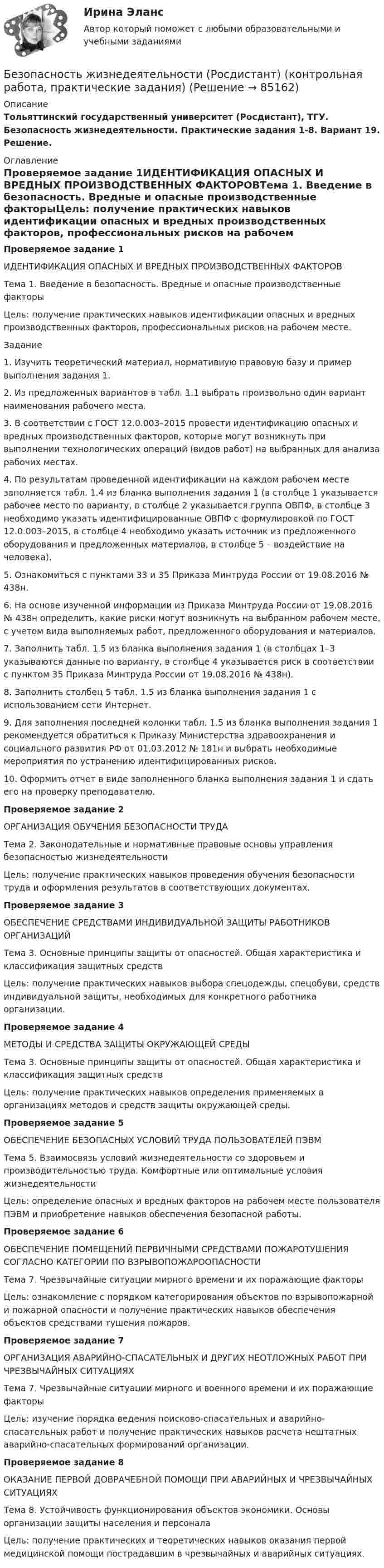     
            Описание
            Тольяттинский государственный университет (Росдистант), ТГУ. Безопасность жизнедеятельности. Практические задания 1-8. Вариант  19. Решение. 
            Оглавление
            Проверяемое задание 1ИДЕНТИФИКАЦИЯ ОПАСНЫХ И ВРЕДНЫХ ПРОИЗВОДСТВЕННЫХ ФАКТОРОВТема 1. Введение в безопасность. Вредные и опасные производственные факторыЦель: получение практических навыков идентификации опасных и вредных производственных факторов, профессиональных рисков на рабочем месте.Задание1. Изучить теоретический материал, нормативную правовую базу и пример выполнения задания 1.2. Из предложенных вариантов в табл. 1.1 выбрать произвольно один вариант наименования рабочего места.3. В соответствии с ГОСТ 12.0.003–2015 провести идентификацию опасных и вредных производственных факторов, которые могут возникнуть при выполнении технологических операций (видов работ) на выбранных для анализа рабочих местах.4. По результатам проведенной идентификации на каждом рабочем месте заполняется табл. 1.4 из бланка выполнения задания 1 (в столбце 1 указывается рабочее место по варианту, в столбце 2 указывается группа ОВПФ, в столбце 3 необходимо указать идентифицированные ОВПФ с формулировкой по ГОСТ 12.0.003–2015, в столбце 4 необходимо указать источник из предложенного оборудования и предложенных материалов, в столбце 5 – воздействие на человека).5. Ознакомиться с пунктами 33 и 35 Приказа Минтруда России от 19.08.2016 № 438н.6. На основе изученной информации из Приказа Минтруда России от 19.08.2016 № 438н определить, какие риски могут возникнуть на выбранном рабочем месте, с учетом вида выполняемых работ, предложенного оборудования и материалов.7. Заполнить табл. 1.5 из бланка выполнения задания 1 (в столбцах 1–3 указываются данные по варианту, в столбце 4 указывается риск в соответствии с пунктом 35 Приказа Минтруда России от 19.08.2016 № 438н).8. Заполнить столбец 5 табл. 1.5 из бланка выполнения задания 1 с использованием сети Интернет.9. Для заполнения последней колонки табл. 1.5 из бланка выполнения задания 1 рекомендуется обратиться к Приказу Министерства здравоохранения и социального развития РФ от 01.03.2012 № 181н и выбрать необходимые мероприятия по устранению идентифицированных рисков.10. Оформить отчет в виде заполненного бланка выполнения задания 1 и сдать его на проверку преподавателю.Проверяемое задание 2ОРГАНИЗАЦИЯ ОБУЧЕНИЯ БЕЗОПАСНОСТИ ТРУДАТема 2. Законодательные и нормативные правовые основы управления безопасностью жизнедеятельностиЦель: получение практических навыков проведения обучения безопасности труда и оформления результатов в соответствующих документах.Проверяемое задание 3ОБЕСПЕЧЕНИЕ СРЕДСТВАМИ ИНДИВИДУАЛЬНОЙ ЗАЩИТЫ РАБОТНИКОВ ОРГАНИЗАЦИЙТема 3. Основные принципы защиты от опасностей. Общая характеристика и классификация защитных средствЦель: получение практических навыков выбора спецодежды, спецобуви, средств индивидуальной защиты, необходимых для конкретного работника организации.Проверяемое задание 4МЕТОДЫ И СРЕДСТВА ЗАЩИТЫ ОКРУЖАЮЩЕЙ СРЕДЫТема 3. Основные принципы защиты от опасностей. Общая характеристика и классификация защитных средствЦель: получение практических навыков определения применяемых в организациях методов и средств защиты окружающей среды.Проверяемое задание 5ОБЕСПЕЧЕНИЕ БЕЗОПАСНЫХ УСЛОВИЙ ТРУДА ПОЛЬЗОВАТЕЛЕЙ ПЭВМТема 5. Взаимосвязь условий жизнедеятельности со здоровьем и производительностью труда. Комфортные или оптимальные условия жизнедеятельностиЦель: определение опасных и вредных факторов на рабочем месте пользователя ПЭВМ и приобретение навыков обеспечения безопасной работы.Проверяемое задание 6ОБЕСПЕЧЕНИЕ ПОМЕЩЕНИЙ ПЕРВИЧНЫМИ СРЕДСТВАМИ ПОЖАРОТУШЕНИЯ СОГЛАСНО КАТЕГОРИИ ПО ВЗРЫВОПОЖАРООПАСНОСТИТема 7. Чрезвычайные ситуации мирного времени и их поражающие факторыЦель: ознакомление с порядком категорирования объектов по взрывопожарной и пожарной опасности и получение практических навыков обеспечения объектов средствами тушения пожаров.Проверяемое задание 7ОРГАНИЗАЦИЯ АВАРИЙНО-СПАСАТЕЛЬНЫХ И ДРУГИХ НЕОТЛОЖНЫХ РАБОТ ПРИ ЧРЕЗВЫЧАЙНЫХ СИТУАЦИЯХТема 7. Чрезвычайные ситуации мирного и военного времени и их поражающие факторыЦель: изучение порядка ведения поисково-спасательных и аварийно-спасательных работ и получение практических навыков расчета нештатных аварийно-спасательных формирований организации.Проверяемое задание 8ОКАЗАНИЕ ПЕРВОЙ ДОВРАЧЕБНОЙ ПОМОЩИ ПРИ АВАРИЙНЫХ И ЧРЕЗВЫЧАЙНЫХ СИТУАЦИЯХТема 8. Устойчивость функционирования объектов экономики. Основы организации защиты населения и персоналаЦель: получение практических и теоретических навыков оказания первой медицинской помощи пострадавшим в чрезвычайных и аварийных ситуациях.  
            
            
            Безопасность Жизнедеятельности РосдистантБезопасность жизнедеятельности (Росдистант) (контрольная работа, практические задания)Безопасность жизнедеятельности РоссдистантБезопасность жизнедеятельности СИБУПКБезопасность жизнедеятельности СИБУПК  Практическое Безопасность жизнедеятельности Синергия Безопасность жизнедеятельности. Синергия 1 семестрБезопасность жизнедеятельности Практическое занятие 1. Задания 3-8, 10  НСПКБезопасность жизнедеятельности Практическое занятие 2 (Для девушек)Безопасность жизнедеятельности Практическое занятие 2 (Для девушек)Безопасность жизнедеятельности Практическое занятие 2 (Для девушек)Безопасность жизнедеятельности. Практическое занятие 2 (Для девушек)Безопасность жизнедеятельности//РГУ им. А.Н.КосыгинаБезопасность жизнедеятельности (Росдистант)