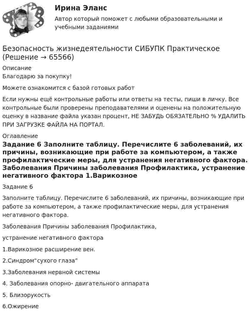      
            Описание
            Благодарю за покупку!Можете ознакомится с базой готовых работ Если нужны ещё контрольные работы или ответы на тесты, пиши в личку. Все контрольные были проверены преподавателями и оценены на положительную оценку в название файла указан процент, НЕ ЗАБУДЬ ОБЯЗАТЕЛЬНО % УДАЛИТЬ ПРИ ЗАГРУЗКЕ ФАЙЛА НА ПОРТАЛ. 
            Оглавление
            
Задание 6

Заполните таблицу. Перечислите 6 заболеваний,  их причины, возникающие при работе за компьютером, а также профилактические меры, для устранения негативного фактора.
Заболевания	Причины заболевания	Профилактика,
устранение негативного фактора
1.Варикозное расширение вен. 	
2.Синдром“сухого глаза”	
3.Заболевания нервной системы	
4. Заболевания опорно- двигательного аппарата 	
5. Близорукость 	
6.Ожирение 	

  
            
            
            Безопасность жизнедеятельности СИБУПКБезопасность жизнедеятельности СИБУПК  Практическое Безопасность жизнедеятельности Синергия Безопасность жизнедеятельности. Синергия 1 семестрБезопасность жизнедеятельности Синергия 4 СеместрБезопасность жизнедеятельности. Синергия. Итоговый + компетентностный тесты. На отлично!Безопасность жизнедеятельности//СИНЕРГИЯ//МОСап//МТИ//МОИБезопасность жизнедеятельности Практическое занятие 2 (Для девушек)Безопасность жизнедеятельности. Практическое занятие 2 (Для девушек)Безопасность жизнедеятельности//РГУ им. А.Н.КосыгинаБезопасность жизнедеятельности (Росдистант)Безопасность жизнедеятельности РосдистантБезопасность Жизнедеятельности РосдистантБезопасность жизнедеятельности (Росдистант) (контрольная работа, практические задания)