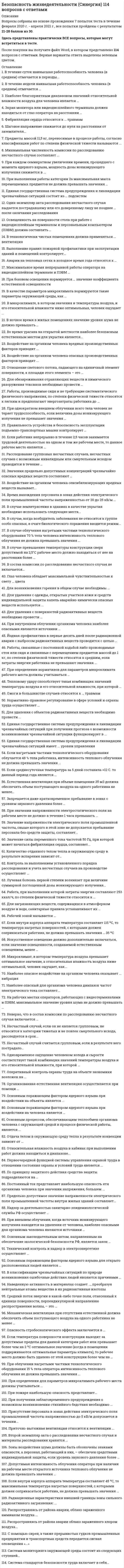     
          Описание
          варианты ответов собранные из разных тестов.Мною добавлены последние актуальные ответы. Сдал в 2021 году на 97 баллов. 
          Оглавление
          Ответы на тест по Безопасности жизнедеятельности1. В течение суток наивысшая работоспособность человека (в среднем) отмечается в периоды...·        с 8 до 11 ч и с 12 до 15 ч·        с 8 до 12 ч и с 14 до 17 ч·        с 9 до 12 ч и с 15 до 17 ч·        с 10 до 12 ч и с 16 до 18 ч·        с 10 до 13 ч и с 14 до 16 ч2. В течение недели наивысшая работоспособность человека (в среднем) отмечается...·        в понедельник, вторник и среду·        в понедельник, вторник и четверг·        в понедельник, среду и пятницу·        во вторник, среду и четверг·        в среду, четверг и пятницу3. Наиболее благоприятным диапазоном значений относительной влажности воздуха для человека является …·        30–40 %·        40–60 %·        0–30 %·        70–80 %·        60–70 %4. Экран монитора или видео-дисплейного терминала должен находиться от глаз оператора на расстоянии …·        500–600 мм·        600–700 мм·        400–500 мм·        300–400 мм·        700–800 мм5. Фибрилляция сердца относится к … травмам·        механическим·        электрическим·        термическим·        химическим6. Шаговое напряжение снижается до нуля на расстоянии от заземлителя...·        2,5-5 м·        5-10 м·        10-15 м·        15-20 м·        более 20 м7. Предметы массой 11,5 кг, переносимые в процессе работы, согласно классификации работ по степени физической тяжести называются ...·        большими·        умеренными·        мелкими·        значительными·        средними8. Минимальная численность комиссии по расследованию несчастного случая составляет ...·        3 человека·        4 человека·        5 человек·        6 человек9. При каждом семикратном увеличении времени, прошедшего с момента ядерного взрыва, мощность дозы ионизирующего излучения снижается в ...·        в 2 раза·        в 5 раз·        в 10 раз·        в 25 раз10. При выполнении работы категории 2а максимальная масса перемещаемых предметов не должна превышать значения …·        1,5 кг·        0,5 кг·        2,75 кг·        1 кг·        3 кг11. Единая государственная система предупреждения и ликвидации чрезвычайных ситуаций состоит из … подсистем·        областных и районных·        городских и местных·        объектовых и производственных·        федеральной и территориальной·        территориальной и функциональной12. Один экземпляр акта расследования несчастного случая выдается пострадавшему или его доверенному лицу не позднее … после окончания расследования·        2 дней·        7 дней·        3 дней·        5 дней·        1 дня13. Освещенность на поверхности стола при работе с видеодисплейным терминалом и персональным компьютером (ПЭВМ) должна составлять …·        200–300 лк·        400–600 лк·        300–400 лк·        100–200 лк·        300–500 лк14. В технологически чистых помещениях должна применяться ... вентиляция·        естественная неорганизованная·        естественная организованная·        приточно-вытяжная·        вытяжная·        приточная15. Выполнение правил пожарной профилактики при эксплуатации зданий и помещений контролирует...·        государственный санитарно-эпидемиологический надзор·        федеральный надзор по ядерной и радиационной безопасности·        федеральный горный и промышленный надзор·        государственный пожарный надзор·        государственный энергетический надзор16. Аварии на тепловых сетях в холодное время года относятся к …·        транспортным авариям·        авариям на электроэнергетических сетях·        авариям на коммунальных системах жизнеобеспечения·        авариям на очистных сооружениях гидродинамическим авариям17. Максимальное время непрерывной работы оператора на видеодисплейном терминале и ПЭВМ …·        не ограничено·        составляет 6 ч·        составляет 4 ч·        составляет 2 ч·        составляет 1 ч18. При боковом освещении нормируется … значение коэффициента естественной освещенности·        минимальное·        среднее·        среднеквадратичное·        максимальное·        полное 19. В качестве параметров микроклимата нормируются такие параметры окружающей среды, как ...·        относительная влажность воздуха, давление воздуха, скорость движения воздуха, доля естественной освещенности в общей освещенности·        температура окружающих поверхностей, давление воздуха, максимальная влажность воздуха, общая освещенность·        температура воздуха, абсолютная влажность воздуха, скорость движения воздуха, естественная освещенность·        температура воздуха и окружающих поверхностей, относительная влажность воздуха, скорость движения воздуха·        температура воздуха и окружающих поверхностей, относительная влажность воздуха, давление воздуха20. В микроклимате, в котором значения и температуры воздуха, и его относительной влажности ниже оптимальных, человек ощущает ...·        переохлаждение·        холод и сырость·        очень большую сухость·        жару и сухость·        очень большую сырость21. В ночное время в жилых помещениях значение уровня шума не должно превышать …·        25 дБА·        30 дБА·        40 дБА·        35 дБА·        10 дБА22. Во время урагана на открытой местности наиболее безопасным естественным местом для укрытия является...·        углубление рельефа·        лесной массив·        отдельно стоящее большое дерево·        большой камень·        вершина холма23. Воздействие на организм человека вредных производственных факторов приводит ...·        к травме·        к профессиональному или профессионально обусловленному заболеванию·        в определенных условиях к профессиональному или профессионально обусловленное заболеванию·        в определенных условиях к травме или резкому ухудшению здоровья·        к резкому ухудшению здоровья 24. Воздействие на организм человека опасных производственных факторов приводит ...·        в определенных условиях к профессиональному или профессионально обусловленному заболеванию·        к профессиональному или профессионально обусловленному заболеванию·        в определенных условиях к травме или резкому ухудшению здоровья·        к резкому ухудшению здоровья·        к травме25. Отношение светового потока, падающего на единичный элемент поверхности, к площади этого элемента – это …·        освещенность·        коэффициент отражения·        яркость·        сила света26. Для обезвреживания отравляющих веществ и химического разоружения токсинов необходимо провести …·        дезактивацию·        дезинфекцию·        демеркуризацию·        дегазацию·        дератизацию27. Работы, производимые сидя и не требующие систематического физического напряжения, по степени физической тяжести относятся к легким и предполагают энергозатраты работника до …·        80 ккал/ч·        150 ккал/ч·        200 ккал/ч·        100 ккал/ч·        130 ккал/ч28. При однократном внешнем облучении всего тела человек не теряет трудоспособность, если величина дозы ионизирующего излучения не превышает значения …·        50 рад·        10 рад·        5 рад·        75 рад29. Правильность устройства и безопасность эксплуатации подъемно-транспортных машин контролирует …·        государственный энергетический надзор·        Федеральная служба по экологическому, технологическому и атомному надзору·        государственный санитарно-эпидемиологический надзор·        государственный пожарный надзор30. Если работник непрерывно в течение 2,5 часов занимается трудовой деятельностью на одном и том же рабочем месте, то данное рабочее место является …·        дежурным·        оперативным·        постоянным·        служебным·        временным 31. Расследование групповых несчастных случаев, несчастных случаев с возможным инвалидным или смертельным исходом проводится в течение …·        2 дней·        15 дней·        10 дней·        5 дней·        3 дней32. Значения предельно допустимых концентраций чрезвычайно опасных вредных веществ составляют …·        более 15 мг/м3·        0,1–1 мг/м3·        1–10 мг/м3·        до 0,1 мг/м3·        10–15 мг/м333. Воздействие на организм человека сенсибилизирующих вредных веществ вызывает...·        изменение наследственных признаков·        аллергические реакции·        отравление всего организма·        изменения репродуктивной функции·        раздражение дыхательного центра и слизистых оболочек34. Время нахождения персонала в зонах действия электрического поля промышленной частоты напряженностью от 20 до 25 кВ/м …·        не должно превышать 10 мин·        не должно превышать 0,5 ч·        не должно превышать l ч·        не должно превышать 8 ч·        не ограничено  35. В случае землетрясения в зданиях в качестве укрытия необходимо использовать следующие места...·        встроенные шкафы·        вентиляционные шахты и коробы·        балконы и лоджии·        у колонн, проемы и утлы капитальных внутренних стен, дверные проемы·        под подоконниками, утлы внутренних перегородок36. В случае, когда возбудитель заболевания не относится к группе особо опасных, в очаге биологического поражения вводится режим...·        профилактики·        изоляции·        обсервации·        карантин·        наблюдения37. В случае облучения нагретыми частями технологического оборудования 70 % тела человека интенсивность теплового облучения не должна превышать значения ...·        30 Вт/м2·        35 Вт/м2·        40 Вт/м2·        45 Вт/м2·        50 Вт/м238. В случае превышения температуры конструкции сверх допустимой на 2,5°С рабочее место должно находиться от нее на расстоянии более ...·        0,5 м·        1 м·        1,5 м·        2 м·        5 м39. В состав комиссии по расследованию несчастного случая не включается...·        уполномоченный по охране труда·        представитель работодателя·        представитель профсоюзного органа·        руководитель, непосредственно отвечающий за безопасность труда на участке, где произошел несчастный случай·        специалист по охране труда40. Глаз человека обладает максимальной чувствительностью к свету ... цвета·        желто-зеленого·        оранжево-желтого·        красно-оранжевого·        зелено-голубого41. Для возникновения горения в общем случае необходимы ...·        горючее и источник зажигания·        горючее, окислитель и источник зажигания·        источник зажигания и окислитель·        высокая температура, высокое давление воздуха и большое количество горючих газов·        горючее и окислитель42. Для удаления с одежды, открытых участков кожи и средств индивидуальной защиты капель аварийно-химически опасных веществ используется ...·        индивидуальный противохимический пакет·        специальный защитный комплект·        пакет перевязочный индивидуальный·        общевойсковой защитный комплект·        аптечка индивидуальная43. Для удаления с поверхностей радиоактивных веществ необходимо провести ...·        дегазацию·        гигиеническую помывку·        дератизацию·        дезактивацию·        демеркуризацию44. При внутреннем облучении организма человека наиболее опасными являются источники …·        бета-, гамма- и рентгеновского излучения·        альфа-, бета- и гамма-излучения·        рентгеновского, нейтронного и бета-излучения·        альфа-, бета- и нейтронного излучения·        альфа-, гамма- и нейтронного излучения45. Йодная профилактика в первые десять дней после радиационной аварии с выбросом радиоактивных веществ проводится с целью …·        предупреждения накопления радиоактивных веществ в костной ткани·        повышения иммунитета·        профилактики инфекционных заболеваний·        защиты щитовидной железы·        общего укрепления организма46. Работы, связанные с постоянной ходьбой либо производимые стоя или сидя и связанные с перемещением предметов массой до 1 кг, по степени физической тяжести относятся к средним, если затраты энергии работника не превышают значения …·        135 ккал/ч·        150 ккал/ч·        200 ккал/ч·        300 ккал/ч47. При определении нормативов для параметров микроклимата рабочего места должны учитываться …·        тяжесть выполняемой работы, освещенность рабочей зоны, давление воздуха·        наличие источников явного тепла, давление воздуха, время года·        температура тела, давление воздуха, время года тяжесть выполняемой работы, площадь поверхности источников явного тепла, время суток·        тяжесть выполняемой работы, наличие источников явного тепла, время года48. Тепловому удару способствует такая комбинация значений температуры воздуха и его относительной влажности, при которой …·        температура ниже оптимальной, влажность оптимальная·        температура выше оптимальной, влажность оптимальна·        температура оптимальна, влажность ниже оптимальной·        температура выше оптимальной, влажность также выше оптимальной·        температура выше оптимальной, влажность ниже оптимальной49. Ожоги в большинстве случаев относятся к … травмам·        термическим·        лучевым·        электрическим·        химическим·        механическим50. Нормативно-правовое регулирование в сфере условий и охраны труда осуществляет …·        государственный пожарный надзор·        Министерство здравоохранения и социального развития·        государственный энергетический надзор·        государственный санитарно-эпидемиологический надзор51. Для удаления с объектов радиоактивных веществ необходимо провести ...·        дезактивацию·        детоксикацию·        дезинфекцию·        дегазацию·        дератизацию52. Единая государственная система предупреждения и ликвидации чрезвычайных ситуаций при получении прогноза о возможности возникновения чрезвычайной ситуации функционирует в ...·        режиме постоянной готовности·        режиме чрезвычайной ситуации·        режиме повышенной готовности·        оперативном режиме·        режиме повседневной деятельности53. Единая государственная система предупреждения и ликвидации чрезвычайных ситуаций имеет ... уровни управления·        ведомственный, межведомственный, вневедомственный и отраслевой федеральный·        функциональный, территориальный, промышленный, бытовой и специальный·        федеральный, региональный, областной, районный и городской·        городской, районный, местный, производственный и объектовый·        федеральный, региональный, территориальный, местный и объектовый54. Если нагретыми частями технологического оборудования облучается 48 % тела работника, интенсивность теплового облучения не должна превышать значения ...·        50 Вт/м2·        65 Вт/м2·        70 Вт/м2·        80 Вт/м2·        100 Вт/м255. Если среднесуточная температура за 5 дней составила +12 С. то данный период года является ...·        нейтральным·        теплым·        прохладным·        умеренным·        жарким56. Естественная вентиляция при объеме помещения 35 м3 должна обеспечить объем поступающего воздуха на одного работника не менее...·        15 м3/ч·        20 м3/ч·        25 м3/ч·        30 м3/ч·        35 м3/ч57. Запрещается даже кратковременное пребывание в зонах с уровнем звукового давления более …·        85 дБА·        90 дБА·        100 дБА·        135 дБА·        140 дБА58. При значении напряженности электростатического поля на рабочем месте не должно в течение 1 часа превышать ...·        75 кВ/м·        40 кВ/м·        50 кВ/м·        60 кВ/м59. Значение напряженности электрического поля промышленной частоты, свыше которого в этой зоне не допускается пребывание персонала без средств защиты, составляет...·        27 кВ/м·        25,5 кВ/м·        30 кВ/м·        25 кВ/м·        26 кВ/м60. Значение силы переменного тока частотой 50 Гц, при которой может начаться фибрилляция сердца, составляет...·        0,6-1,5 мА·        10-15 мА·        20-25 мА·        100 мА·        более 150 мА61. Количество отданного телом тепла в окружающую среду в результате испарения зависит от…·        абсолютной влажности воздуха·        относительной влажности воздуха·        плотности воздуха·        температуры тела·        давления воздуха62. Контроль за выполнением установленного порядка расследования и учета несчастных случаев на производстве осуществляет ...·        Федеральный горный н промышленный надзор России·        Федеральная служба по труду и занятости·        Федеральный надзор России по ядерной и радиационной безопасности·        государственный энергетический надзор·        государственный санитарно-эпидемиологический надзор63. Лучевая болезнь первой степени возникает при величине суммарной поглощенной дозы ионизирующего излучения…·        50-100 рад·        100-200 рад·        200-400 рад·        400-600 рад·        более 600 рад64. Работа, при выполнении которой затраты энергии составляют 253 ккал/ч, по степени физической тяжести относится к …·        работам средней тяжести категории 2б·        легким работам категории 1б·        легким работам категории 1а·        тяжелым работам65. Для загрязняющих веществ, содержащихся в атмосферном воздухе и воде, санитарные правила устанавливают их …·        степень опасности концентрации·        количество·        значения предельно допустимых концентраций·        перечень66. Рабочей зоной называется …·        зона, в которой непосредственно размещено производственное оборудование·        пространство, в пределах которого происходит перемещение инструмента, исходного сырья, конечного продукта и опасных узлов агрегатов·        зона объемом 2х2х2 м в непосредственной близости от опасных агрегатов производственного оборудования·        пространство высотой до 2 м над уровнем пола или рабочей площадкой, на которой расположены постоянные рабочие места·        зона размером 2х2 м вокруг установленного станка67. Если внутри корпуса аппарата температура составляет 115 ºС, то температура нагретых поверхностей, с которыми должен соприкасаться работник, не должна превышать значения … 35 ºС·        35 ºС·        36 ºС·        50 ºС·        53 ºС·        45 ºС68. Искусственное освещение должно дополнительно включаться, если значение освещенности, создаваемой естественным освещением, менее …·        500 лк·        3000 лк·        1000 лк·        5000 лк·        1500 лк69. Микроклимат, в котором температура воздуха превышает оптимальное значение, а относительная влажность воздуха ниже оптимальной, человек ощущает, как...·        очень сухой·        жаркий и сухой·        промозглый·        холодный и сырой·        очень сырой70. Наиболее опасное воздействие на организм человека оказывает ... вибрация·        локальная·        направленная·        общая71. Наиболее опасный для организма человека диапазон частот электрического тока составляет...·        20-50 Гц·        20-100 Гц·        50-75 Гц·        100-400 Гц·        50-100 Гц72. На рабочих местах операторов, работающих с видеотерминалами и ПЭВМ, максимальное значение уровня шума не должно превышать …·        55 дБА·        60 дБА·        50дБА·        65 дБА·        40дБА73. Неверно, что в состав комиссии по расследованию несчастного случая включается ...·        руководитель, непосредственно отвечающий за безопасность труда на участке, где произошел несчастный случай·        специалист по охране труда·        представитель профсоюзного органа·        уполномоченный по охране труда·        представитель работодателя74. Несчастный случай, если он не является групповым, не относится к категории тяжелых и не повлек смертельного исхода, расследуется в срок...·        7 дней·        2 дня·        3 дня·        5 дней·        4 дня75. Несчастный случай считается групповым, если в результате него пострадало...·        2 человека и более·        более половины рабочей смены·        не менее 5 человек·        более 3 человек·        треть рабочей смены76. Одновременное ощущение человеком холода и сырости соответствует такой комбинации значений температуры воздуха и его относительной влажности, при которой ...·        температура выше оптимальной, влажность ниже оптимальной·        температура ниже оптимальной, влажность также ниже оптимальной·        температура выше оптимальной, влажность также выше оптимальной·        температура ниже оптимальной, влажность выше оптимальной77. Оперативный контроль охраны труда на объекте экономики возложен на ...·        Рострудинспекцию·        Государственный санитарно-эпидемиологический надзор·        Администрацию объекта экономики·        Федеральный горный и промышленный надзор России·        Министерство труда и социального развития78. Организованная естественная вентиляция осуществляется при помощи ...·        установок кондиционирования воздуха·        электрических вентиляторов·        увлажнителей и ионизаторов воздуха·        окон, фрамуг, дефлекторов·        механических фильтров и калориферов79. Основным поражающим фактором ядерного взрыва при воздействии на объекты является ...·        электромагнитный импульс·        воздушная ударная волна·        проникающая радиация·        радиоактивное загрязнение местности·        световое излучение ядерного взрыва80. Основным поражающим фактором ядерного взрыва при воздействии на человека является ...·        радиоактивное загрязнение местности·        электромагнитный импульс·        проникающая радиация·        воздушная ударная волна·        световое излучение ядерного взрыва81. Основным процессом, обеспечивающим теплообмен организма человека с окружающей средой в процессе физической работы, является ...·        конденсация·        излучение·        испарение·        сублимация·        конвекция82. Отдача телом в окружающую среду тепла в результате конвекции зависит от ...·        массы тела·        давления воздуха·        скорости обдувающего тело потока воздуха·        температуры воздуха вокруг тела·        температуры тела 83. Относительная влажность воздуха в кабинах при выполнении работ должна находиться в диапазоне...·        20-40 %·        30-50 %·        40-60 %·        50-65 %·        60-80 %84. Первоочередной функцией системы управления охраной труда в отношении состояния охраны и условий труда является ...·        нормализация·        контроль·        наблюдение·        оценка·        прогноз85. По принципу защитного действия средства защиты подразделяются на …·        фильтрующие и изолирующие·        коллективные и индивидуальные·        противорадиационные и противохимические·        средства защиты мирного и военного времени·        универсальные н специализированные86. Постоянный ток представляет наибольшую опасность ятя организма человека при значении напряжения, большем ...·        220 В·        380 В·        450 В·        500 В·        1000 В87. Предельно допустимое значение напряженности электрического поля промышленной частоты внутри жилых зданий составляет...·        0,1 кВ/м·        0,25 кВ/м·        0,5 кВ/м·        0,75 кВ/м·        1,0 кВ/м88. Надзор за деятельностью санитарно-эпидемиологической службы РФ осуществляет …·        Государственный санитарно-эпидемиологический надзор·        Государственный энергетический надзор·        Федеральная служба по экологическому, технологическому и атомному надзору·        Федеральная служба по надзору в сфере защиты прав потребителя и благополучия человека89. При внешнем облучении, когда источник ионизирующего излучения находится на удалении от человека, наиболее опасными для организма человека являются источники …·        нейтронного и альфа-излучения·        рентгеновского и бета-излучения·        альфа- и бета-излучения·        бета- и гамма-излучения·        гамма- и нейтронного излучения90. Основным законодательным актом, направленным на обеспечение экологической безопасности РФ, является закон …·        «О недрах»·        «О защите населения и территорий от чрезвычайных ситуаций природного и техногенного характера»·        «О предприятиях и предпринимательской деятельности»·        «Об охране окружающей среды»·        «О защите прав потребителей»91. Технический контроль и надзор в электроэнергетике осуществляет …·        Федеральное агентство по техническому регулированию и метрологии·        Федеральная служба по надзору в сфере природопользования·        Министерство промышленности и энергетики РФ·        Федеральная служба по экологическому, технологическому и атомному надзору·        Федеральное агентство по промышленности92. Основным поражающим фактором ядерного взрыва для открыто расположенных людей является …·        световое излучение ядерного взрыва·        радиоактивное загрязнение местности·        проникающая радиация·        электромагнитный импульс·        воздушная ударная волна93. В классификации чрезвычайных ситуаций по природе возникновения ошибочные действия людей являются причинами …·        антропогенных чрезвычайных ситуаций·        техногенных чрезвычайных ситуаций·        внезапных чрезвычайных ситуаций·        социальных чрезвычайных ситуаций·        стихийных бедствий94. Наведенную активность в материалах создает …, преобразуя нейтральные атомы вещества в их радиоактивные изотопы·        бета-излучение·        альфа-излучение·        гамма-излучение·        нейтронное излучение95. Средний поток энергии в какой-либо точке поля, отнесенный к единице поверхности, перпендикулярной направлению распространения волны, – это …·        шум·        звуковое давление·        вибрация·        интенсивность звука96. Механическая вентиляция при отсутствии естественной должна обеспечить объем поступающего воздуха на одного работника не менее …·        30 м3/ч·        100 м3/ч·        80 м3/ч·        40 м3/ч·        60 м3/ч97. Опасность стробоскопического эффекта заключается в …·        ухудшении зрения·        ухудшении самочувствия·        снижении работоспособности·        повышении утомляемости·        возникновении иллюзии неподвижности или измененного направления движения вращающихся узлов и деталей98. Если температура поверхности конструкции выходит за допустимые пределы для данной категории работ или превышает более чем на 2 ºС оптимальное значение (когда в помещении поддерживаются оптимальные параметры климата), то рабочее место должно быть удалено от этой конструкции более чем на …·        1,5 м·        10 м·        1 м·        2 м·        5 м99. При о6лучении нагретыми частями технологического оборудования 15 % тела оператора интенсивность теплового облучения не должна превышать значения ...·        30 Вт/м2·        40 Вт/м2·        50 Вт/м2·        75 Вт/м2·        100 Вт/м2100. При определении для параметров микроклимата рабочего места должны учитываться ...·        тяжесть выполняемой работы, площадь поверхности источников явного тепла, время суток·        наличие источников явного тепла, давление воздуха, время года·        тяжесть выполняемой работы, освещенность рабочей зоны, давление воздуха·        тяжесть выполняемой работы, наличие источников явного тепла, время года101. При пожаре наибольшую опасность представляет...·        ухудшение видимости вследствие задымления;·        высокая температура;·        образование токсичных продуктов горения;·        открытое пламя;·        разрушение сооружений102. При получении заблаговременного предупреждения о возможном возникновении стихийного бедствия необходимо ...·        включить телевизор, радиоприемник, трансляцию и ждать дальнейших распоряжений и указаний·        максимально быстро покинуть жилище и отойти от него на безопасное расстояние·        открыть окна, двери и выйти на балкон·        плотно закрыть все окна и двери в жилище·        отключить в жилище электричество, воду и газ103. Присутствие персонала в зонах действия электрического поля промышленной частоты напряженностью до 5 кВ/м допускается в течении...·        1 ч·        2,5 ч·        5ч·        8 ч·        неограниченного времени104. Приточно-вытяжная вентиляция относится к вентиляции ...·        естественной организованной·        естественной неорганизованной·        искусственной·        аэрации·        инфильтрации105. Второй экземпляр акта о расследовании несчастного случая и материалы расследования хранятся …·        50 лет·        45 лет·        25 лет·        30 лет·        10 лет106. Зоны воздействия шума должны быть обозначены знаками опасности, а персонал, работающий в них, – обеспечен средствами индивидуальной защиты, если уровень звукового давления более …·        80 дБА·        40 дБА·        50 дБА·        30 дБА·        135 дБА107. Допустимая интенсивность облучения оператора при наличии на рабочем месте открытого источника теплового облучения не должна превышать значения …·        110 Вт/м2·        130 Вт/м2·        140 Вт/м2·        100 Вт/м108. Если внутри корпуса аппарата температура составляет 45 ºС, то максимальная температура нагретых поверхностей, с которыми должен соприкасаться работник, не должна превышать значения …·        35 ºС·        40 ºС·        25 ºС·        45 ºС·        30 ºС109. Радиационные характеристики внешней границы зоны сильного радиоактивного загрязнения: ...·        мощность дозы излучения 8 рад/ч. доза излучения до полного распада продуктов взрыва 40 рад·        мощность дозы излучения 80 рад/ч. доза излучения до полного распада продуктов взрыва 400 рад·        мощность дозы излучения 240 рад/ч. доза излучения до полного распада продуктов взрыва 1200 рад·        мощность дозы излучения 800 рад/ч. доза излучения до полного распада продуктов взрыва 4000 рад·        мощность дозы излучения более 800 рад/ч, доза излучения до полного распада продуктов взрыва более 4000 рад110. Распространяясь от района аварии, облако зараженного аммиаком воздуха ...·        перемещается по ветру, поднимаясь вверх·        перемещается в соответствии со степенью вертикальной устойчивости атмосферы·        перемещается по ветру, прижимаясь к земле·        расширяется в стороны, практически оставаясь на месте·        перемещается по ветру практически на одной высоте  111. Распространяясь от района аварии облако зараженного хлором воздуха...·        перемещается по ветру практически на одной высоте·        перемещается по ветру, прижимаясь к земле·        перемещается в соответствии со степенью вертикальной устойчивости атмосферы·        перемещается по ветру, поднимаясь вверх·        расширяется в стороны, практически оставаясь на месте112. С помощью сирен, а также прерывистых гудков промышленных предприятии и транспортных средств передается сигнал оповещения «...»·        Внимание всем!·        Тревога!·        Радиационная опасность!·        Химическая опасность!·        Опасность!113. Система мониторинга окружающей среды состоит из следующих ступеней...·        оценки состояния, прогноза возможных изменений и восстановления окружающей среды·        наблюдения, оценки состояния и защиты окружающей среды·        наблюдения, оценки состояния и восстановления окружающей среды·        наблюдения, прогноза возможных изменений и охраны окружающей среды·        наблюдения, оценки состояния и прогноза возможных изменений окружающей среды114. Система стандартов безопасности труда включает в себя...·        9 подсистем·        10 подсистем·        11 подсистем·        12 подсистем·        15 подсистем115. Системе стандартов безопасности труда присвоен шифр...·        10·        12·        15·        17·        22 
          Список литературы
          варианты ответов собранные из разных тестов.Мною добавлены последние актуальные ответы. Сдал в 2021 году на 97 баллов.
            
            
            Безопасность жизнедеятельности. Синергия. 1 семестр. 115 вопросов и ответов.Безопасность Жизнедеятельности Синергия 5 семестрБезопасность жизнедеятельности Синергия ответы на 30 вопросовБезопасность жизнедеятельности. Синергия. Ответы на тест.Безопасность жизнедеятельности «Синергия». Сборник ответов на тесты.Безопасность жизнедеятельности Синергия Тест с ответами 2022 годБЕЗОПАСНОСТЬ ЖИЗНЕДЕЯТЕЛЬНОСТИ ТЕСТ 3 НСПКБезопасность жизнедеятельности (ответы СИНЕРГИЯ)Безопасность жизнедеятельности. Ответы Синергия.Безопасность жизнедеятельности (ответы Синергия). РЕЗУЛЬТАТ 97 БАЛЛОВ, БАЗА 123 ВОПРОСАБезопасность жизнедеятельности (Синергия)Безопасность жизнедеятельности «Синергия»Безопасность жизнедеятельности. СинергияБезопасность жизнедеятельности СИНЕРГИЯ