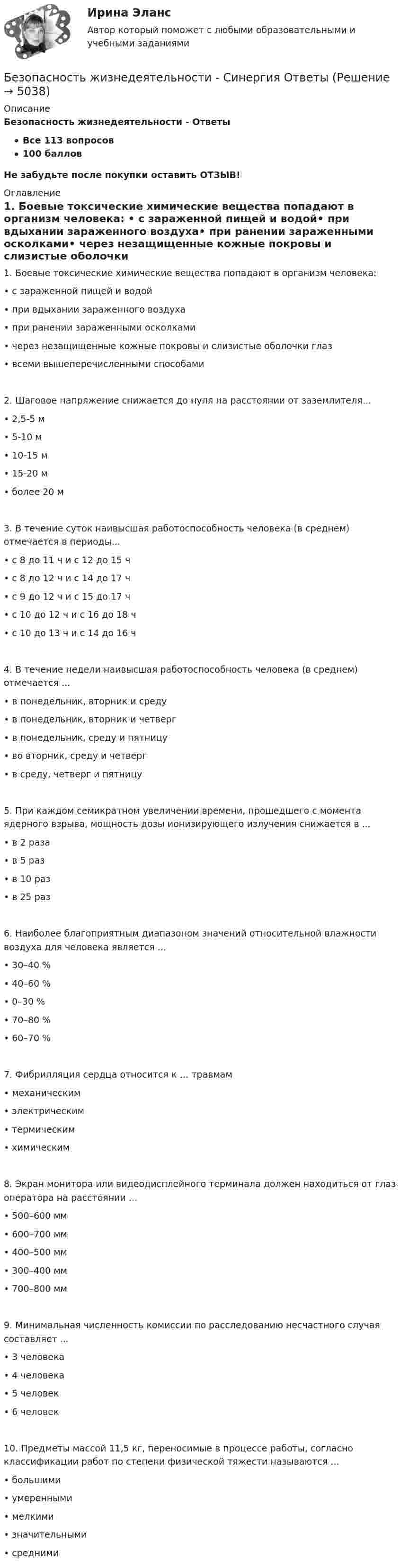      
          Описание
          Безопасность жизнедеятельности - ОтветыВсе 113 вопросов100 балловНе забудьте после покупки оставить ОТЗЫВ! 
          Оглавление
          1.	Боевые токсические химические вещества попадают в организм человека: •	c зараженной пищей и водой•	при вдыхании зараженного воздуха•	при ранении зараженными осколками•	через незащищенные кожные покровы и слизистые оболочки глаз•	всеми вышеперечисленными способами2.	Шаговое напряжение снижается до нуля на расстоянии от заземлителя...•	2,5-5 м•	5-10 м•	10-15 м•	15-20 м•	более 20 м3.	В течение суток наивысшая работоспособность человека (в среднем) отмечается в периоды...•	с 8 до 11 ч и с 12 до 15 ч•	с 8 до 12 ч и с 14 до 17 ч•	с 9 до 12 ч и с 15 до 17 ч•	с 10 до 12 ч и с 16 до 18 ч•	с 10 до 13 ч и с 14 до 16 ч4.	В течение недели наивысшая работоспособность человека (в среднем) отмечается ...•	в понедельник, вторник и среду•	в понедельник, вторник и четверг•	в понедельник, среду и пятницу•	во вторник, среду и четверг•	в среду, четверг и пятницу5.	При каждом семикратном увеличении времени, прошедшего с момента ядерного взрыва, мощность дозы ионизирующего излучения снижается в ...•	в 2 раза•	в 5 раз•	в 10 раз•	в 25 раз6.	Наиболее благоприятным диапазоном значений относительной влажности воздуха для человека является …•	30–40 %•	40–60 %•	0–30 %•	70–80 %•	60–70 %7.	Фибрилляция сердца относится к … травмам•	механическим•	электрическим•	термическим•	химическим8.	Экран монитора или видеодисплейного терминала должен находиться от глаз оператора на расстоянии …•	500–600 мм•	600–700 мм•	400–500 мм•	300–400 мм•	700–800 мм9.	Минимальная численность комиссии по расследованию несчастного случая составляет ...•	3 человека•	4 человека•	5 человек•	6 человек10.	Предметы массой 11,5 кг, переносимые в процессе работы, согласно классификации работ по степени физической тяжести называются ...•	большими•	умеренными•	мелкими•	значительными•	средними 
            
            
            Безопасность жизнедеятельности Синергия ответыБезопасность жизнедеятельности - Синергия Ответы Безопасность жизнедеятельности сИНЕРГИЯ ОТВЕТЫ 2022Безопасность жизнедеятельности. Синергия. 🔥 Ответы на КОМПЕТЕНТНОСТНЫЙ ТЕСТ 🔥Безопасность жизнедеятельности СПБГТИ ФЭМ Безопасность жизнедеятельности «СРЕДСТВА ИНДИВИДУАЛЬНОЙ ЗАЩИТЫ ОРГАНОВ ДЫХАНИЯ» ИМЭСБезопасность жизнедеятельности (старый) (тест с ответами МФЮА/МФЮУ на сайте https://moi.mfua.ru/login/index.php)Безопасность жизнедеятельности СИБУПКБезопасность жизнедеятельности СИБУПК  Практическое Безопасность жизнедеятельности Синергия Безопасность жизнедеятельности. Синергия 1 семестрБезопасность жизнедеятельности Синергия 4 СеместрБезопасность жизнедеятельности. Синергия. Итоговый + компетентностный тесты. На отлично!Безопасность жизнедеятельности//СИНЕРГИЯ//МОСап//МТИ//МОИ