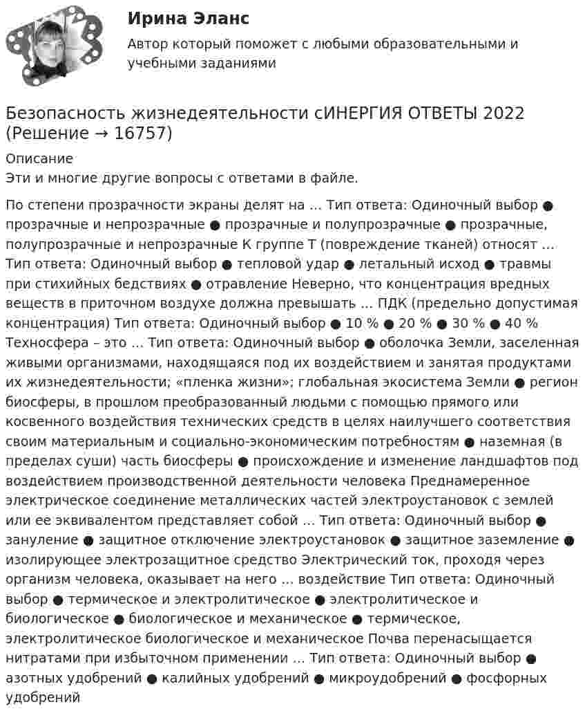      
          Описание
          Эти и многие другие вопросы с ответами в файле.По степени прозрачности экраны делят на … Тип ответа: Одиночный выбор ● прозрачные и непрозрачные ● прозрачные и полупрозрачные ● прозрачные, полупрозрачные и непрозрачные К группе T (повреждение тканей) относят … Тип ответа: Одиночный выбор ● тепловой удар ● летальный исход ● травмы при стихийных бедствиях ● отравление Неверно, что концентрация вредных веществ в приточном воздухе должна превышать … ПДК (предельно допустимая концентрация) Тип ответа: Одиночный выбор ● 10 % ● 20 % ● 30 % ● 40 % Техносфера – это … Тип ответа: Одиночный выбор ● оболочка Земли, заселенная живыми организмами, находящаяся под их воздействием и занятая продуктами их жизнедеятельности; «пленка жизни»; глобальная экосистема Земли ● регион биосферы, в прошлом преобразованный людьми с помощью прямого или косвенного воздействия технических средств в целях наилучшего соответствия своим материальным и социально-экономическим потребностям ● наземная (в пределах суши) часть биосферы ● происхождение и изменение ландшафтов под воздействием производственной деятельности человека Преднамеренное электрическое соединение металлических частей электроустановок с землей или ее эквивалентом представляет собой … Тип ответа: Одиночный выбор ● зануление ● защитное отключение электроустановок ● защитное заземление ● изолирующее электрозащитное средство Электрический ток, проходя через организм человека, оказывает на него … воздействие Тип ответа: Одиночный выбор ● термическое и электролитическое ● электролитическое и биологическое ● биологическое и механическое ● термическое, электролитическое биологическое и механическое Почва перенасыщается нитратами при избыточном применении … Тип ответа: Одиночный выбор ● азотных удобрений ● калийных удобрений ● микроудобрений ● фосфорных удобрений   
            
            
            Безопасность жизнедеятельности - Синергия Ответы Безопасность жизнедеятельности сИНЕРГИЯ ОТВЕТЫ 2022Безопасность жизнедеятельности. Синергия. 🔥 Ответы на КОМПЕТЕНТНОСТНЫЙ ТЕСТ 🔥Безопасность жизнедеятельности СПБГТИ ФЭМ Безопасность жизнедеятельности «СРЕДСТВА ИНДИВИДУАЛЬНОЙ ЗАЩИТЫ ОРГАНОВ ДЫХАНИЯ» ИМЭСБезопасность жизнедеятельности (старый) (тест с ответами МФЮА/МФЮУ на сайте https://moi.mfua.ru/login/index.php)Безопасность жизнедеятельности ТГУБезопасность жизнедеятельности СИБУПК  Практическое Безопасность жизнедеятельности Синергия Безопасность жизнедеятельности. Синергия 1 семестрБезопасность жизнедеятельности Синергия 4 СеместрБезопасность жизнедеятельности. Синергия. Итоговый + компетентностный тесты. На отлично!Безопасность жизнедеятельности//СИНЕРГИЯ//МОСап//МТИ//МОИБезопасность жизнедеятельности//Синергия//Московская академия предпринимательства