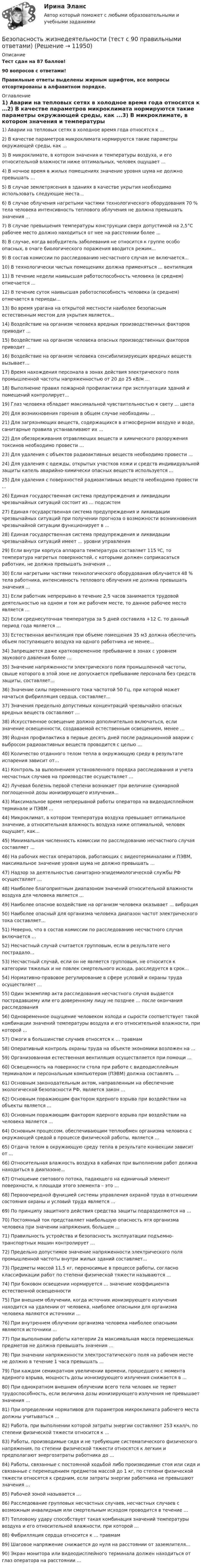      
          Описание
          Тест сдан на 87 баллов! 90 вопросов с ответами!Правильные ответы выделены жирным шрифтом, все вопросы отсортированы в алфавитном порядке. 
          Оглавление
          1) Аварии на тепловых сетях в холодное время года относятся к …2) В качестве параметров микроклимата нормируются такие параметры окружающей среды, как ...3) В микроклимате, в котором значения и температуры воздуха, и его относительной влажности ниже оптимальных, человек ощущает ...4) В ночное время в жилых помещениях значение уровня шума не должно превышать …5) В случае землетрясения в зданиях в качестве укрытия необходимо использовать следующие места...6) В случае облучения нагретыми частями технологического оборудования 70 % тела человека интенсивность теплового облучения не должна превышать значения ...7) В случае превышения температуры конструкции сверх допустимой на 2,5°С рабочее место должно находиться от нее на расстоянии более ...8) В случае, когда возбудитель заболевания не относится к группе особо опасных, в очаге биологического поражения вводится режим...9) В состав комиссии по расследованию несчастного случая не включается...10) В технологически чистых помещениях должна применяться ... вентиляция11) В течение недели наивысшая работоспособность человека (в среднем) отмечается ...12) В течение суток наивысшая работоспособность человека (в среднем) отмечается в периоды...13) Во время урагана на открытой местности наиболее безопасным естественным местом для укрытия является...14) Воздействие на организм человека вредных производственных факторов приводит ...15) Воздействие на организм человека опасных производственных факторов приводит ...16) Воздействие на организм человека сенсибилизирующих вредных веществ вызывает...17) Время нахождения персонала в зонах действия электрического поля промышленной частоты напряженностью от 20 до 25 кВ/м …18) Выполнение правил пожарной профилактики при эксплуатации зданий и помещений контролирует...19) Глаз человека обладает максимальной чувствительностью к свету ... цвета20) Для возникновения горения в общем случае необходимы ...21) Для загрязняющих веществ, содержащихся в атмосферном воздухе и воде, санитарные правила устанавливают их …22) Для обезвреживания отравляющих веществ и химического разоружения токсинов необходимо провести …23) Для удаления с объектов радиоактивных веществ необходимо провести ...24) Для удаления с одежды, открытых участков кожи и средств индивидуальной защиты капель аварийно-химически опасных веществ используется ...25) Для удаления с поверхностей радиоактивных веществ необходимо провести ...26) Единая государственная система предупреждения и ликвидации чрезвычайных ситуаций состоит из … подсистем27) Единая государственная система предупреждения и ликвидации чрезвычайных ситуаций при получении прогноза о возможности возникновения чрезвычайной ситуации функционирует в ...28) Единая государственная система предупреждения и ликвидации чрезвычайных ситуаций имеет ... уровни управления29) Если внутри корпуса аппарата температура составляет 115 ºС, то температура нагретых поверхностей, с которыми должен соприкасаться работник, не должна превышать значения … 30) Если нагретыми частями технологического оборудования облучается 48 % тела работника, интенсивность теплового облучения не должна превышать значения ...31) Если работник непрерывно в течение 2,5 часов занимается трудовой деятельностью на одном и том же рабочем месте, то данное рабочее место является …32) Если среднесуточная температура за 5 дней составила +12 С. то данный период года является ...33) Естественная вентиляция при объеме помещения 35 м3 должна обеспечить объем поступающего воздуха на одного работника не менее...34) Запрещается даже кратковременное пребывание в зонах с уровнем звукового давления более …35) Значение напряженности электрического поля промышленной частоты, свыше которого в этой зоне не допускается пребывание персонала без средств защиты, составляет...36) Значение силы переменного тока частотой 50 Гц, при которой может начаться фибрилляция сердца, составляет...37) Значения предельно допустимых концентраций чрезвычайно опасных вредных веществ составляют …38) Искусственное освещение должно дополнительно включаться, если значение освещенности, создаваемой естественным освещением, менее …39) Йодная профилактика в первые десять дней после радиационной аварии с выбросом радиоактивных веществ проводится с целью …40) Количество отданного телом тепла в окружающую среду в результате испарения зависит от…41) Контроль за выполнением установленного порядка расследования и учета несчастных случаев на производстве осуществляет ...42) Лучевая болезнь первой степени возникает при величине суммарной поглощенной дозы ионизирующего излучения…43) Максимальное время непрерывной работы оператора на видеодисплейном терминале и ПЭВМ …44) Микроклимат, в котором температура воздуха превышает оптимальное значение, а относительная влажность воздуха ниже оптимальной, человек ощущает, как...45) Минимальная численность комиссии по расследованию несчастного случая составляет ...46) На рабочих местах операторов, работающих с видеотерминалами и ПЭВМ, максимальное значение уровня шума не должно превышать …47) Надзор за деятельностью санитарно-эпидемиологической службы РФ осуществляет …48) Наиболее благоприятным диапазоном значений относительной влажности воздуха для человека является …49) Наиболее опасное воздействие на организм человека оказывает ... вибрация50) Наиболее опасный для организма человека диапазон частот электрического тока составляет...51) Неверно, что в состав комиссии по расследованию несчастного случая включается ...52) Несчастный случай считается групповым, если в результате него пострадало...53) Несчастный случай, если он не является групповым, не относится к категории тяжелых и не повлек смертельного исхода, расследуется в срок...54) Нормативно-правовое регулирование в сфере условий и охраны труда осуществляет …55) Один экземпляр акта расследования несчастного случая выдается пострадавшему или его доверенному лицу не позднее … после окончания расследования56) Одновременное ощущение человеком холода и сырости соответствует такой комбинации значений температуры воздуха и его относительной влажности, при которой ...57) Ожоги в большинстве случаев относятся к … травмам58) Оперативный контроль охраны труда на объекте экономики возложен на ...59) Организованная естественная вентиляция осуществляется при помощи ...60) Освещенность на поверхности стола при работе с видеодисплейным терминалом и персональным компьютером (ПЭВМ) должна составлять …61) Основным законодательным актом, направленным на обеспечение экологической безопасности РФ, является закон …62) Основным поражающим фактором ядерного взрыва при воздействии на объекты является ...63) Основным поражающим фактором ядерного взрыва при воздействии на человека является ...64) Основным процессом, обеспечивающим теплообмен организма человека с окружающей средой в процессе физической работы, является ...65) Отдача телом в окружающую среду тепла в результате конвекции зависит от ...66) Относительная влажность воздуха в кабинах при выполнении работ должна находиться в диапазоне...67) Отношение светового потока, падающего на единичный элемент поверхности, к площади этого элемента – это …68) Первоочередной функцией системы управления охраной труда в отношении состояния охраны и условий труда является ...69) По принципу защитного действия средства защиты подразделяются на …70) Постоянный ток представляет наибольшую опасность ятя организма человека при значении напряжения, большем ...71) Правильность устройства и безопасность эксплуатации подъемно-транспортных машин контролирует …72) Предельно допустимое значение напряженности электрического поля промышленной частоты внутри жилых зданий составляет...73) Предметы массой 11,5 кг, переносимые в процессе работы, согласно классификации работ по степени физической тяжести называются ...74) При боковом освещении нормируется … значение коэффициента естественной освещенности75) При внешнем облучении, когда источник ионизирующего излучения находится на удалении от человека, наиболее опасными для организма человека являются источники …76) При внутреннем облучении организма человека наиболее опасными являются источники …77) При выполнении работы категории 2а максимальная масса перемещаемых предметов не должна превышать значения …78) При значении напряженности электростатического поля на рабочем месте не должно в течение 1 часа превышать ...79) При каждом семикратном увеличении времени, прошедшего с момента ядерного взрыва, мощность дозы ионизирующего излучения снижается в ...80) При однократном внешнем облучении всего тела человек не теряет трудоспособность, если величина дозы ионизирующего излучения не превышает значения …81) При определении нормативов для параметров микроклимата рабочего места должны учитываться …82) Работа, при выполнении которой затраты энергии составляют 253 ккал/ч, по степени физической тяжести относится к …83) Работы, производимые сидя и не требующие систематического физического напряжения, по степени физической тяжести относятся к легким и предполагают энергозатраты работника до …84) Работы, связанные с постоянной ходьбой либо производимые стоя или сидя и связанные с перемещением предметов массой до 1 кг, по степени физической тяжести относятся к средним, если затраты энергии работника не превышают значения …85) Рабочей зоной называется …86) Расследование групповых несчастных случаев, несчастных случаев с возможным инвалидным или смертельным исходом проводится в течение …87) Тепловому удару способствует такая комбинация значений температуры воздуха и его относительной влажности, при которой …88) Фибрилляция сердца относится к … травмам89) Шаговое напряжение снижается до нуля на расстоянии от заземлителя...90) Экран монитора или видеодисплейного терминала должен находиться от глаз оператора на расстоянии … 
            
            
            Безопасность жизнедеятельности тест ответы на вопросы СинергияБезопасность жизнедеятельности (тест с 90 правильными ответами)Безопасность жизнедеятельности (тест с ответами) 75%Безопасность жизнедеятельности (тест с ответами) 86,93%Безопасность жизнедеятельности (тест с ответами) 90,67%Безопасность жизнедеятельности (тест с ответами) 97,33%Безопасность жизнедеятельности (тест с ответами «Синергия»).Безопасность жизнедеятельности Тестовые вопросы к разделу 3Безопасность жизнедеятельности- Тестовые вопросы к разделу 3Безопасность жизнедеятельности Тестовые вопросы к разделу 3 НСПКБезопасность жизнедеятельности Тестовые вопросы к разделу 3 НСПК БЖ Тест 3Безопасность жизнедеятельности Тестовые вопросы к разделу 4Безопасность жизнедеятельности- Тестовые вопросы к разделу 4Безопасность жизнедеятельности Тестовые вопросы к разделу 4 НСПК