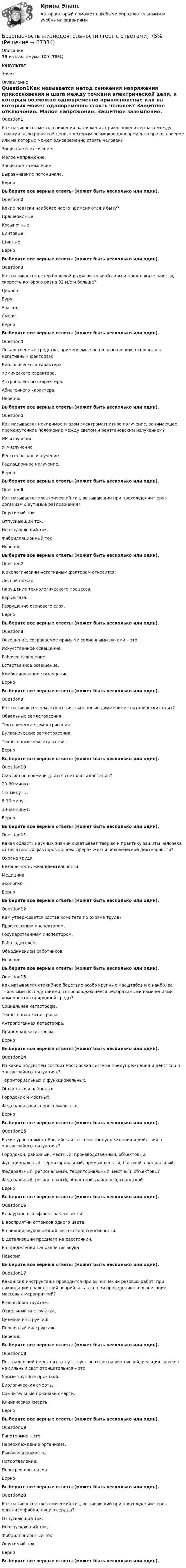      
            Описание
             75 из максимума 100 (75%) Результат Зачет 
            Оглавление
              Question1Как называется метод снижения напряжения прикосновения и шага между точками электрической цепи, к которым возможно одновременно прикосновение или на которых может одновременно стоять человек?  Защитное отключение.  Малое напряжение.  Защитное заземление.  Выравнивание потенциала.   ВерноВыберите все верные ответы (может быть несколько или один).Question2Какие повязки наиболее часто применяются в быту?  Пращевидные.  Косыночные.  Бинтовые.  Шинные.   ВерноВыберите все верные ответы (может быть несколько или один).Question3Как называется ветер большой разрушительной силы и продолжительности, скорость которого равна 32 м/с и больше?  Циклон.  Буря.  Ураган.  Смерч.   ВерноВыберите все верные ответы (может быть несколько или один).Question4Лекарственные средства, применяемые не по назначению, относятся к негативным факторам:  Биологического характера.  Химического характера.  Антропогенного характера.  Абиогенного характера.   НеверноВыберите все верные ответы (может быть несколько или один).Question5Как называется невидимое глазом электромагнитное излучение, занимающее промежуточное положение между светом и рентгеновским излучением?  ИК-излучение.  УФ-излучение.  Рентгеновское излучение.  Радиационное излучение.   ВерноВыберите все верные ответы (может быть несколько или один).Question6Как называется электрический ток, вызывающий при прохождении через организм ощутимые раздражения?  Ощутимый ток.  Отпускающий ток.  Неотпускающий ток.  Фибрилляционный ток.   НеверноВыберите все верные ответы (может быть несколько или один).Question7К экологическим негативным факторам относится:  Лесной пожар.  Нарушение технологического процесса.  Взрыв газа.  Разрушение озонового слоя.   ВерноВыберите все верные ответы (может быть несколько или один).Question8Освещение, создаваемое прямыми солнечными лучами – это:  Искусственное освещение.  Рабочее освещение.  Естественное освещение.  Комбинированное освещение.   ВерноВыберите все верные ответы (может быть несколько или один).Question9Как называются землетрясения, вызванные движением тектонических плит?  Обвальные землетрясения.  Тектонические землетрясения.  Вулканические землетрясения.  Техногенные землетрясения.   ВерноВыберите все верные ответы (может быть несколько или один).Question10Сколько по времени длится световая адаптация?  20-30 минут.  1-3 минуты.  8-10 минут.  30-60 минут.   ВерноВыберите все верные ответы (может быть несколько или один).Question11Какая область научных знаний охватывает теорию и практику защиты человека от негативных факторов во всех сферах жизни человеческой деятельности?  Охрана труда.  Безопасность жизнедеятельности.  Медицина.  Экология.   ВерноВыберите все верные ответы (может быть несколько или один).Question12Кем утверждается состав комитета по охране труда?  Профсоюзным инспектором.  Государственным инспектором.  Работодателем.  Объединением работников.   НеверноВыберите все верные ответы (может быть несколько или один).Question13Как называется стихийное бедствие особо крупных масштабов и с наиболее тяжелыми последствиями, сопровождающееся необратимыми изменениями компонентов природной среды?  Социальная катастрофа.  Техногенная катастрофа.  Антропогенная катастрофа.  Природная катастрофа.   ВерноВыберите все верные ответы (может быть несколько или один).Question14Из каких подсистем состоит Российская система предупреждения и действий в чрезвычайных ситуациях?  Территориальных и функциональных.  Областных и районных.  Городских и местных.  Федеральных и территориальных.   ВерноВыберите все верные ответы (может быть несколько или один).Question15Какие уровни имеет Российская система предупреждения и действий в чрезвычайных ситуациях?  Городской, районный, местный, производственный, объектовый.  Функциональный, территориальный, промышленный, бытовой, специальный.  Федеральный, региональный, территориальный, местный, объектовый.  Федеральный, региональный, областной, районный, городской.   ВерноВыберите все верные ответы (может быть несколько или один).Question16Бинауральный эффект заключается:  В восприятии оттенков одного цвета.  В слиянии звуков разной частоты и интенсивности.  В детализации предмета на расстоянии.  В определении направления звука.   НеверноВыберите все верные ответы (может быть несколько или один).Question17Какой вид инструктажа проводится при выполнении разовых работ, при ликвидации последствий аварий, а также при проведении в организации массовых мероприятий?  Разовый инструктаж.  Отдельный инструктаж.  Целевой инструктаж.  Первичный инструктаж.   НеверноВыберите все верные ответы (может быть несколько или один).Question18Пострадавший не дышит, отсутствует реакция на укол иглой, реакция зрачков на сильный свет отрицательная – это:  Явные трупные признаки.  Биологическая смерть.  Сомнительные признаки смерти.  Клиническая смерть.   ВерноВыберите все верные ответы (может быть несколько или один).Question19Гипотермия – это:  Переохлаждение организма.  Высокая влажность.  Потоотделение.  Перегрев организма.   ВерноВыберите все верные ответы (может быть несколько или один).Question20Как называется электрический ток, вызывающий при прохождении через организм фибрилляцию сердца?  Отпускающий ток.  Неотпускающий ток.  Фибрилляционный ток.  Ощутимый ток.   ВерноВыберите все верные ответы (может быть несколько или один).  
            
            
            Безопасность жизнедеятельности (тест с 90 правильными ответами)Безопасность жизнедеятельности (тест с ответами) 75%Безопасность жизнедеятельности (тест с ответами) 86,93%Безопасность жизнедеятельности (тест с ответами) 90,67%Безопасность жизнедеятельности (тест с ответами) 97,33%Безопасность жизнедеятельности (тест с ответами «Синергия»).Безопасность жизнедеятельности (тест с ответами Синергия/МОИ/ МТИ)Безопасность жизнедеятельности- Тестовые вопросы к разделу 3Безопасность жизнедеятельности Тестовые вопросы к разделу 3 НСПКБезопасность жизнедеятельности Тестовые вопросы к разделу 3 НСПК БЖ Тест 3Безопасность жизнедеятельности Тестовые вопросы к разделу 4Безопасность жизнедеятельности- Тестовые вопросы к разделу 4Безопасность жизнедеятельности Тестовые вопросы к разделу 4 НСПКБезопасность жизнедеятельности Тестовые вопросы к разделу 4 НСПК БЖ Тест 4