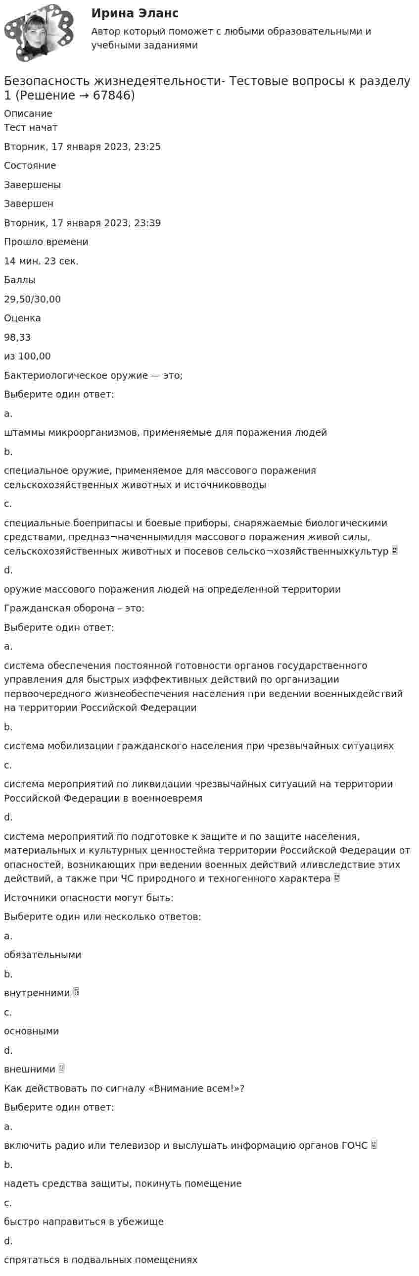      
            Описание
            Тест начатВторник, 17 января 2023, 23:25СостояниеЗавершеныЗавершенВторник, 17 января 2023, 23:39Прошло времени14 мин. 23 сек.Баллы29,50/30,00Оценка98,33из 100,00Бактериологическое оружие — это;Выберите один ответ:a.штаммы микроорганизмов, применяемые для поражения людейb.специальное оружие, применяемое для массового поражения сельскохозяйственных животных и источниковводыc.специальные боеприпасы и боевые приборы, снаряжаемые биологическими средствами, предназ¬наченнымидля массового поражения живой силы, сельскохозяйственных животных и посевов сельско¬хозяйственныхкультур d.оружие массового поражения людей на определенной территорииГражданская оборона – это:Выберите один ответ:a.система обеспечения постоянной готовности органов государственного управления для быстрых иэффективных действий по организации первоочередного жизнеобеспечения населения при ведении военныхдействий на территории Российской Федерацииb.система мобилизации гражданского населения при чрезвычайных ситуацияхc.система мероприятий по ликвидации чрезвычайных ситуаций на территории Российской Федерации в военноевремяd.система мероприятий по подготовке к защите и по защите населения, материальных и культурных ценностейна территории Российской Федерации от опасностей, возникающих при ведении военных действий иливследствие этих действий, а также при ЧС природного и техногенного характера Источники опасности могут быть:Выберите один или несколько ответов:a.обязательнымиb.внутренними c.основнымиd.внешними Как действовать по сигналу «Внимание всем!»?Выберите один ответ:a.включить радио или телевизор и выслушать информацию органов ГОЧС b.надеть средства защиты, покинуть помещениеc.быстро направиться в убежищеd.спрятаться в подвальных помещениях   
            
            
            Безопасность жизнедеятельности Тестовые вопросы к разделу 1Безопасность жизнедеятельности- Тестовые вопросы к разделу 1Безопасность жизнедеятельности Тестовые вопросы к разделу 1 НСПКБезопасность жизнедеятельности Тестовые вопросы к разделу 1 НСПК БЖ Тест 1 Безопасность жизнедеятельности Тестовые вопросы к разделу 2Безопасность жизнедеятельности- Тестовые вопросы к разделу 2Безопасность жизнедеятельности Тестовые вопросы к разделу 2 НСПКБезопасность жизнедеятельности   ТЕСТ-2   НСПКБезопасность жизнедеятельности ТЕСТ-2  НСПК 2023Безопасность жизнедеятельности   ТЕСТ-3    НСПКБезопасность жизнедеятельности ТЕСТ-3 НСПК 2023Безопасность жизнедеятельности   ТЕСТ-4    НСПКБезопасность жизнедеятельности ТЕСТ-4 НСПК (2023)💯 Безопасность жизнедеятельности > Тест для проверки знаний (правильные ответы на тест Синергия / МОИ / МТИ / МосАП)