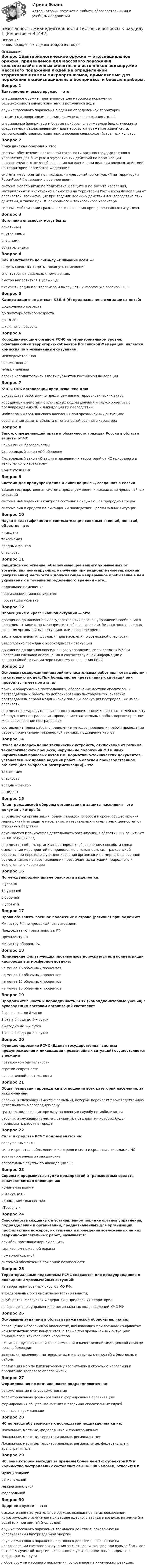      
          Описание
          Баллы 30,00/30,00. Оценка 100,00 из 100,00. 
          Оглавление
          Вопрос 1Бактериологическое оружие — это;специальное оружие, применяемое для массового поражения сельскохозяйственных животных и источников водыоружие массового поражения людей на определенной территорииштаммы микроорганизмов, применяемые для поражения людейспециальные боеприпасы и боевые приборы, снаряжаемые биологическими средствами, предназначенными для массового поражения живой силы, сельскохозяйственных животных и посевов сельскохозяйственных культурВопрос 2Гражданская оборона – это:система обеспечения постоянной готовности органов государственного управления для быстрых и эффективных действий по организации первоочередного жизнеобеспечения населения при ведении военных действий на территории Российской Федерациисистема мероприятий по ликвидации чрезвычайных ситуаций на территории Российской Федерации в военное времясистема мероприятий по подготовке к защите и по защите населения, материальных и культурных ценностей на территории Российской Федерации от опасностей, возникающих при ведении военных действий или вследствие этих действий, а также при ЧС природного и техногенного характера система мобилизации гражданского населения при чрезвычайных ситуацияхВопрос 3Источники опасности могут быть:основнымивнутренними внешними обязательнымиВопрос 4Как действовать по сигналу «Внимание всем!»?надеть средства защиты, покинуть помещениеспрятаться в подвальных помещенияхбыстро направиться в убежищевключить радио или телевизор и выслушать информацию органов ГОЧСВопрос 5Камера защитная детская КЗД-4 (6) предназначена для защиты детей:дошкольного возрастадо полуторалетнего возраста до 18 летшкольного возрастаВопрос 6Координирующим органом РСЧС на территориальном уровне, охватывающим территорию субъектов Российской Федерации, является комиссия по чрезвычайным ситуациям:межведомственнаяведомственнаямуниципальнаяоргана исполнительной власти субъектов Российской ФедерацииВопрос 7КЧС и ОПБ организации предназначена для:руководства работами по предупреждению террористических актовкоординации действий структурных подразделений и служб объекта по предупреждению ЧС и ликвидации их последствий мобилизации гражданского населения при чрезвычайных ситуацияхобеспечения защиты объекта от опасностей военного характераВопрос 8Закон, определяющий права и обязанности граждан России в области защиты от ЧСЗакон РФ «О безопасности»Федеральный закон «Об обороне»Федеральный закон «О защите населения и территорий от ЧС природного и техногенного характера» Конституция РФВопрос 9Система для предупреждения и ликвидации ЧС, созданная в Россииединая государственная система предупреждения и ликвидации чрезвычайных ситуаций система наблюдения и контроля состояния окружающей природной средысистема сил и средств по ликвидации последствий чрезвычайных ситуацийВопрос 10Наука о классификации и систематизации сложных явлений, понятий, объектов – этоинциденттаксономия вредный факторопасностьВопрос 11Защитное сооружение, обеспечивающее защиту укрываемых от воздействия ионизирующих излучений при радиоактивном заражении (загрязнении) местности и допускающее непрерывное пребывание в нем укрываемых в течение определенного времени – это…подвальное помещениепротиворадиационное укрытие простейшее укрытиеВопрос 12Оповещение о чрезвычайной ситуации — это:доведение до населения и государственных органов управления сообщения о проводимых защитных мероприятиях, обеспечивающих безопасность граждан во время чрезвычайных ситуациях или в военное времязаблаговременная информация для населения о возможной опасностиуведомление граждан о необходимости эвакуациидоведение до органов повседневного управления, сил и средств РСЧС и населения сигналов оповещения и соответствующей информации о чрезвычайной ситуации через систему оповещения РСЧСВопрос 13Основным содержанием аварийно-спасательных работ являются действия по спасению людей. При большинстве чрезвычайных ситуаций они проводятся в четыре этапа:поиск и обнаружение пострадавших, обеспечение доступа спасателей к пострадавшим и работы по деблокированию пострадавших, оказание пострадавшим первой медицинской помощи, эвакуация пострадавших из зон опасности определение маршрутов поиска пострадавших, выдвижение спасателей к месту обнаружения пострадавших, проведение спасательных работ, первоочередное жизнеобеспечение пострадавшихсоставление плана работ, определение методов проведения работ, проведение работ с применением инженерной техники, подведение итоговВопрос 14Отказ или повреждение технических устройств, отключение от режима технологического процесса, нарушение положений ФЗ и иных нормативных правовых актов РФ, нормативно-технических документов, установленных правил ведения работ на опасном производственном объекте (без выброса и разгерметизации) – этотаксономияопасностьвредный факторинцидентВопрос 15План гражданской обороны организации и защиты населения – это документ, который:определяется организация, объем, порядок, способы и сроки осуществления мероприятий по защите населения, материальных и культурных ценностей от стихийных бедствийописывается планируемая деятельность организации в области ГО и защиты от ЧС на текущий годопределены объем, организация, порядок, обеспечение, способы и сроки выполнения мероприятий по приведению в готовность сил гражданской обороны при переходе функционирования организации с мирного на военное время, а также при возникновении чрезвычайных ситуаций природного и техногенного характераВопрос 16По международной шкале опасности выделяется:3 уровня10 уровней5 уровней8 уровнейВопрос 17Право объявлять военное положение в стране (регионе) принадлежит:Министру РФ по чрезвычайным ситуациямПредседателю правительства РФПрезиденту РФ Министру обороны РФВопрос 18Применение фильтрующих противогазов допускается при концентрации кислорода в атмосферном воздухе:не менее 16 объемных процентовне менее 10 объемных процентовне менее 12 объемных процентовне менее 18 объемных процентовВопрос 19Продолжительность и периодичность КШУ (командно-штабные учения) с руководящим составом организаций составляет2 раза в год до 8 часов1 раз в 3 года до 3-х сутокежегодно до 1-х суток 1 раз в 2 года до 2-х сутокВопрос 20Функционирование РСЧС (Единая государственная система предупреждения и ликвидации чрезвычайных ситуаций) осуществляется в режимеповышенной бдительностистрогой секретностиповседневной деятельностиВопрос 21Общая эвакуация проводится в отношении всех категорий населения, за исключениемрабочих и служащих (вместе с семьями), которые переносят производственную деятельность в загородную зонуграждан, подлежащих призыву на военную службу по мобилизации рабочих и служащих (вместе с семьями), предприятия которых будут продолжать работу в городеВопрос 22Силы и средства РСЧС подразделятся на:вооруженные силысилы и средства наблюдения и контроля и силы и средства ликвидации ЧС военизированные и гражданскиеоперативные группы по ликвидации ЧСВопрос 23Сирены и прерывистые гудки предприятий и транспортных средств означают сигнал оповещения:«Внимание всем!» «Эвакуация!»«Внимание! Опасность!»«Тревога!»Вопрос 24Совокупность созданных в установленном порядке органов управления, подразделений и организаций, предназначенных для организации профилактики пожаров, их тушения и проведения возложенных на них аварийно-спасательных работ, называется:службой противопожарной защитыгарнизоном пожарной охраныпожарной охраной системой обеспечения пожарной безопасностиВопрос 25Территориальные подсистемы РСЧС создаются для предупреждения и ликвидации чрезвычайных ситуаций:на территории военных округов МО РФ;в федеральных органах исполнительной власти;в субъектах Российской Федерации в пределах их территорий. на базе органов управления и региональных подразделений МЧС РФ;Вопрос 26Основными задачами в области гражданской обороны являются:оповещение населения об опасностях, возникающих при военных конфликтах или вследствие этих конфликтов, а также при чрезвычайных ситуациях природного и техногенного характера оказания круглосуточной своевременной и качественной медицинской помощи всем заболевшимэвакуация населения, материальных и культурных ценностей в безопасные районы реализация мер по гигиеническому воспитанию и обучению населения и пропаганде здорового образа жизниВопрос 27Формирования по подчиненности подразделяются на:ведомственные и вневедомственныетерриториальные формирования и формирования организаций формирования общего назначения и аварийно-спасательных службвоенные и гражданскоеВопрос 28ЧС по масштабу возможных последствий подразделяются на:Локальные, местные, федеральные и трансграничные.Локальные, местные, территориальные, региональные;Локальные, местные, территориальные, региональные, федеральные и трансграничные;Вопрос 29ЧС, зона которой выходит за пределы более чем 2-х субъектов РФ и количество пострадавших составляет свыше 500 человек, относится кмуниципальнойрегиональноймежрегиональнойфедеральнойВопрос 30Ядерное оружие — это:высокоточное наступательное оружие, основанное на использовании ионизирующего излучения при взрыве ядерного заряда в воздухе, на земле (на воде) или под землей (под водой)оружие массового поражения взрывного действия, основанное на использовании внутриядерной энергии оружие массового поражения взрывного действия, основанное на использовании светового излучения за счет возникающего при взрыве большого потока А лучистой энергии, включающей ультрафиолетовые, видимые и инфракрасные лучилюбое оружие массового поражения, основанное на химических реакциях 
            
            
            «Безопасность жизнедеятельности». Тест для сдачи в МФПУ «Синергия». Безопасность жизнедеятельности Тестовые вопросы к разделу 1Безопасность жизнедеятельности- Тестовые вопросы к разделу 1Безопасность жизнедеятельности Тестовые вопросы к разделу 1 НСПКБезопасность жизнедеятельности Тестовые вопросы к разделу 1 НСПК БЖ Тест 1 Безопасность жизнедеятельности Тестовые вопросы к разделу 2Безопасность жизнедеятельности- Тестовые вопросы к разделу 2Безопасность жизнедеятельности ТЕСТ-1  НСПК  2023Безопасность жизнедеятельности   ТЕСТ-2   НСПКБезопасность жизнедеятельности ТЕСТ-2  НСПК 2023Безопасность жизнедеятельности   ТЕСТ-3    НСПКБезопасность жизнедеятельности ТЕСТ-3 НСПК 2023Безопасность жизнедеятельности   ТЕСТ-4    НСПКБезопасность жизнедеятельности ТЕСТ-4 НСПК (2023)