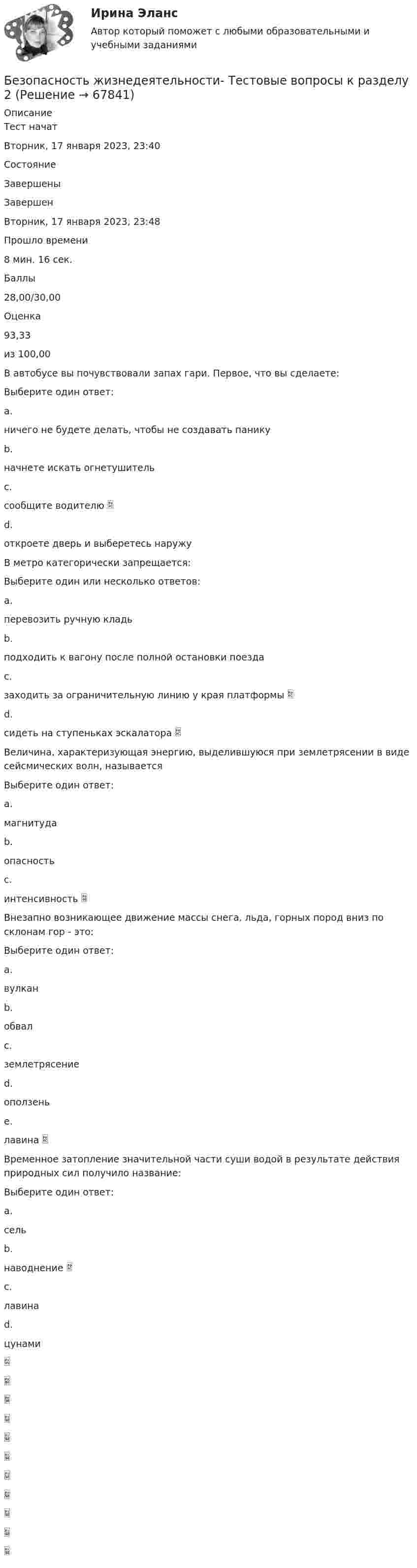      
            Описание
            Тест начатВторник, 17 января 2023, 23:40СостояниеЗавершеныЗавершенВторник, 17 января 2023, 23:48Прошло времени8 мин. 16 сек.Баллы28,00/30,00Оценка93,33из 100,00В автобусе вы почувствовали запах гари. Первое, что вы сделаете:Выберите один ответ:a.ничего не будете делать, чтобы не создавать паникуb.начнете искать огнетушительc.сообщите водителю d.откроете дверь и выберетесь наружуВ метро категорически запрещается:Выберите один или несколько ответов:a.перевозить ручную кладьb.подходить к вагону после полной остановки поездаc.заходить за ограничительную линию у края платформы d.сидеть на ступеньках эскалатора Величина, характеризующая энергию, выделившуюся при землетрясении в виде сейсмических волн, называетсяВыберите один ответ:a.магнитудаb.опасностьc.интенсивность Внезапно возникающее движение массы снега, льда, горных пород вниз по склонам гор - это:Выберите один ответ:a.вулканb.обвалc.землетрясениеd.оползеньe.лавина Временное затопление значительной части суши водой в результате действия природных сил получило название:Выберите один ответ:a.сельb.наводнение c.лавинаd.цунами   
            
            
            Безопасность жизнедеятельности Тестовые вопросы к разделу 2Безопасность жизнедеятельности- Тестовые вопросы к разделу 2Безопасность жизнедеятельности Тестовые вопросы к разделу 2 НСПКБезопасность жизнедеятельности Тестовые вопросы к разделу 2 НСПК БЖ Тест 2Безопасность жизнедеятельности Тестовые вопросы к разделу 3Безопасность жизнедеятельности- Тестовые вопросы к разделу 3Безопасность жизнедеятельности Тестовые вопросы к разделу 3 НСПКБезопасность жизнедеятельности   ТЕСТ-4    НСПКБезопасность жизнедеятельности ТЕСТ-4 НСПК (2023)💯 Безопасность жизнедеятельности > Тест для проверки знаний (правильные ответы на тест Синергия / МОИ / МТИ / МосАП)«Безопасность жизнедеятельности». Тест для сдачи в МФПУ «Синергия». Безопасность жизнедеятельности Тестовые вопросы к разделу 1Безопасность жизнедеятельности- Тестовые вопросы к разделу 1Безопасность жизнедеятельности Тестовые вопросы к разделу 1 НСПК