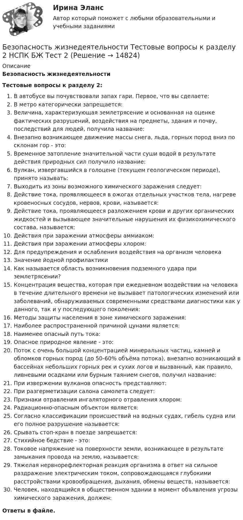      
          Описание
          Безопасность жизнедеятельностиТестовые вопросы к разделу 2:В автобусе вы почувствовали запах гари. Первое, что вы сделаете:В метро категорически запрещается:Величина, характеризующая землетрясение и основанная на оценке фактических разрушений, воздействия на предметы, здания и почву, последствий для людей, получила название:Внезапно возникающее движение массы снега, льда, горных пород вниз по склонам гор - это:Временное затопление значительной части суши водой в результате действия природных сил получило название:Вулкан, извергавшийся в голоцене (текущем геологическом периоде), принято называть:Выходить из зоны возможного химического заражения следует:Действие тока, проявляющееся в ожогах отдельных участков тела, нагреве кровеносных сосудов, нервов, крови, называется:Действие тока, проявляющееся разложением крови и других органических жидкостей и вызывающее значительные нарушения их физикохимического состава, называется:Действия при заражении атмосферы аммиаком:Действия при заражении атмосферы хлором:Для предупреждения и ослабления воздействия на организм человекаЗначение йодной профилактикиКак называется область возникновения подземного удара при землетрясении?Концентрация вещества, которая при ежедневном воздействии на человека в течение длительного времени не вызывает патологических изменений или заболеваний, обнаруживаемых современными средствами диагностики как у данного, так и у последующего поколения:Методы защиты населения в зоне химического заражения:Наиболее распространенной причиной цунами является:Наименее опасный путь тока:Опасное природное явление - это:Поток с очень большой концентрацией минеральных частиц, камней и обломков горных пород (до 50-60% объёма потока), внезапно возникающий в бассейнах небольших горных рек и сухих логов и вызванный, как правило, ливневыми осадками или бурным таянием снегов, получил название:При извержении вулканов опасность представляют:При разгерметизации салона самолета следует:Признаки отравления ингаляторного отравления хлором:Радиационно-опасным объектом является:Согласно классификации происшествий на водных судах, гибель судна или его полное разрушение называется:Срывать стоп-кран в поезде запрещается:Стихийное бедствие - это:Токовое напряжение на поверхности земли, возникающее в результате замыкания провода на землю, называется:Тяжелая нервнорефлекторная реакция организма в ответ на сильное раздражение электрическим током, сопровождающаяся глубокими расстройствами кровообращения, дыхания, обмены веществ, называется:Человек, находящийся в общественном здании в момент объявления угрозы химического заражения, должен:Ответы в файле.  
            
            
            Безопасность жизнедеятельности Тестовые вопросы к разделу 2 НСПКБезопасность жизнедеятельности Тестовые вопросы к разделу 2 НСПК БЖ Тест 2Безопасность жизнедеятельности Тестовые вопросы к разделу 3Безопасность жизнедеятельности- Тестовые вопросы к разделу 3Безопасность жизнедеятельности Тестовые вопросы к разделу 3 НСПКБезопасность жизнедеятельности Тестовые вопросы к разделу 3 НСПК БЖ Тест 3Безопасность жизнедеятельности Тестовые вопросы к разделу 4💯 Безопасность жизнедеятельности > Тест для проверки знаний (правильные ответы на тест Синергия / МОИ / МТИ / МосАП)«Безопасность жизнедеятельности». Тест для сдачи в МФПУ «Синергия». Безопасность жизнедеятельности Тестовые вопросы к разделу 1Безопасность жизнедеятельности- Тестовые вопросы к разделу 1Безопасность жизнедеятельности Тестовые вопросы к разделу 1 НСПКБезопасность жизнедеятельности Тестовые вопросы к разделу 1 НСПК БЖ Тест 1 Безопасность жизнедеятельности Тестовые вопросы к разделу 2