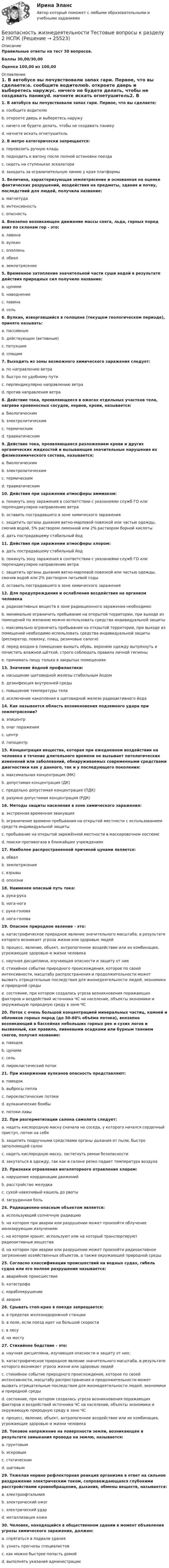     
          Описание
          Правильные ответы на тест 30 вопросов.Баллы 30,00/30,00Оценка 100,00 из 100,00 
          Оглавление
          1. В автобусе вы почувствовали запах гари. Первое, что вы сделаете:a. сообщите водителюb. откроете дверь и выберетесь наружуc. ничего не будете делать, чтобы не создавать паникуd. начнете искать огнетушитель2. В метро категорически запрещается:a. перевозить ручную кладьb. подходить к вагону после полной остановки поездаc. сидеть на ступеньках эскалатораd. заходить за ограничительную линию у края платформы3. Величина, характеризующая землетрясение и основанная на оценке фактических разрушений, воздействия на предметы, здания и почву, последствий для людей, получила название:a. магнитудаb. интенсивностьc. опасность4. Внезапно возникающее движение массы снега, льда, горных пород вниз по склонам гор - это:a. лавинаb. вулканc. оползеньd. обвалe. землетрясение5. Временное затопление значительной части суши водой в результате действия природных сил получило название:a. цунамиb. наводнениеc. лавинаd. сель6. Вулкан, извергавшийся в голоцене (текущем геологическом периоде), принято называть:a. пассивнымb. действующим (активным)c. потухшимd. спящим7. Выходить из зоны возможного химического заражения следует:a. по направлению ветраb. быстро по удобному путиc. перпендикулярно направлению ветраd. против направления ветра8. Действие тока, проявляющееся в ожогах отдельных участков тела, нагреве кровеносных сосудов, нервов, крови, называется:a. биологическимb. электролитическимc. термическимd. травматическим9. Действие тока, проявляющееся разложением крови и других органических жидкостей и вызывающее значительные нарушения их физикохимического состава, называется:a. биологическимb. электролитическимc. термическимd. травматическим10. Действия при заражении атмосферы аммиаком:a. покинуть зону заражения в соответствии с указаниями служб ГО или перпендикулярно направлению ветраb. оставить пострадавшего в зоне химического зараженияc. защитить органы дыхания ватно-марлевой повязкой или частью одежды, смочив водой, 5% раствором лимонной или 2% раствором борной кислотыd. дать пострадавшему стабильный йод11. Действия при заражении атмосферы хлором:a. дать пострадавшему стабильный йодb. покинуть зону заражения в соответствии с указаниями служб ГО или перпендикулярно направлению ветраc. защитить органы дыхания ватно-марлевой повязкой или частью одежды, смочив водой или 2% раствором питьевой содыd. оставить пострадавшего в зоне химического заражения12. Для предупреждения и ослабления воздействия на организм человекаa. радиоактивных веществ в зоне радиационного заражения необходимо:b. минимально ограничить пребывание на открытой территории, при выходе из помещений по желанию можно использовать средства индивидуальной защитыc. максимально ограничить пребывание на открытой территории, при выходе из помещений необходимо использовать средства индивидуальной защиты (респиратор, повязку, плащ, резиновые сапоги)d. перед входом в помещение вымыть обувь, верхнюю одежду вытряхнуть и почистить влажной щёткой, строго соблюдать правила личной гигиеныe. принимать пищу только в закрытых помещениях13. Значение йодной профилактики:a. насыщение щитовидной железы стабильным йодомb. дезинфекция внутренней средыc. повышение температуры телаd. исключение накопления в щитовидной железе радиоактивного йода14. Как называется область возникновения подземного удара при землетрясении?a. эпицентрb. очаг пораженияc. центрd. гипоцентр 15. Концентрация вещества, которая при ежедневном воздействии на человека в течение длительного времени не вызывает патологических изменений или заболеваний, обнаруживаемых современными средствами диагностики как у данного, так и у последующего поколения:a. максимальная концентрация (МК)b. допустимая концентрация (ДК)c. предельно допустимая концентрация (ПДК)d. разумно допустимая концентрация (РДК)16. Методы защиты населения в зоне химического заражения:a. экстренная временная эвакуацияb. ограничение времени пребывания на открытой местности с использованием средств индивидуальной защитыc. пребывание на открытой заражённой местности в маскировочном костюмеd. поиски противогаза в ближайших учреждениях 17. Наиболее распространенной причиной цунами является:a. обвалb. землетрясенияc. взрывыd. оползни18. Наименее опасный путь тока:a. рука-рукаb. нога-ногаc. рука-головаd. нога-голова19. Опасное природное явление - это:a. катастрофическое природное явление значительного масштаба, в результате которого возникает угроза жизни или здоровью людейb. процесс, явление, объект, антропогенное воздействие или их комбинация, угрожающие здоровью и жизни человекаc. научная дисциплина, изучающая опасности и защиту от нихd. стихийное событие природного происхождения, которое по своей интенсивности, масштабу распространения и продолжительности может вызвать отрицательные последствия для жизнедеятельности людей, экономики и природной средыe. состояние, при котором создалась угроза возникновения поражающих факторов и воздействий источника ЧС на население, объекты экономики и окружающую природную среду в зоне ЧС20. Поток с очень большой концентрацией минеральных частиц, камней и обломков горных пород (до 50-60% объёма потока), внезапно возникающий в бассейнах небольших горных рек и сухих логов и вызванный, как правило, ливневыми осадками или бурным таянием снегов, получил название:a. паводокb. цунамиc. сельd. пирокластический поток21. При извержении вулканов опасность представляют:a. паводокb. выбросы пеплаc. пирокластические потокиd. вулканические бомбыe. потоки лавы22. При разгерметизации салона самолета следует:a. надеть кислородную маску сначала на соседа, у которого начался сердечный приступ, потом на себяb. защитить подручными средствами органы дыхания от пыли, быстро заполняющей салонc. надеть кислородную маску, застегнуть ремни безопасностиd. закутаться в одежду, так как в салоне резко падает температура воздуха23. Признаки отравления ингаляторного отравления хлором:a. нарушение координации движенийb. расстройство желудкаc. сухой навязчивый кашель до рвотыd. загрудинная боль24. Радиационно-опасным объектом является:a. использующий солнечную радиациюb. на котором при аварии или разрушении может произойти облучение ионизирующим излучениемc. на котором хранят, используют или на который транспортируют радиоактивные веществаd. на котором при аварии или разрушении может произойти радиоактивное загрязнение хозяйственных объектов, а также окружающей природной среды25. Согласно классификации происшествий на водных судах, гибель судна или его полное разрушение называется:a. аварийное происшествиеb. катастрофаc. кораблекрушениеd. авария26. Срывать стоп-кран в поезде запрещается:a. в пределах железнодорожной станцииb. в поле, если поезд идет на большой скоростиc. в лесуd. на мосту27. Стихийное бедствие - это:a. научная дисциплина, изучающая опасности и защиту от них;b. катастрофическое природное явление значительного масштаба, в результате которого возникает угроза жизни или здоровью людейc. стихийное событие природного происхождения, которое по своей интенсивности, масштабу распространения и продолжительности может вызвать отрицательные последствия для жизнедеятельности людей, экономики и природной средыd. состояние, при котором создалась угроза возникновения поражающих факторов и воздействий источника ЧС на население, объекты экономики и окружающую природную среду в зоне ЧСe. процесс, явление, объект, антропогенное воздействие или их комбинация, угрожающие здоровью и жизни человека28. Токовое напряжение на поверхности земли, возникающее в результате замыкания провода на землю, называется:a. грунтовымb. искровымc. статическимd. шаговым 29. Тяжелая нервно рефлекторная реакция организма в ответ на сильное раздражение электрическим током, сопровождающаяся глубокими расстройствами кровообращения, дыхания, обмены веществ, называется:a. электроофтальмияb. электрический ожогc. электрический ударd. металлизация кожи30. Человек, находящийся в общественном здании в момент объявления угрозы химического заражения, должен:a. спрятаться в подвале зданияb. узнать прогнозы специалистовc. как можно быстрее попасть домойd. выполнять указания администрации  
            
            
            Безопасность жизнедеятельности- Тестовые вопросы к разделу 2Безопасность жизнедеятельности Тестовые вопросы к разделу 2 НСПКБезопасность жизнедеятельности Тестовые вопросы к разделу 2 НСПК БЖ Тест 2Безопасность жизнедеятельности Тестовые вопросы к разделу 3Безопасность жизнедеятельности- Тестовые вопросы к разделу 3Безопасность жизнедеятельности Тестовые вопросы к разделу 3 НСПКБезопасность жизнедеятельности Тестовые вопросы к разделу 3 НСПК БЖ Тест 3Безопасность жизнедеятельности ТЕСТ-4 НСПК (2023)💯 Безопасность жизнедеятельности > Тест для проверки знаний (правильные ответы на тест Синергия / МОИ / МТИ / МосАП)«Безопасность жизнедеятельности». Тест для сдачи в МФПУ «Синергия». Безопасность жизнедеятельности Тестовые вопросы к разделу 1Безопасность жизнедеятельности- Тестовые вопросы к разделу 1Безопасность жизнедеятельности Тестовые вопросы к разделу 1 НСПКБезопасность жизнедеятельности Тестовые вопросы к разделу 1 НСПК БЖ Тест 1 
