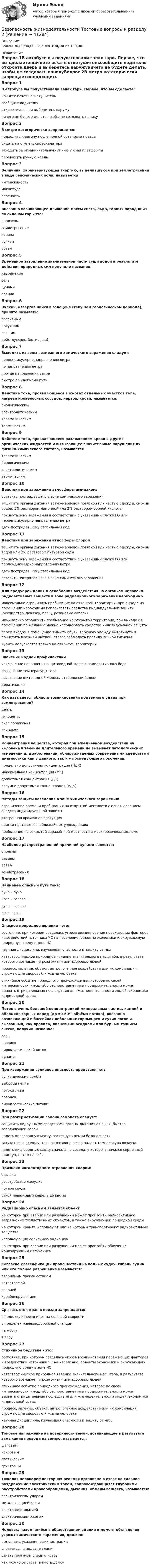      
          Описание
          Баллы 30,00/30,00. Оценка 100,00 из 100,00. 
          Оглавление
          Вопрос 1В автобусе вы почувствовали запах гари. Первое, что вы сделаете:начнете искать огнетушительсообщите водителю откроете дверь и выберетесь наружуничего не будете делать, чтобы не создавать паникуВопрос 2В метро категорически запрещается:подходить к вагону после полной остановки поездасидеть на ступеньках эскалатора заходить за ограничительную линию у края платформы перевозить ручную кладьВопрос 3Величина, характеризующая энергию, выделившуюся при землетрясении в виде сейсмических волн, называетсяинтенсивностьмагнитуда опасностьВопрос 4Внезапно возникающее движение массы снега, льда, горных пород вниз по склонам гор - это:оползеньземлетрясениелавина вулканобвалВопрос 5Временное затопление значительной части суши водой в результате действия природных сил получило название:наводнение сельцунамилавинаВопрос 6Вулкан, извергавшийся в голоцене (текущем геологическом периоде), принято называть:пассивнымпотухшимспящимдействующим (активным)Вопрос 7Выходить из зоны возможного химического заражения следует:перпендикулярно направлению ветра по направлению ветрапротив направления ветрабыстро по удобному путиВопрос 8Действие тока, проявляющееся в ожогах отдельных участков тела, нагреве кровеносных сосудов, нервов, крови, называется:биологическимэлектролитическимтравматическимтермическимВопрос 9Действие тока, проявляющееся разложением крови и других органических жидкостей и вызывающее значительные нарушения их физико-химического состава, называетсятравматическимбиологическимэлектролитическим термическимВопрос 10Действия при заражении атмосферы аммиаком:оставить пострадавшего в зоне химического заражениязащитить органы дыхания ватно-марлевой повязкой или частью одежды, смочив водой, 5% раствором лимонной или 2% раствором борной кислоты покинуть зону заражения в соответствии с указаниями служб ГО или перпендикулярно направлению ветра дать пострадавшему стабильный йодВопрос 11Действия при заражении атмосферы хлором:защитить органы дыхания ватно-марлевой повязкой или частью одежды, смочив водой или 2% раствором питьевой соды покинуть зону заражения в соответствии с указаниями служб ГО или перпендикулярно направлению ветра дать пострадавшему стабильный йодоставить пострадавшего в зоне химического зараженияВопрос 12Для предупреждения и ослабления воздействия на организм человека радиоактивных веществ в зоне радиационного заражения необходимомаксимально ограничить пребывание на открытой территории, при выходе из помещений необходимо использовать средства индивидуальной защиты (респиратор, повязку, плащ, резиновые сапоги) минимально ограничить пребывание на открытой территории, при выходе из помещений по желанию можно использовать средства индивидуальной защитыперед входом в помещение вымыть обувь, верхнюю одежду вытряхнуть и почистить влажной щёткой, строго соблюдать правила личной гигиены курить допускается только на открытой территорииВопрос 13Значение йодной профилактикиисключение накопления в щитовидной железе радиоактивного йода повышение температуры теланасыщение щитовидной железы стабильным йодом дератизацияВопрос 14Как называется область возникновения подземного удара при землетрясении?центргипоцентр очаг пораженияэпицентрВопрос 15Концентрация вещества, которая при ежедневном воздействии на человека в течение длительного времени не вызывает патологических изменений или заболеваний, обнаруживаемых современными средствами диагностики как у данного, так и у последующего поколения:предельно допустимая концентрация (ПДК) максимальная концентрация (МК)допустимая концентрация (ДК)разумно допустимая концентрация (РДК)Вопрос 16Методы защиты населения в зоне химического заражения:ограничение времени пребывания на открытой местности с использованием средств индивидуальной защиты экстренная временная эвакуация поиски противогаза в ближайших учрежденияхпребывание на открытой заражённой местности в маскировочном костюмеВопрос 17Наиболее распространенной причиной цунами является:оползнивзрывыобвалземлетрясенияВопрос 18Наименее опасный путь тока:рука – руканога – головарука – голованога – ногаВопрос 19Опасное природное явление - это:состояние, при котором создалась угроза возникновения поражающих факторов и воздействий источника ЧС на население, объекты экономики и окружающую природную среду в зоне ЧСнаучная дисциплина, изучающая опасности и защиту от нихкатастрофическое природное явление значительного масштаба, в результате которого возникает угроза жизни или здоровью людейпроцесс, явление, объект, антропогенное воздействие или их комбинация, угрожающие здоровью и жизни человекастихийное событие природного происхождения, которое по своей интенсивности, масштабу распространения и продолжительности может вызвать отрицательные последствия для жизнедеятельности людей, экономики и природной средыВопрос 20Поток с очень большой концентрацией минеральных частиц, камней и обломков горных пород (до 50-60% объёма потока), внезапно возникающий в бассейнах небольших горных рек и сухих логов и вызванный, как правило, ливневыми осадками или бурным таянием снегов, получил название:сель паводокпирокластический потокцунамиВопрос 21При извержении вулканов опасность представляют:вулканические бомбы выбросы пепла потоки лавы паводокпирокластические потокиВопрос 22При разгерметизации салона самолета следует:защитить подручными средствами органы дыхания от пыли, быстро заполняющей салоннадеть кислородную маску, застегнуть ремни безопасности закутаться в одежду, так как в салоне резко падает температура воздуханадеть кислородную маску сначала на соседа, у которого начался сердечный приступ, потом на себяВопрос 23Признаки ингаляторного отравления хлором:одышка расстройство желудкапотеря слухасухой навязчивый кашель до рвотыВопрос 24Радиационно опасным является объект на котором при аварии или разрушении может произойти радиоактивное загрязнение хозяйственных объектов, а также окружающей природной среды на котором хранят, используют или на который транспортируют радиоактивные вещества использующий солнечную радиациюна котором при аварии или разрушении может произойти облучение ионизирующим излучениемВопрос 25Согласно классификации происшествий на водных судах, гибель судна или его полное разрушение называется:аварийным происшествиемкатастрофойавариейкораблекрушениемВопрос 26Срывать стоп-кран в поезде запрещается: в поле, если поезд идет на большой скоростив пределах железнодорожной станциина мосту в лесуВопрос 27Стихийное бедствие - это:состояние, при котором создалась угроза возникновения поражающих факторов и воздействий источника ЧС на население, объекты экономики и окружающую природную среду в зоне ЧСкатастрофическое природное явление значительного масштаба, в результате которого возникает угроза жизни или здоровью людей стихийное событие природного происхождения, которое по своей интенсивности, масштабу распространения и продолжительности может вызвать отрицательные последствия для жизнедеятельности людей, экономики и природной средыпроцесс, явление, объект, антропогенное воздействие или их комбинация, угрожающие здоровью и жизни человеканаучная дисциплина, изучающая опасности и защиту от них;Вопрос 28Токовое напряжение на поверхности земли, возникающее в результате замыкания провода на землю, называется:шаговым искровымстатическимгрунтовымВопрос 29Тяжелая нервнорефлекторная реакция организма в ответ на сильное раздражение электрическим током, сопровождающаяся глубокими расстройствами кровообращения, дыхания, обмены веществ, называется:электрическим ударом металлизацией кожиэлектроофтальмиейэлектрическим ожогомВопрос 30Человек, находящийся в общественном здании в момент объявления угрозы химического заражения, должен:выполнять указания администрации спрятаться в подвале зданияузнать прогнозы специалистовкак можно быстрее попасть домой 
            
            
            Безопасность жизнедеятельности Тестовые вопросы к разделу 1 НСПК БЖ Тест 1 Безопасность жизнедеятельности Тестовые вопросы к разделу 2Безопасность жизнедеятельности- Тестовые вопросы к разделу 2Безопасность жизнедеятельности Тестовые вопросы к разделу 2 НСПКБезопасность жизнедеятельности Тестовые вопросы к разделу 2 НСПК БЖ Тест 2Безопасность жизнедеятельности Тестовые вопросы к разделу 3Безопасность жизнедеятельности- Тестовые вопросы к разделу 3Безопасность жизнедеятельности ТЕСТ-3 НСПК 2023Безопасность жизнедеятельности   ТЕСТ-4    НСПКБезопасность жизнедеятельности ТЕСТ-4 НСПК (2023)💯 Безопасность жизнедеятельности > Тест для проверки знаний (правильные ответы на тест Синергия / МОИ / МТИ / МосАП)«Безопасность жизнедеятельности». Тест для сдачи в МФПУ «Синергия». Безопасность жизнедеятельности Тестовые вопросы к разделу 1Безопасность жизнедеятельности- Тестовые вопросы к разделу 1